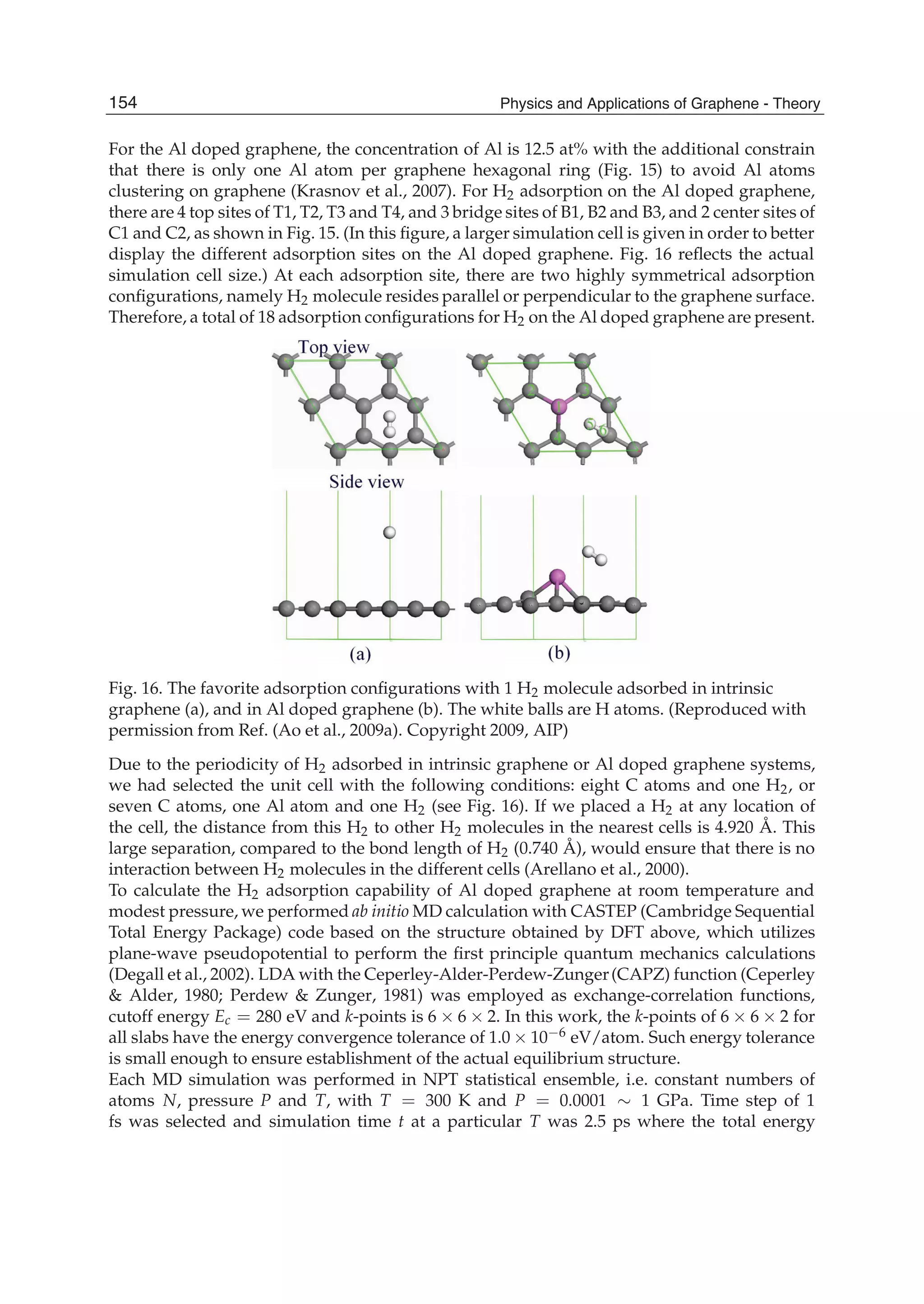 For the Al doped graphene, the concentration of Al is 12.5 at% with the additional constrain
that there is only one Al atom per graphene hexagonal ring (Fig. 15) to avoid Al atoms
clustering on graphene (Krasnov et al., 2007). For H2 adsorption on the Al doped graphene,
there are 4 top sites of T1, T2, T3 and T4, and 3 bridge sites of B1, B2 and B3, and 2 center sites of
C1 and C2, as shown in Fig. 15. (In this ﬁgure, a larger simulation cell is given in order to better
display the different adsorption sites on the Al doped graphene. Fig. 16 reﬂects the actual
simulation cell size.) At each adsorption site, there are two highly symmetrical adsorption
conﬁgurations, namely H2 molecule resides parallel or perpendicular to the graphene surface.
Therefore, a total of 18 adsorption conﬁgurations for H2 on the Al doped graphene are present.
Fig. 16. The favorite adsorption conﬁgurations with 1 H2 molecule adsorbed in intrinsic
graphene (a), and in Al doped graphene (b). The white balls are H atoms. (Reproduced with
permission from Ref. (Ao et al., 2009a). Copyright 2009, AIP)
Due to the periodicity of H2 adsorbed in intrinsic graphene or Al doped graphene systems,
we had selected the unit cell with the following conditions: eight C atoms and one H2, or
seven C atoms, one Al atom and one H2 (see Fig. 16). If we placed a H2 at any location of
the cell, the distance from this H2 to other H2 molecules in the nearest cells is 4.920 Å. This
large separation, compared to the bond length of H2 (0.740 Å), would ensure that there is no
interaction between H2 molecules in the different cells (Arellano et al., 2000).
To calculate the H2 adsorption capability of Al doped graphene at room temperature and
modest pressure, we performed ab initio MD calculation with CASTEP (Cambridge Sequential
Total Energy Package) code based on the structure obtained by DFT above, which utilizes
plane-wave pseudopotential to perform the ﬁrst principle quantum mechanics calculations
(Degall et al., 2002). LDA with the Ceperley-Alder-Perdew-Zunger(CAPZ) function (Ceperley
& Alder, 1980; Perdew & Zunger, 1981) was employed as exchange-correlation functions,
cutoff energy Ec = 280 eV and k-points is 6 6 2. In this work, the k-points of 6 6 2 for
all slabs have the energy convergence tolerance of 1.0 10 6 eV/atom. Such energy tolerance
is small enough to ensure establishment of the actual equilibrium structure.
Each MD simulation was performed in NPT statistical ensemble, i.e. constant numbers of
atoms N, pressure P and T, with T = 300 K and P = 0.0001 1 GPa. Time step of 1
fs was selected and simulation time t at a particular T was 2.5 ps where the total energy
154 Physics and Applications of Graphene - Theory
 