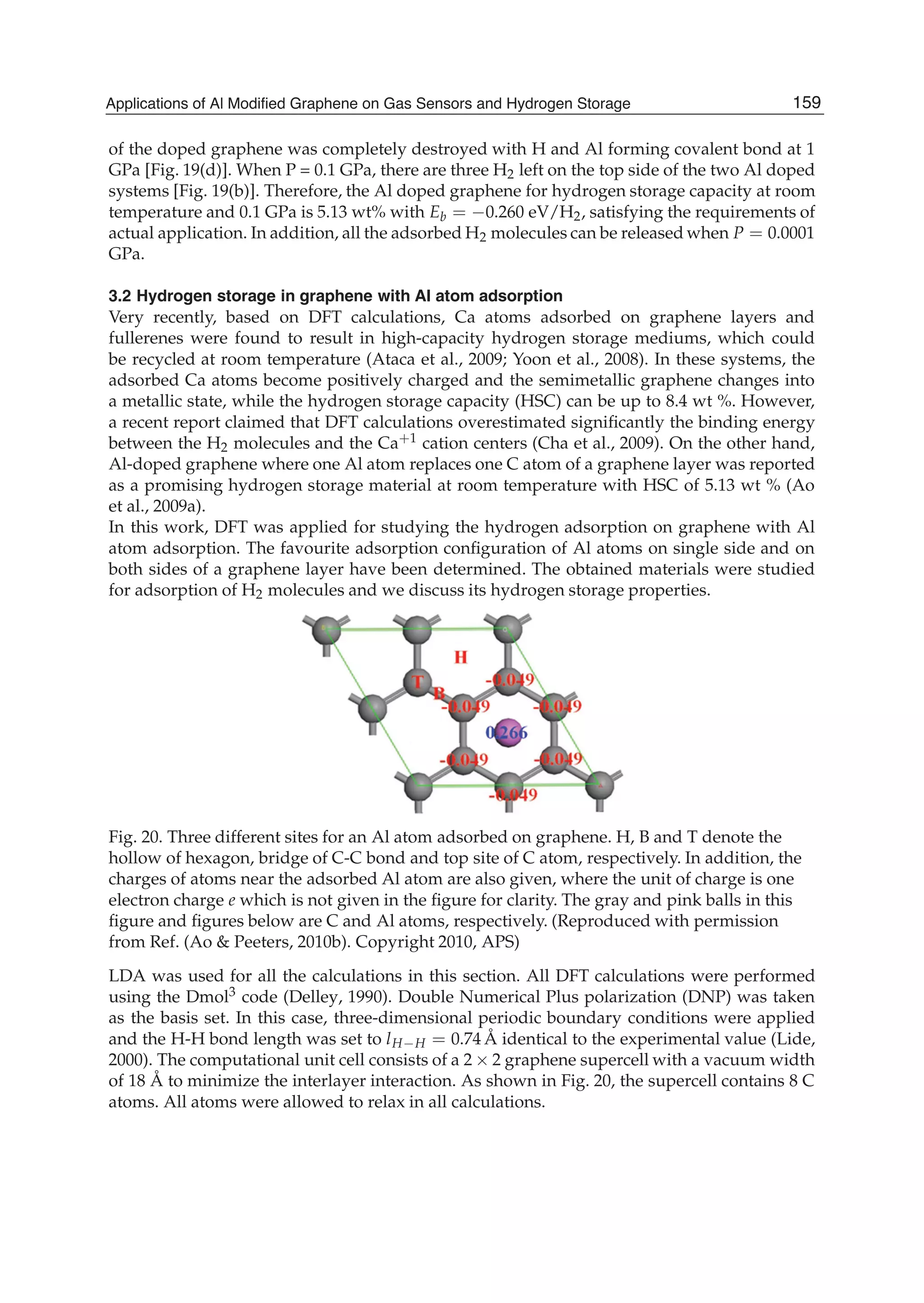of the doped graphene was completely destroyed with H and Al forming covalent bond at 1
GPa [Fig. 19(d)]. When P = 0.1 GPa, there are three H2 left on the top side of the two Al doped
systems [Fig. 19(b)]. Therefore, the Al doped graphene for hydrogen storage capacity at room
temperature and 0.1 GPa is 5.13 wt% with Eb = 0.260 eV/H2, satisfying the requirements of
actual application. In addition, all the adsorbed H2 molecules can be released when P = 0.0001
GPa.
3.2 Hydrogen storage in graphene with Al atom adsorption
Very recently, based on DFT calculations, Ca atoms adsorbed on graphene layers and
fullerenes were found to result in high-capacity hydrogen storage mediums, which could
be recycled at room temperature (Ataca et al., 2009; Yoon et al., 2008). In these systems, the
adsorbed Ca atoms become positively charged and the semimetallic graphene changes into
a metallic state, while the hydrogen storage capacity (HSC) can be up to 8.4 wt %. However,
a recent report claimed that DFT calculations overestimated signiﬁcantly the binding energy
between the H2 molecules and the Ca+1 cation centers (Cha et al., 2009). On the other hand,
Al-doped graphene where one Al atom replaces one C atom of a graphene layer was reported
as a promising hydrogen storage material at room temperature with HSC of 5.13 wt % (Ao
et al., 2009a).
In this work, DFT was applied for studying the hydrogen adsorption on graphene with Al
atom adsorption. The favourite adsorption conﬁguration of Al atoms on single side and on
both sides of a graphene layer have been determined. The obtained materials were studied
for adsorption of H2 molecules and we discuss its hydrogen storage properties.
Fig. 20. Three different sites for an Al atom adsorbed on graphene. H, B and T denote the
hollow of hexagon, bridge of C-C bond and top site of C atom, respectively. In addition, the
charges of atoms near the adsorbed Al atom are also given, where the unit of charge is one
electron charge e which is not given in the ﬁgure for clarity. The gray and pink balls in this
ﬁgure and ﬁgures below are C and Al atoms, respectively. (Reproduced with permission
from Ref. (Ao & Peeters, 2010b). Copyright 2010, APS)
LDA was used for all the calculations in this section. All DFT calculations were performed
using the Dmol3 code (Delley, 1990). Double Numerical Plus polarization (DNP) was taken
as the basis set. In this case, three-dimensional periodic boundary conditions were applied
and the H-H bond length was set to lH H = 0.74 Å identical to the experimental value (Lide,
2000). The computational unit cell consists of a 2 2 graphene supercell with a vacuum width
of 18 Å to minimize the interlayer interaction. As shown in Fig. 20, the supercell contains 8 C
atoms. All atoms were allowed to relax in all calculations.
159Applications of Al Modified Graphene on Gas Sensors and Hydrogen Storage
 