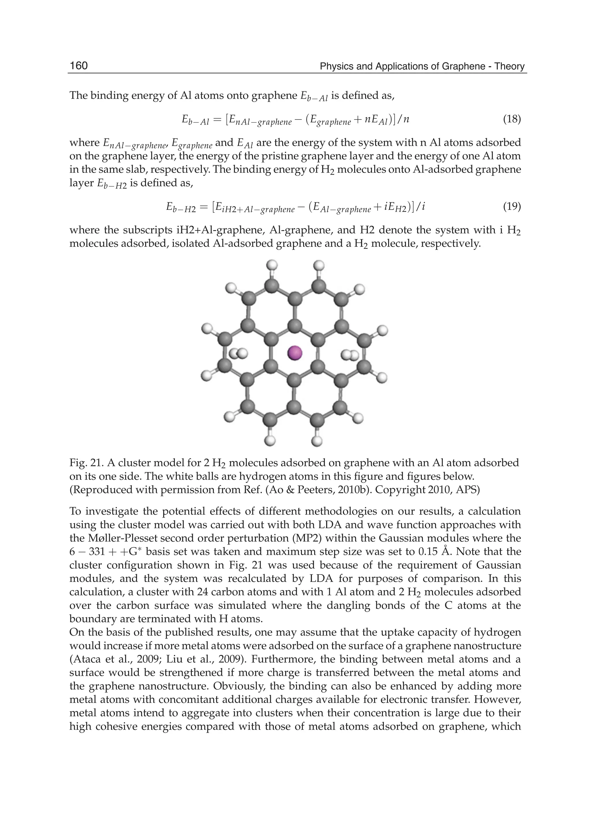 The binding energy of Al atoms onto graphene Eb Al is deﬁned as,
Eb Al = [EnAl graphene (Egraphene + nEAl)]/n (18)
where EnAl graphene, Egraphene and EAl are the energy of the system with n Al atoms adsorbed
on the graphene layer, the energy of the pristine graphene layer and the energy of one Al atom
in the same slab, respectively. The binding energy of H2 molecules onto Al-adsorbed graphene
layer Eb H2 is deﬁned as,
Eb H2 = [EiH2+Al graphene (EAl graphene + iEH2)]/i (19)
where the subscripts iH2+Al-graphene, Al-graphene, and H2 denote the system with i H2
molecules adsorbed, isolated Al-adsorbed graphene and a H2 molecule, respectively.
Fig. 21. A cluster model for 2 H2 molecules adsorbed on graphene with an Al atom adsorbed
on its one side. The white balls are hydrogen atoms in this ﬁgure and ﬁgures below.
(Reproduced with permission from Ref. (Ao & Peeters, 2010b). Copyright 2010, APS)
To investigate the potential effects of different methodologies on our results, a calculation
using the cluster model was carried out with both LDA and wave function approaches with
the Møller-Plesset second order perturbation (MP2) within the Gaussian modules where the
6 331 + +G basis set was taken and maximum step size was set to 0.15 Å. Note that the
cluster conﬁguration shown in Fig. 21 was used because of the requirement of Gaussian
modules, and the system was recalculated by LDA for purposes of comparison. In this
calculation, a cluster with 24 carbon atoms and with 1 Al atom and 2 H2 molecules adsorbed
over the carbon surface was simulated where the dangling bonds of the C atoms at the
boundary are terminated with H atoms.
On the basis of the published results, one may assume that the uptake capacity of hydrogen
would increase if more metal atoms were adsorbed on the surface of a graphene nanostructure
(Ataca et al., 2009; Liu et al., 2009). Furthermore, the binding between metal atoms and a
surface would be strengthened if more charge is transferred between the metal atoms and
the graphene nanostructure. Obviously, the binding can also be enhanced by adding more
metal atoms with concomitant additional charges available for electronic transfer. However,
metal atoms intend to aggregate into clusters when their concentration is large due to their
high cohesive energies compared with those of metal atoms adsorbed on graphene, which
160 Physics and Applications of Graphene - Theory
 