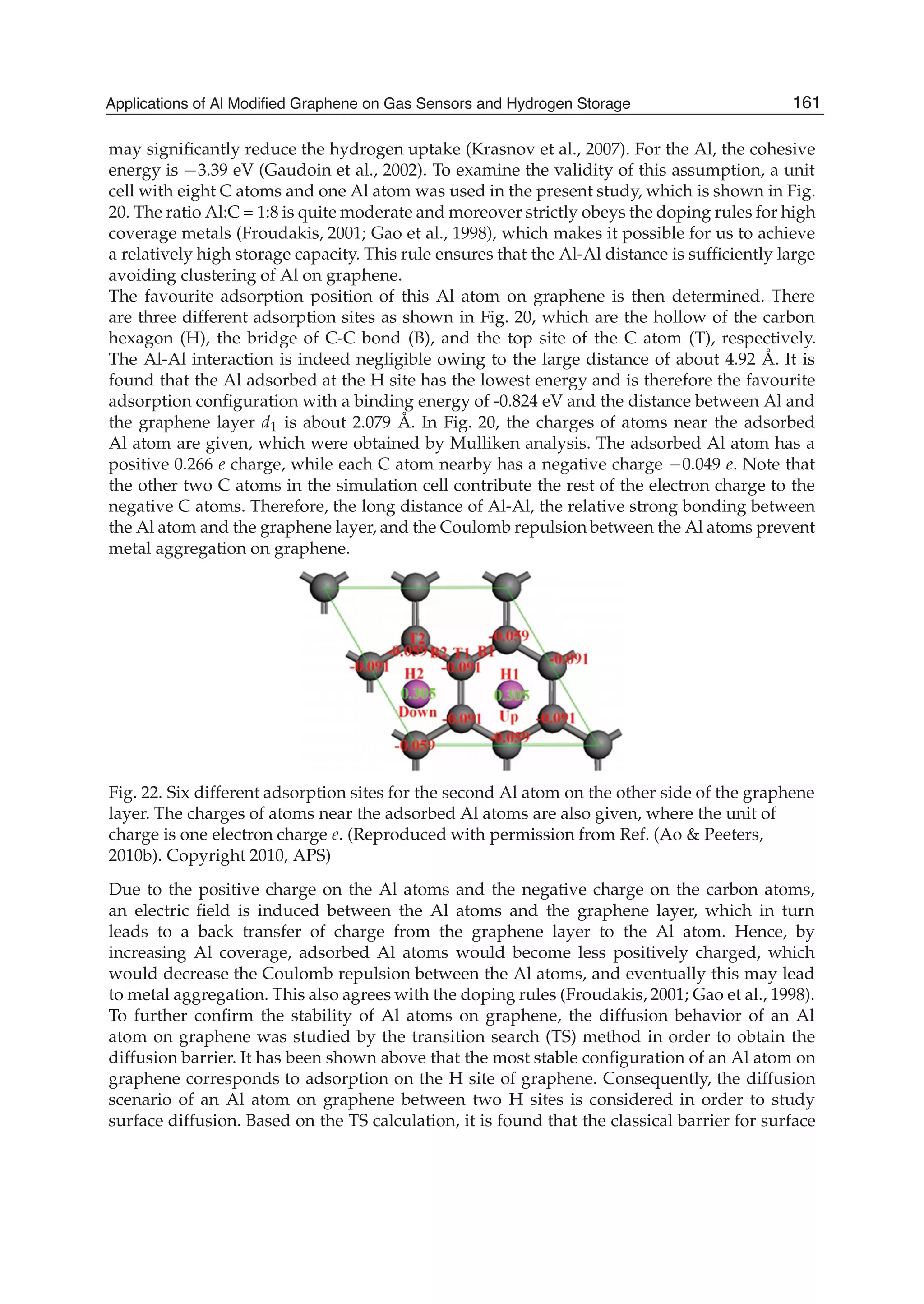 may signiﬁcantly reduce the hydrogen uptake (Krasnov et al., 2007). For the Al, the cohesive
energy is 3.39 eV (Gaudoin et al., 2002). To examine the validity of this assumption, a unit
cell with eight C atoms and one Al atom was used in the present study, which is shown in Fig.
20. The ratio Al:C = 1:8 is quite moderate and moreover strictly obeys the doping rules for high
coverage metals (Froudakis, 2001; Gao et al., 1998), which makes it possible for us to achieve
a relatively high storage capacity. This rule ensures that the Al-Al distance is sufﬁciently large
avoiding clustering of Al on graphene.
The favourite adsorption position of this Al atom on graphene is then determined. There
are three different adsorption sites as shown in Fig. 20, which are the hollow of the carbon
hexagon (H), the bridge of C-C bond (B), and the top site of the C atom (T), respectively.
The Al-Al interaction is indeed negligible owing to the large distance of about 4.92 Å. It is
found that the Al adsorbed at the H site has the lowest energy and is therefore the favourite
adsorption conﬁguration with a binding energy of -0.824 eV and the distance between Al and
the graphene layer d1 is about 2.079 Å. In Fig. 20, the charges of atoms near the adsorbed
Al atom are given, which were obtained by Mulliken analysis. The adsorbed Al atom has a
positive 0.266 e charge, while each C atom nearby has a negative charge 0.049 e. Note that
the other two C atoms in the simulation cell contribute the rest of the electron charge to the
negative C atoms. Therefore, the long distance of Al-Al, the relative strong bonding between
the Al atom and the graphene layer, and the Coulomb repulsion between the Al atoms prevent
metal aggregation on graphene.
Fig. 22. Six different adsorption sites for the second Al atom on the other side of the graphene
layer. The charges of atoms near the adsorbed Al atoms are also given, where the unit of
charge is one electron charge e. (Reproduced with permission from Ref. (Ao & Peeters,
2010b). Copyright 2010, APS)
Due to the positive charge on the Al atoms and the negative charge on the carbon atoms,
an electric ﬁeld is induced between the Al atoms and the graphene layer, which in turn
leads to a back transfer of charge from the graphene layer to the Al atom. Hence, by
increasing Al coverage, adsorbed Al atoms would become less positively charged, which
would decrease the Coulomb repulsion between the Al atoms, and eventually this may lead
to metal aggregation. This also agrees with the doping rules (Froudakis, 2001; Gao et al., 1998).
To further conﬁrm the stability of Al atoms on graphene, the diffusion behavior of an Al
atom on graphene was studied by the transition search (TS) method in order to obtain the
diffusion barrier. It has been shown above that the most stable conﬁguration of an Al atom on
graphene corresponds to adsorption on the H site of graphene. Consequently, the diffusion
scenario of an Al atom on graphene between two H sites is considered in order to study
surface diffusion. Based on the TS calculation, it is found that the classical barrier for surface
161Applications of Al Modified Graphene on Gas Sensors and Hydrogen Storage
 