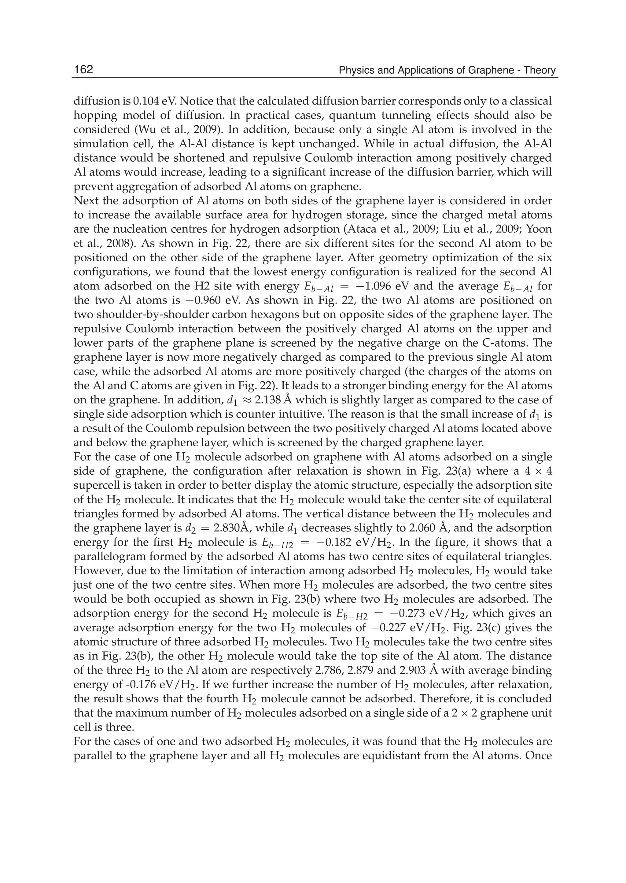 diffusion is 0.104 eV. Notice that the calculated diffusion barrier corresponds only to a classical
hopping model of diffusion. In practical cases, quantum tunneling effects should also be
considered (Wu et al., 2009). In addition, because only a single Al atom is involved in the
simulation cell, the Al-Al distance is kept unchanged. While in actual diffusion, the Al-Al
distance would be shortened and repulsive Coulomb interaction among positively charged
Al atoms would increase, leading to a signiﬁcant increase of the diffusion barrier, which will
prevent aggregation of adsorbed Al atoms on graphene.
Next the adsorption of Al atoms on both sides of the graphene layer is considered in order
to increase the available surface area for hydrogen storage, since the charged metal atoms
are the nucleation centres for hydrogen adsorption (Ataca et al., 2009; Liu et al., 2009; Yoon
et al., 2008). As shown in Fig. 22, there are six different sites for the second Al atom to be
positioned on the other side of the graphene layer. After geometry optimization of the six
conﬁgurations, we found that the lowest energy conﬁguration is realized for the second Al
atom adsorbed on the H2 site with energy Eb Al = 1.096 eV and the average Eb Al for
the two Al atoms is 0.960 eV. As shown in Fig. 22, the two Al atoms are positioned on
two shoulder-by-shoulder carbon hexagons but on opposite sides of the graphene layer. The
repulsive Coulomb interaction between the positively charged Al atoms on the upper and
lower parts of the graphene plane is screened by the negative charge on the C-atoms. The
graphene layer is now more negatively charged as compared to the previous single Al atom
case, while the adsorbed Al atoms are more positively charged (the charges of the atoms on
the Al and C atoms are given in Fig. 22). It leads to a stronger binding energy for the Al atoms
on the graphene. In addition, d1 2.138 Å which is slightly larger as compared to the case of
single side adsorption which is counter intuitive. The reason is that the small increase of d1 is
a result of the Coulomb repulsion between the two positively charged Al atoms located above
and below the graphene layer, which is screened by the charged graphene layer.
For the case of one H2 molecule adsorbed on graphene with Al atoms adsorbed on a single
side of graphene, the conﬁguration after relaxation is shown in Fig. 23(a) where a 4 4
supercell is taken in order to better display the atomic structure, especially the adsorption site
of the H2 molecule. It indicates that the H2 molecule would take the center site of equilateral
triangles formed by adsorbed Al atoms. The vertical distance between the H2 molecules and
the graphene layer is d2 = 2.830Å, while d1 decreases slightly to 2.060 Å, and the adsorption
energy for the ﬁrst H2 molecule is Eb H2 = 0.182 eV/H2. In the ﬁgure, it shows that a
parallelogram formed by the adsorbed Al atoms has two centre sites of equilateral triangles.
However, due to the limitation of interaction among adsorbed H2 molecules, H2 would take
just one of the two centre sites. When more H2 molecules are adsorbed, the two centre sites
would be both occupied as shown in Fig. 23(b) where two H2 molecules are adsorbed. The
adsorption energy for the second H2 molecule is Eb H2 = 0.273 eV/H2, which gives an
average adsorption energy for the two H2 molecules of 0.227 eV/H2. Fig. 23(c) gives the
atomic structure of three adsorbed H2 molecules. Two H2 molecules take the two centre sites
as in Fig. 23(b), the other H2 molecule would take the top site of the Al atom. The distance
of the three H2 to the Al atom are respectively 2.786, 2.879 and 2.903 Å with average binding
energy of -0.176 eV/H2. If we further increase the number of H2 molecules, after relaxation,
the result shows that the fourth H2 molecule cannot be adsorbed. Therefore, it is concluded
that the maximum number of H2 molecules adsorbed on a single side of a 2 2 graphene unit
cell is three.
For the cases of one and two adsorbed H2 molecules, it was found that the H2 molecules are
parallel to the graphene layer and all H2 molecules are equidistant from the Al atoms. Once
162 Physics and Applications of Graphene - Theory
 