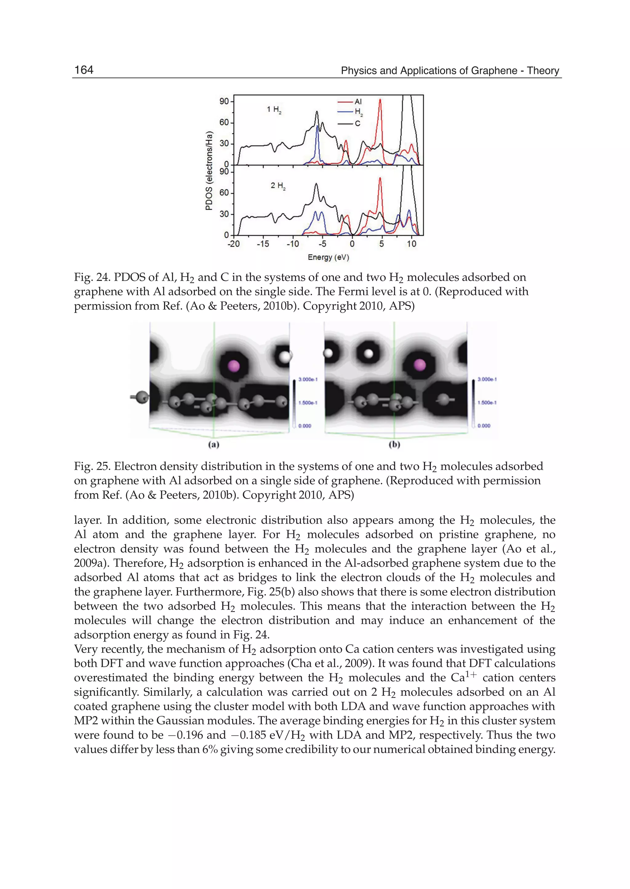Fig. 24. PDOS of Al, H2 and C in the systems of one and two H2 molecules adsorbed on
graphene with Al adsorbed on the single side. The Fermi level is at 0. (Reproduced with
permission from Ref. (Ao & Peeters, 2010b). Copyright 2010, APS)
Fig. 25. Electron density distribution in the systems of one and two H2 molecules adsorbed
on graphene with Al adsorbed on a single side of graphene. (Reproduced with permission
from Ref. (Ao & Peeters, 2010b). Copyright 2010, APS)
layer. In addition, some electronic distribution also appears among the H2 molecules, the
Al atom and the graphene layer. For H2 molecules adsorbed on pristine graphene, no
electron density was found between the H2 molecules and the graphene layer (Ao et al.,
2009a). Therefore, H2 adsorption is enhanced in the Al-adsorbed graphene system due to the
adsorbed Al atoms that act as bridges to link the electron clouds of the H2 molecules and
the graphene layer. Furthermore, Fig. 25(b) also shows that there is some electron distribution
between the two adsorbed H2 molecules. This means that the interaction between the H2
molecules will change the electron distribution and may induce an enhancement of the
adsorption energy as found in Fig. 24.
Very recently, the mechanism of H2 adsorption onto Ca cation centers was investigated using
both DFT and wave function approaches (Cha et al., 2009). It was found that DFT calculations
overestimated the binding energy between the H2 molecules and the Ca1+ cation centers
signiﬁcantly. Similarly, a calculation was carried out on 2 H2 molecules adsorbed on an Al
coated graphene using the cluster model with both LDA and wave function approaches with
MP2 within the Gaussian modules. The average binding energies for H2 in this cluster system
were found to be 0.196 and 0.185 eV/H2 with LDA and MP2, respectively. Thus the two
values differ by less than 6% giving some credibility to our numerical obtained binding energy.
164 Physics and Applications of Graphene - Theory
 