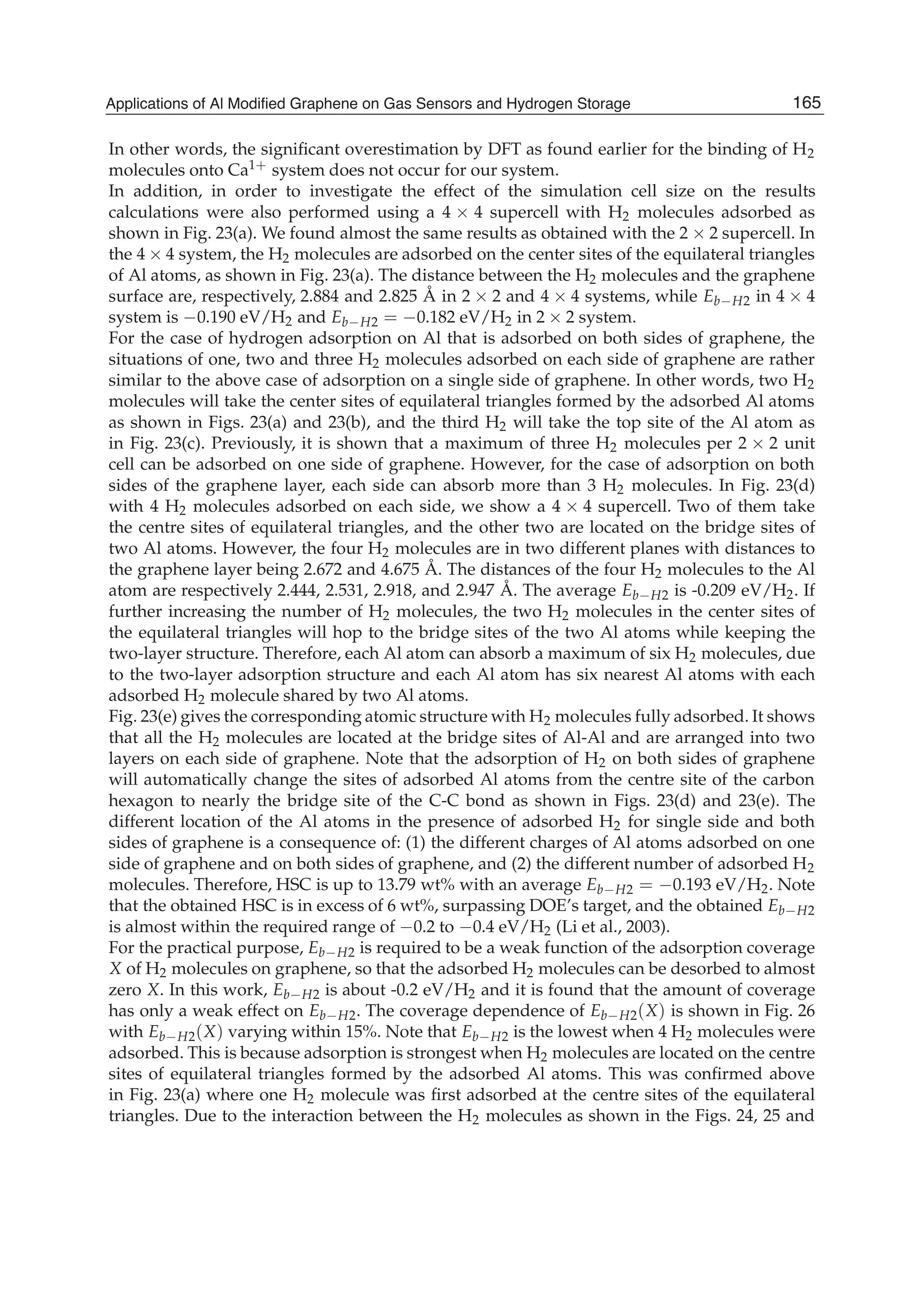 In other words, the signiﬁcant overestimation by DFT as found earlier for the binding of H2
molecules onto Ca1+ system does not occur for our system.
In addition, in order to investigate the effect of the simulation cell size on the results
calculations were also performed using a 4 4 supercell with H2 molecules adsorbed as
shown in Fig. 23(a). We found almost the same results as obtained with the 2 2 supercell. In
the 4 4 system, the H2 molecules are adsorbed on the center sites of the equilateral triangles
of Al atoms, as shown in Fig. 23(a). The distance between the H2 molecules and the graphene
surface are, respectively, 2.884 and 2.825 Å in 2 2 and 4 4 systems, while Eb H2 in 4 4
system is 0.190 eV/H2 and Eb H2 = 0.182 eV/H2 in 2 2 system.
For the case of hydrogen adsorption on Al that is adsorbed on both sides of graphene, the
situations of one, two and three H2 molecules adsorbed on each side of graphene are rather
similar to the above case of adsorption on a single side of graphene. In other words, two H2
molecules will take the center sites of equilateral triangles formed by the adsorbed Al atoms
as shown in Figs. 23(a) and 23(b), and the third H2 will take the top site of the Al atom as
in Fig. 23(c). Previously, it is shown that a maximum of three H2 molecules per 2 2 unit
cell can be adsorbed on one side of graphene. However, for the case of adsorption on both
sides of the graphene layer, each side can absorb more than 3 H2 molecules. In Fig. 23(d)
with 4 H2 molecules adsorbed on each side, we show a 4 4 supercell. Two of them take
the centre sites of equilateral triangles, and the other two are located on the bridge sites of
two Al atoms. However, the four H2 molecules are in two different planes with distances to
the graphene layer being 2.672 and 4.675 Å. The distances of the four H2 molecules to the Al
atom are respectively 2.444, 2.531, 2.918, and 2.947 Å. The average Eb H2 is -0.209 eV/H2. If
further increasing the number of H2 molecules, the two H2 molecules in the center sites of
the equilateral triangles will hop to the bridge sites of the two Al atoms while keeping the
two-layer structure. Therefore, each Al atom can absorb a maximum of six H2 molecules, due
to the two-layer adsorption structure and each Al atom has six nearest Al atoms with each
adsorbed H2 molecule shared by two Al atoms.
Fig. 23(e) gives the corresponding atomic structure with H2 molecules fully adsorbed. It shows
that all the H2 molecules are located at the bridge sites of Al-Al and are arranged into two
layers on each side of graphene. Note that the adsorption of H2 on both sides of graphene
will automatically change the sites of adsorbed Al atoms from the centre site of the carbon
hexagon to nearly the bridge site of the C-C bond as shown in Figs. 23(d) and 23(e). The
different location of the Al atoms in the presence of adsorbed H2 for single side and both
sides of graphene is a consequence of: (1) the different charges of Al atoms adsorbed on one
side of graphene and on both sides of graphene, and (2) the different number of adsorbed H2
molecules. Therefore, HSC is up to 13.79 wt% with an average Eb H2 = 0.193 eV/H2. Note
that the obtained HSC is in excess of 6 wt%, surpassing DOE’s target, and the obtained Eb H2
is almost within the required range of 0.2 to 0.4 eV/H2 (Li et al., 2003).
For the practical purpose, Eb H2 is required to be a weak function of the adsorption coverage
X of H2 molecules on graphene, so that the adsorbed H2 molecules can be desorbed to almost
zero X. In this work, Eb H2 is about -0.2 eV/H2 and it is found that the amount of coverage
has only a weak effect on Eb H2. The coverage dependence of Eb H2(X) is shown in Fig. 26
with Eb H2(X) varying within 15%. Note that Eb H2 is the lowest when 4 H2 molecules were
adsorbed. This is because adsorption is strongest when H2 molecules are located on the centre
sites of equilateral triangles formed by the adsorbed Al atoms. This was conﬁrmed above
in Fig. 23(a) where one H2 molecule was ﬁrst adsorbed at the centre sites of the equilateral
triangles. Due to the interaction between the H2 molecules as shown in the Figs. 24, 25 and
165Applications of Al Modified Graphene on Gas Sensors and Hydrogen Storage
 