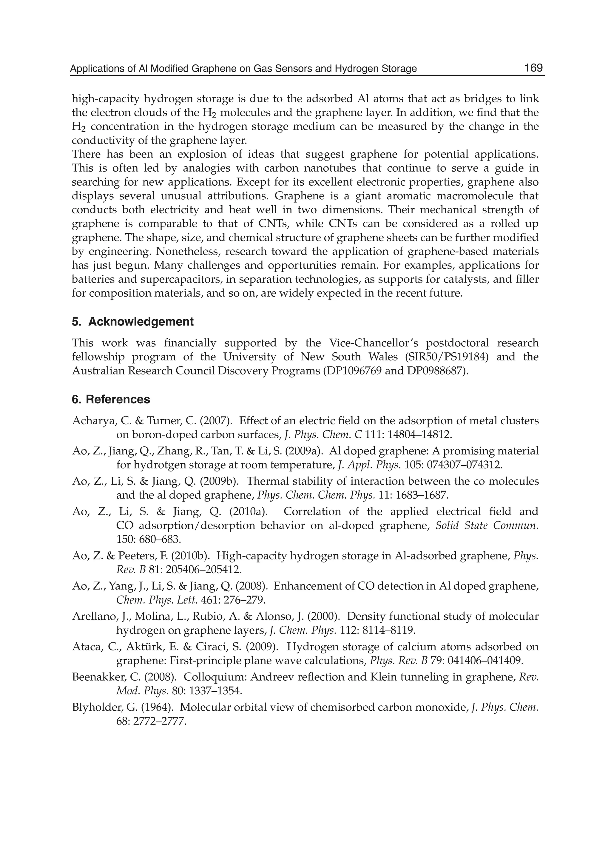 high-capacity hydrogen storage is due to the adsorbed Al atoms that act as bridges to link
the electron clouds of the H2 molecules and the graphene layer. In addition, we ﬁnd that the
H2 concentration in the hydrogen storage medium can be measured by the change in the
conductivity of the graphene layer.
There has been an explosion of ideas that suggest graphene for potential applications.
This is often led by analogies with carbon nanotubes that continue to serve a guide in
searching for new applications. Except for its excellent electronic properties, graphene also
displays several unusual attributions. Graphene is a giant aromatic macromolecule that
conducts both electricity and heat well in two dimensions. Their mechanical strength of
graphene is comparable to that of CNTs, while CNTs can be considered as a rolled up
graphene. The shape, size, and chemical structure of graphene sheets can be further modiﬁed
by engineering. Nonetheless, research toward the application of graphene-based materials
has just begun. Many challenges and opportunities remain. For examples, applications for
batteries and supercapacitors, in separation technologies, as supports for catalysts, and ﬁller
for composition materials, and so on, are widely expected in the recent future.
5. Acknowledgement
This work was ﬁnancially supported by the Vice-Chancellor’s postdoctoral research
fellowship program of the University of New South Wales (SIR50/PS19184) and the
Australian Research Council Discovery Programs (DP1096769 and DP0988687).
6. References
Acharya, C. & Turner, C. (2007). Effect of an electric ﬁeld on the adsorption of metal clusters
on boron-doped carbon surfaces, J. Phys. Chem. C 111: 14804–14812.
Ao, Z., Jiang, Q., Zhang, R., Tan, T. & Li, S. (2009a). Al doped graphene: A promising material
for hydrotgen storage at room temperature, J. Appl. Phys. 105: 074307–074312.
Ao, Z., Li, S. & Jiang, Q. (2009b). Thermal stability of interaction between the co molecules
and the al doped graphene, Phys. Chem. Chem. Phys. 11: 1683–1687.
Ao, Z., Li, S. & Jiang, Q. (2010a). Correlation of the applied electrical ﬁeld and
CO adsorption/desorption behavior on al-doped graphene, Solid State Commun.
150: 680–683.
Ao, Z. & Peeters, F. (2010b). High-capacity hydrogen storage in Al-adsorbed graphene, Phys.
Rev. B 81: 205406–205412.
Ao, Z., Yang, J., Li, S. & Jiang, Q. (2008). Enhancement of CO detection in Al doped graphene,
Chem. Phys. Lett. 461: 276–279.
Arellano, J., Molina, L., Rubio, A. & Alonso, J. (2000). Density functional study of molecular
hydrogen on graphene layers, J. Chem. Phys. 112: 8114–8119.
Ataca, C., Aktürk, E. & Ciraci, S. (2009). Hydrogen storage of calcium atoms adsorbed on
graphene: First-principle plane wave calculations, Phys. Rev. B 79: 041406–041409.
Beenakker, C. (2008). Colloquium: Andreev reﬂection and Klein tunneling in graphene, Rev.
Mod. Phys. 80: 1337–1354.
Blyholder, G. (1964). Molecular orbital view of chemisorbed carbon monoxide, J. Phys. Chem.
68: 2772–2777.
169Applications of Al Modified Graphene on Gas Sensors and Hydrogen Storage
 