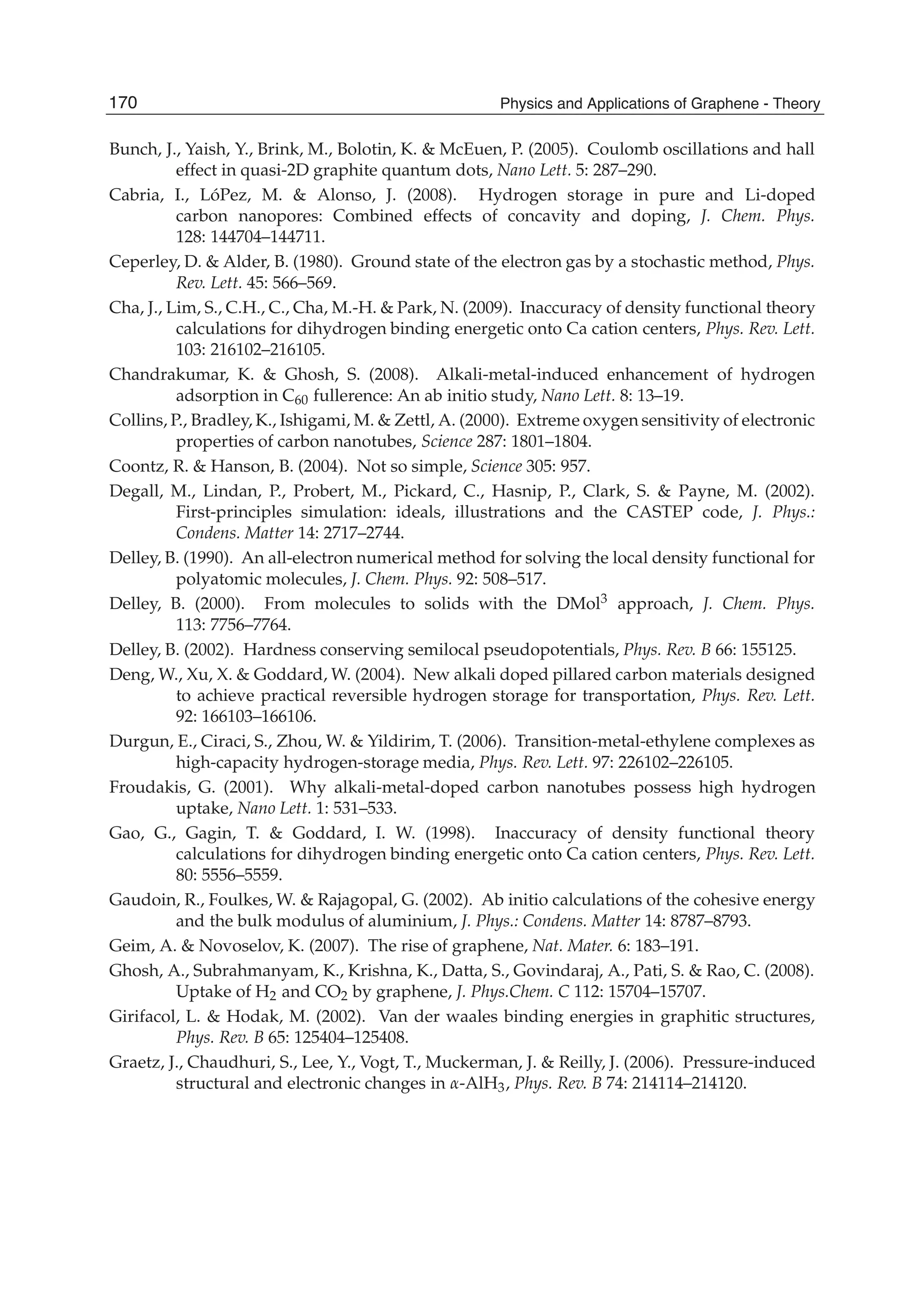 Bunch, J., Yaish, Y., Brink, M., Bolotin, K. & McEuen, P. (2005). Coulomb oscillations and hall
effect in quasi-2D graphite quantum dots, Nano Lett. 5: 287–290.
Cabria, I., LóPez, M. & Alonso, J. (2008). Hydrogen storage in pure and Li-doped
carbon nanopores: Combined effects of concavity and doping, J. Chem. Phys.
128: 144704–144711.
Ceperley, D. & Alder, B. (1980). Ground state of the electron gas by a stochastic method, Phys.
Rev. Lett. 45: 566–569.
Cha, J., Lim, S., C.H., C., Cha, M.-H. & Park, N. (2009). Inaccuracy of density functional theory
calculations for dihydrogen binding energetic onto Ca cation centers, Phys. Rev. Lett.
103: 216102–216105.
Chandrakumar, K. & Ghosh, S. (2008). Alkali-metal-induced enhancement of hydrogen
adsorption in C60 fullerence: An ab initio study, Nano Lett. 8: 13–19.
Collins, P., Bradley, K., Ishigami, M. & Zettl, A. (2000). Extreme oxygen sensitivity of electronic
properties of carbon nanotubes, Science 287: 1801–1804.
Coontz, R. & Hanson, B. (2004). Not so simple, Science 305: 957.
Degall, M., Lindan, P., Probert, M., Pickard, C., Hasnip, P., Clark, S. & Payne, M. (2002).
First-principles simulation: ideals, illustrations and the CASTEP code, J. Phys.:
Condens. Matter 14: 2717–2744.
Delley, B. (1990). An all-electron numerical method for solving the local density functional for
polyatomic molecules, J. Chem. Phys. 92: 508–517.
Delley, B. (2000). From molecules to solids with the DMol3 approach, J. Chem. Phys.
113: 7756–7764.
Delley, B. (2002). Hardness conserving semilocal pseudopotentials, Phys. Rev. B 66: 155125.
Deng, W., Xu, X. & Goddard, W. (2004). New alkali doped pillared carbon materials designed
to achieve practical reversible hydrogen storage for transportation, Phys. Rev. Lett.
92: 166103–166106.
Durgun, E., Ciraci, S., Zhou, W. & Yildirim, T. (2006). Transition-metal-ethylene complexes as
high-capacity hydrogen-storage media, Phys. Rev. Lett. 97: 226102–226105.
Froudakis, G. (2001). Why alkali-metal-doped carbon nanotubes possess high hydrogen
uptake, Nano Lett. 1: 531–533.
Gao, G., Gagin, T. & Goddard, I. W. (1998). Inaccuracy of density functional theory
calculations for dihydrogen binding energetic onto Ca cation centers, Phys. Rev. Lett.
80: 5556–5559.
Gaudoin, R., Foulkes, W. & Rajagopal, G. (2002). Ab initio calculations of the cohesive energy
and the bulk modulus of aluminium, J. Phys.: Condens. Matter 14: 8787–8793.
Geim, A. & Novoselov, K. (2007). The rise of graphene, Nat. Mater. 6: 183–191.
Ghosh, A., Subrahmanyam, K., Krishna, K., Datta, S., Govindaraj, A., Pati, S. & Rao, C. (2008).
Uptake of H2 and CO2 by graphene, J. Phys.Chem. C 112: 15704–15707.
Girifacol, L. & Hodak, M. (2002). Van der waales binding energies in graphitic structures,
Phys. Rev. B 65: 125404–125408.
Graetz, J., Chaudhuri, S., Lee, Y., Vogt, T., Muckerman, J. & Reilly, J. (2006). Pressure-induced
structural and electronic changes in -AlH3, Phys. Rev. B 74: 214114–214120.
170 Physics and Applications of Graphene - Theory
 