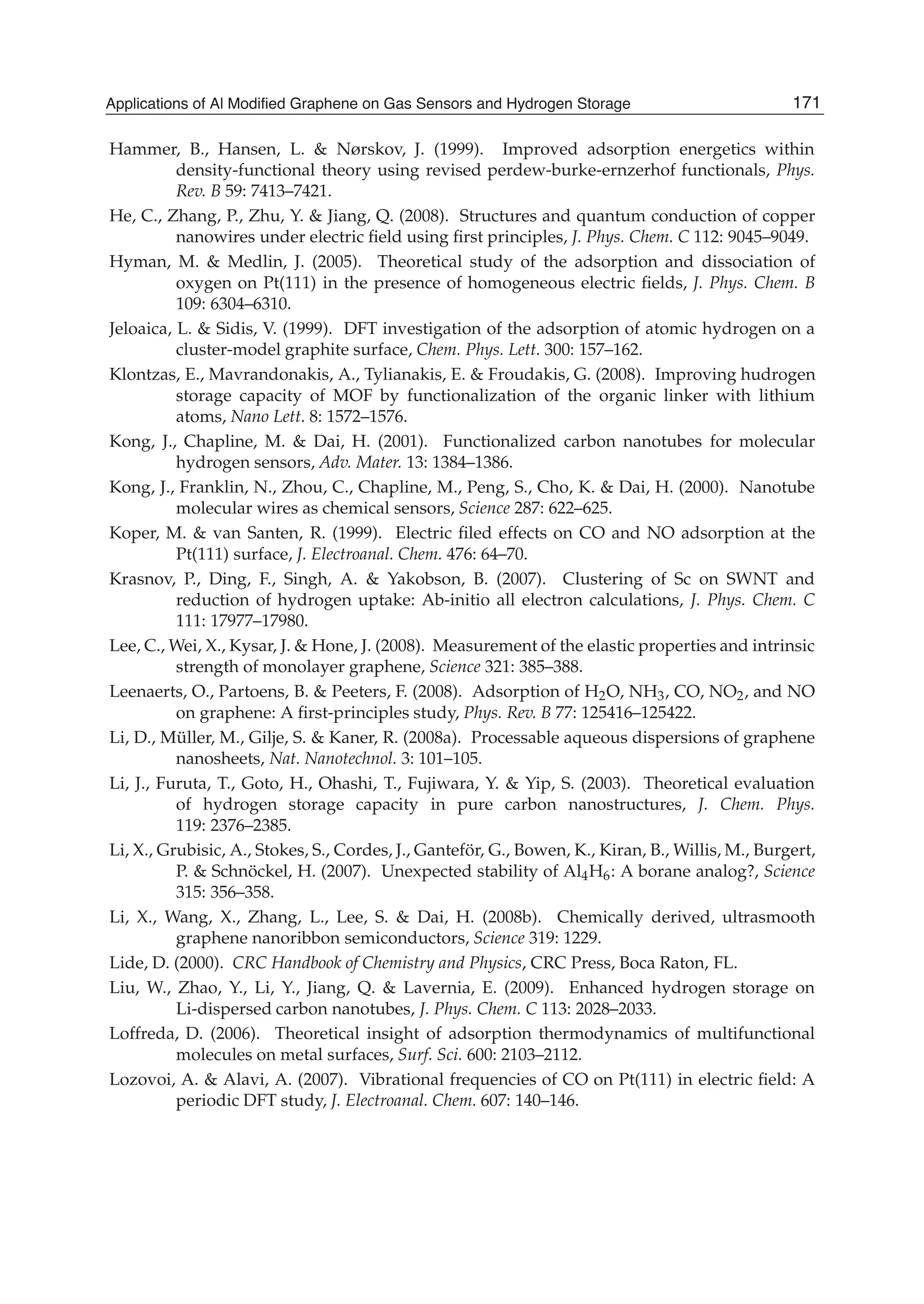 Hammer, B., Hansen, L. & Nørskov, J. (1999). Improved adsorption energetics within
density-functional theory using revised perdew-burke-ernzerhof functionals, Phys.
Rev. B 59: 7413–7421.
He, C., Zhang, P., Zhu, Y. & Jiang, Q. (2008). Structures and quantum conduction of copper
nanowires under electric ﬁeld using ﬁrst principles, J. Phys. Chem. C 112: 9045–9049.
Hyman, M. & Medlin, J. (2005). Theoretical study of the adsorption and dissociation of
oxygen on Pt(111) in the presence of homogeneous electric ﬁelds, J. Phys. Chem. B
109: 6304–6310.
Jeloaica, L. & Sidis, V. (1999). DFT investigation of the adsorption of atomic hydrogen on a
cluster-model graphite surface, Chem. Phys. Lett. 300: 157–162.
Klontzas, E., Mavrandonakis, A., Tylianakis, E. & Froudakis, G. (2008). Improving hudrogen
storage capacity of MOF by functionalization of the organic linker with lithium
atoms, Nano Lett. 8: 1572–1576.
Kong, J., Chapline, M. & Dai, H. (2001). Functionalized carbon nanotubes for molecular
hydrogen sensors, Adv. Mater. 13: 1384–1386.
Kong, J., Franklin, N., Zhou, C., Chapline, M., Peng, S., Cho, K. & Dai, H. (2000). Nanotube
molecular wires as chemical sensors, Science 287: 622–625.
Koper, M. & van Santen, R. (1999). Electric ﬁled effects on CO and NO adsorption at the
Pt(111) surface, J. Electroanal. Chem. 476: 64–70.
Krasnov, P., Ding, F., Singh, A. & Yakobson, B. (2007). Clustering of Sc on SWNT and
reduction of hydrogen uptake: Ab-initio all electron calculations, J. Phys. Chem. C
111: 17977–17980.
Lee, C., Wei, X., Kysar, J. & Hone, J. (2008). Measurement of the elastic properties and intrinsic
strength of monolayer graphene, Science 321: 385–388.
Leenaerts, O., Partoens, B. & Peeters, F. (2008). Adsorption of H2O, NH3, CO, NO2, and NO
on graphene: A ﬁrst-principles study, Phys. Rev. B 77: 125416–125422.
Li, D., Müller, M., Gilje, S. & Kaner, R. (2008a). Processable aqueous dispersions of graphene
nanosheets, Nat. Nanotechnol. 3: 101–105.
Li, J., Furuta, T., Goto, H., Ohashi, T., Fujiwara, Y. & Yip, S. (2003). Theoretical evaluation
of hydrogen storage capacity in pure carbon nanostructures, J. Chem. Phys.
119: 2376–2385.
Li, X., Grubisic, A., Stokes, S., Cordes, J., Ganteför, G., Bowen, K., Kiran, B., Willis, M., Burgert,
P. & Schnöckel, H. (2007). Unexpected stability of Al4H6: A borane analog?, Science
315: 356–358.
Li, X., Wang, X., Zhang, L., Lee, S. & Dai, H. (2008b). Chemically derived, ultrasmooth
graphene nanoribbon semiconductors, Science 319: 1229.
Lide, D. (2000). CRC Handbook of Chemistry and Physics, CRC Press, Boca Raton, FL.
Liu, W., Zhao, Y., Li, Y., Jiang, Q. & Lavernia, E. (2009). Enhanced hydrogen storage on
Li-dispersed carbon nanotubes, J. Phys. Chem. C 113: 2028–2033.
Loffreda, D. (2006). Theoretical insight of adsorption thermodynamics of multifunctional
molecules on metal surfaces, Surf. Sci. 600: 2103–2112.
Lozovoi, A. & Alavi, A. (2007). Vibrational frequencies of CO on Pt(111) in electric ﬁeld: A
periodic DFT study, J. Electroanal. Chem. 607: 140–146.
171Applications of Al Modified Graphene on Gas Sensors and Hydrogen Storage
 