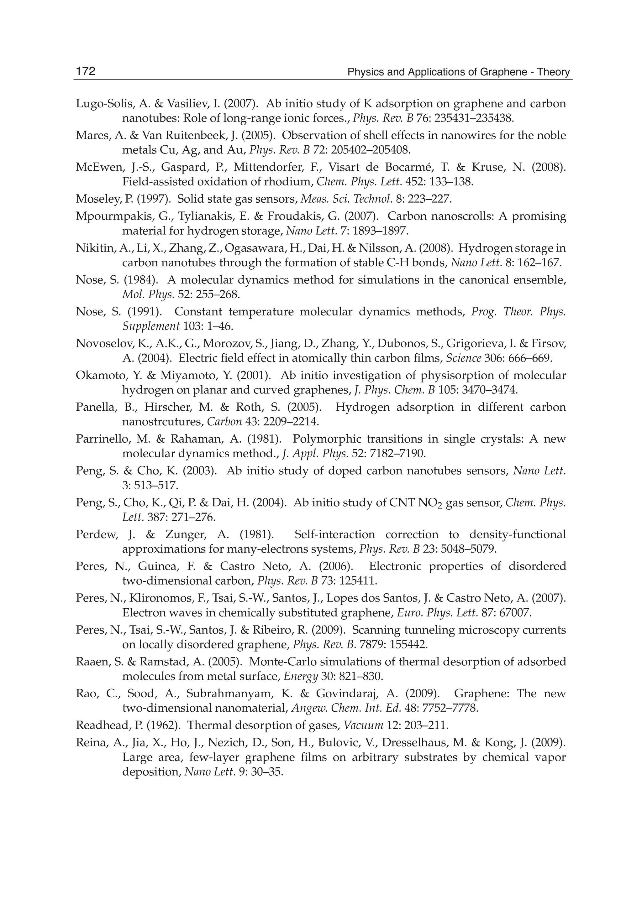 Lugo-Solis, A. & Vasiliev, I. (2007). Ab initio study of K adsorption on graphene and carbon
nanotubes: Role of long-range ionic forces., Phys. Rev. B 76: 235431–235438.
Mares, A. & Van Ruitenbeek, J. (2005). Observation of shell effects in nanowires for the noble
metals Cu, Ag, and Au, Phys. Rev. B 72: 205402–205408.
McEwen, J.-S., Gaspard, P., Mittendorfer, F., Visart de Bocarmé, T. & Kruse, N. (2008).
Field-assisted oxidation of rhodium, Chem. Phys. Lett. 452: 133–138.
Moseley, P. (1997). Solid state gas sensors, Meas. Sci. Technol. 8: 223–227.
Mpourmpakis, G., Tylianakis, E. & Froudakis, G. (2007). Carbon nanoscrolls: A promising
material for hydrogen storage, Nano Lett. 7: 1893–1897.
Nikitin, A., Li, X., Zhang, Z., Ogasawara, H., Dai, H. & Nilsson, A. (2008). Hydrogen storage in
carbon nanotubes through the formation of stable C-H bonds, Nano Lett. 8: 162–167.
Nose, S. (1984). A molecular dynamics method for simulations in the canonical ensemble,
Mol. Phys. 52: 255–268.
Nose, S. (1991). Constant temperature molecular dynamics methods, Prog. Theor. Phys.
Supplement 103: 1–46.
Novoselov, K., A.K., G., Morozov, S., Jiang, D., Zhang, Y., Dubonos, S., Grigorieva, I. & Firsov,
A. (2004). Electric ﬁeld effect in atomically thin carbon ﬁlms, Science 306: 666–669.
Okamoto, Y. & Miyamoto, Y. (2001). Ab initio investigation of physisorption of molecular
hydrogen on planar and curved graphenes, J. Phys. Chem. B 105: 3470–3474.
Panella, B., Hirscher, M. & Roth, S. (2005). Hydrogen adsorption in different carbon
nanostrcutures, Carbon 43: 2209–2214.
Parrinello, M. & Rahaman, A. (1981). Polymorphic transitions in single crystals: A new
molecular dynamics method., J. Appl. Phys. 52: 7182–7190.
Peng, S. & Cho, K. (2003). Ab initio study of doped carbon nanotubes sensors, Nano Lett.
3: 513–517.
Peng, S., Cho, K., Qi, P. & Dai, H. (2004). Ab initio study of CNT NO2 gas sensor, Chem. Phys.
Lett. 387: 271–276.
Perdew, J. & Zunger, A. (1981). Self-interaction correction to density-functional
approximations for many-electrons systems, Phys. Rev. B 23: 5048–5079.
Peres, N., Guinea, F. & Castro Neto, A. (2006). Electronic properties of disordered
two-dimensional carbon, Phys. Rev. B 73: 125411.
Peres, N., Klironomos, F., Tsai, S.-W., Santos, J., Lopes dos Santos, J. & Castro Neto, A. (2007).
Electron waves in chemically substituted graphene, Euro. Phys. Lett. 87: 67007.
Peres, N., Tsai, S.-W., Santos, J. & Ribeiro, R. (2009). Scanning tunneling microscopy currents
on locally disordered graphene, Phys. Rev. B. 7879: 155442.
Raaen, S. & Ramstad, A. (2005). Monte-Carlo simulations of thermal desorption of adsorbed
molecules from metal surface, Energy 30: 821–830.
Rao, C., Sood, A., Subrahmanyam, K. & Govindaraj, A. (2009). Graphene: The new
two-dimensional nanomaterial, Angew. Chem. Int. Ed. 48: 7752–7778.
Readhead, P. (1962). Thermal desorption of gases, Vacuum 12: 203–211.
Reina, A., Jia, X., Ho, J., Nezich, D., Son, H., Bulovic, V., Dresselhaus, M. & Kong, J. (2009).
Large area, few-layer graphene ﬁlms on arbitrary substrates by chemical vapor
deposition, Nano Lett. 9: 30–35.
172 Physics and Applications of Graphene - Theory
 