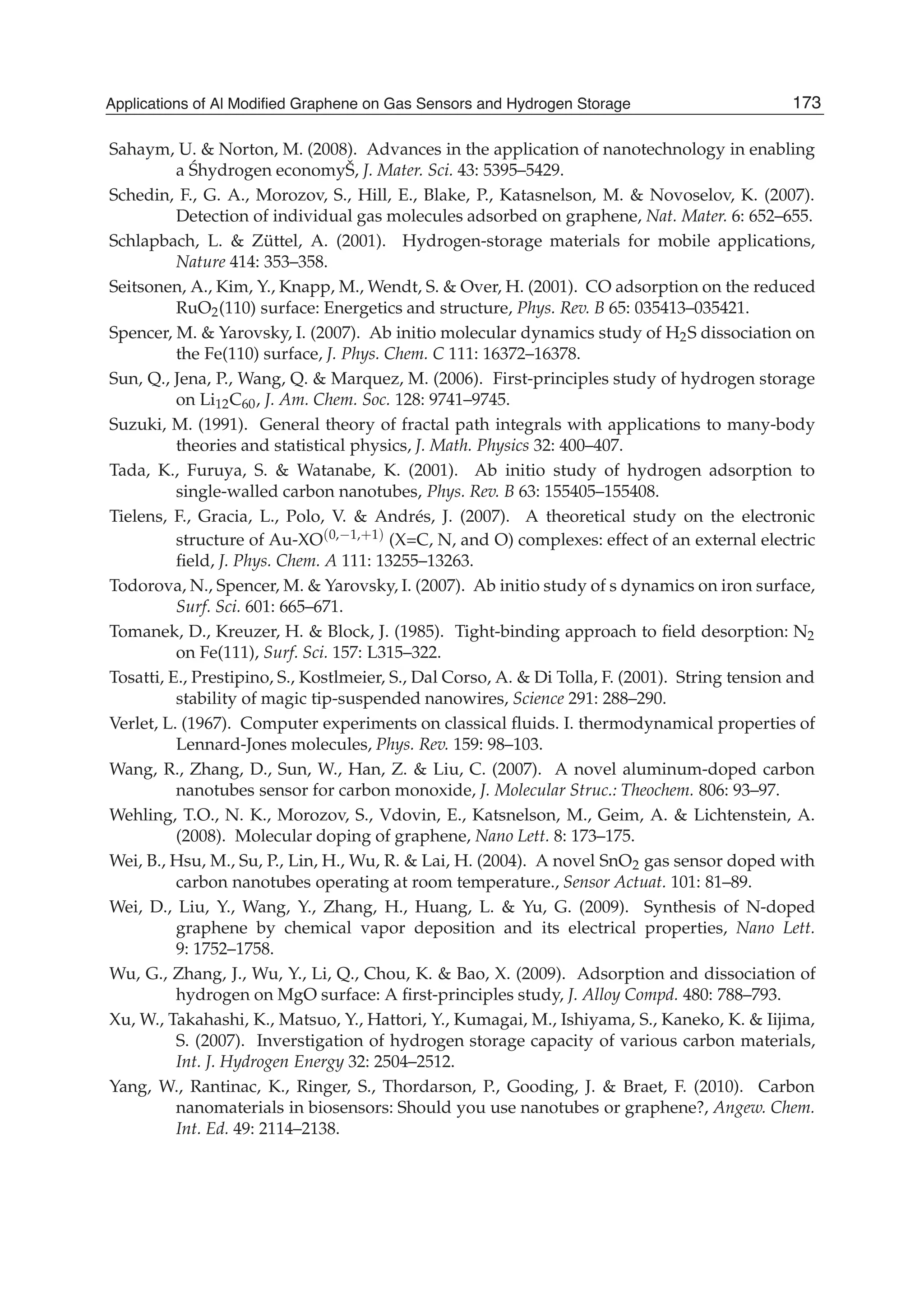 Sahaym, U. & Norton, M. (2008). Advances in the application of nanotechnology in enabling
a ´Shydrogen economyŠ, J. Mater. Sci. 43: 5395–5429.
Schedin, F., G. A., Morozov, S., Hill, E., Blake, P., Katasnelson, M. & Novoselov, K. (2007).
Detection of individual gas molecules adsorbed on graphene, Nat. Mater. 6: 652–655.
Schlapbach, L. & Züttel, A. (2001). Hydrogen-storage materials for mobile applications,
Nature 414: 353–358.
Seitsonen, A., Kim, Y., Knapp, M., Wendt, S. & Over, H. (2001). CO adsorption on the reduced
RuO2(110) surface: Energetics and structure, Phys. Rev. B 65: 035413–035421.
Spencer, M. & Yarovsky, I. (2007). Ab initio molecular dynamics study of H2S dissociation on
the Fe(110) surface, J. Phys. Chem. C 111: 16372–16378.
Sun, Q., Jena, P., Wang, Q. & Marquez, M. (2006). First-principles study of hydrogen storage
on Li12C60, J. Am. Chem. Soc. 128: 9741–9745.
Suzuki, M. (1991). General theory of fractal path integrals with applications to many-body
theories and statistical physics, J. Math. Physics 32: 400–407.
Tada, K., Furuya, S. & Watanabe, K. (2001). Ab initio study of hydrogen adsorption to
single-walled carbon nanotubes, Phys. Rev. B 63: 155405–155408.
Tielens, F., Gracia, L., Polo, V. & Andrés, J. (2007). A theoretical study on the electronic
structure of Au-XO(0, 1,+1) (X=C, N, and O) complexes: effect of an external electric
ﬁeld, J. Phys. Chem. A 111: 13255–13263.
Todorova, N., Spencer, M. & Yarovsky, I. (2007). Ab initio study of s dynamics on iron surface,
Surf. Sci. 601: 665–671.
Tomanek, D., Kreuzer, H. & Block, J. (1985). Tight-binding approach to ﬁeld desorption: N2
on Fe(111), Surf. Sci. 157: L315–322.
Tosatti, E., Prestipino, S., Kostlmeier, S., Dal Corso, A. & Di Tolla, F. (2001). String tension and
stability of magic tip-suspended nanowires, Science 291: 288–290.
Verlet, L. (1967). Computer experiments on classical ﬂuids. I. thermodynamical properties of
Lennard-Jones molecules, Phys. Rev. 159: 98–103.
Wang, R., Zhang, D., Sun, W., Han, Z. & Liu, C. (2007). A novel aluminum-doped carbon
nanotubes sensor for carbon monoxide, J. Molecular Struc.: Theochem. 806: 93–97.
Wehling, T.O., N. K., Morozov, S., Vdovin, E., Katsnelson, M., Geim, A. & Lichtenstein, A.
(2008). Molecular doping of graphene, Nano Lett. 8: 173–175.
Wei, B., Hsu, M., Su, P., Lin, H., Wu, R. & Lai, H. (2004). A novel SnO2 gas sensor doped with
carbon nanotubes operating at room temperature., Sensor Actuat. 101: 81–89.
Wei, D., Liu, Y., Wang, Y., Zhang, H., Huang, L. & Yu, G. (2009). Synthesis of N-doped
graphene by chemical vapor deposition and its electrical properties, Nano Lett.
9: 1752–1758.
Wu, G., Zhang, J., Wu, Y., Li, Q., Chou, K. & Bao, X. (2009). Adsorption and dissociation of
hydrogen on MgO surface: A ﬁrst-principles study, J. Alloy Compd. 480: 788–793.
Xu, W., Takahashi, K., Matsuo, Y., Hattori, Y., Kumagai, M., Ishiyama, S., Kaneko, K. & Iijima,
S. (2007). Inverstigation of hydrogen storage capacity of various carbon materials,
Int. J. Hydrogen Energy 32: 2504–2512.
Yang, W., Rantinac, K., Ringer, S., Thordarson, P., Gooding, J. & Braet, F. (2010). Carbon
nanomaterials in biosensors: Should you use nanotubes or graphene?, Angew. Chem.
Int. Ed. 49: 2114–2138.
173Applications of Al Modified Graphene on Gas Sensors and Hydrogen Storage
 