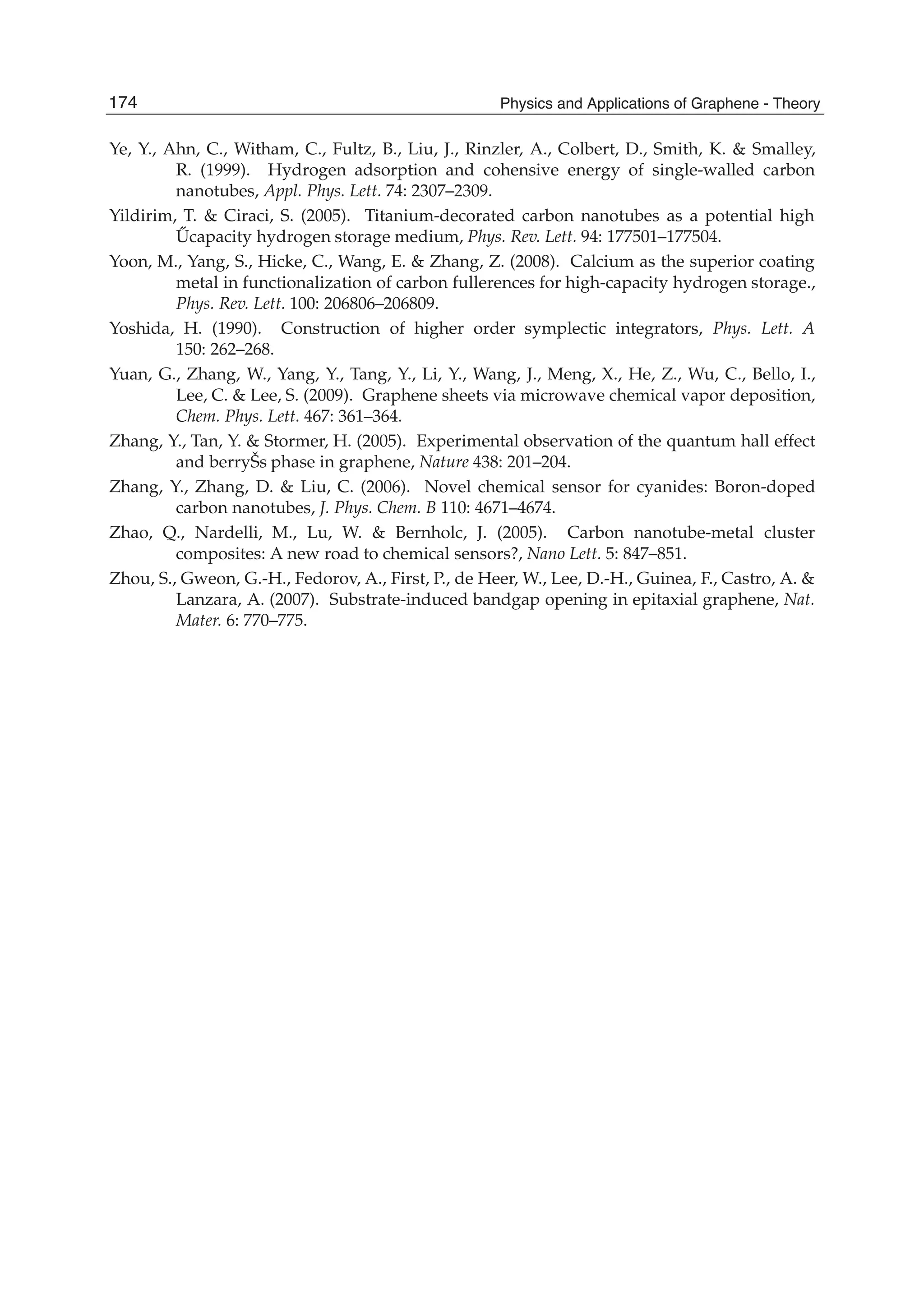 Ye, Y., Ahn, C., Witham, C., Fultz, B., Liu, J., Rinzler, A., Colbert, D., Smith, K. & Smalley,
R. (1999). Hydrogen adsorption and cohensive energy of single-walled carbon
nanotubes, Appl. Phys. Lett. 74: 2307–2309.
Yildirim, T. & Ciraci, S. (2005). Titanium-decorated carbon nanotubes as a potential high
˝Ucapacity hydrogen storage medium, Phys. Rev. Lett. 94: 177501–177504.
Yoon, M., Yang, S., Hicke, C., Wang, E. & Zhang, Z. (2008). Calcium as the superior coating
metal in functionalization of carbon fullerences for high-capacity hydrogen storage.,
Phys. Rev. Lett. 100: 206806–206809.
Yoshida, H. (1990). Construction of higher order symplectic integrators, Phys. Lett. A
150: 262–268.
Yuan, G., Zhang, W., Yang, Y., Tang, Y., Li, Y., Wang, J., Meng, X., He, Z., Wu, C., Bello, I.,
Lee, C. & Lee, S. (2009). Graphene sheets via microwave chemical vapor deposition,
Chem. Phys. Lett. 467: 361–364.
Zhang, Y., Tan, Y. & Stormer, H. (2005). Experimental observation of the quantum hall effect
and berryŠs phase in graphene, Nature 438: 201–204.
Zhang, Y., Zhang, D. & Liu, C. (2006). Novel chemical sensor for cyanides: Boron-doped
carbon nanotubes, J. Phys. Chem. B 110: 4671–4674.
Zhao, Q., Nardelli, M., Lu, W. & Bernholc, J. (2005). Carbon nanotube-metal cluster
composites: A new road to chemical sensors?, Nano Lett. 5: 847–851.
Zhou, S., Gweon, G.-H., Fedorov, A., First, P., de Heer, W., Lee, D.-H., Guinea, F., Castro, A. &
Lanzara, A. (2007). Substrate-induced bandgap opening in epitaxial graphene, Nat.
Mater. 6: 770–775.
174 Physics and Applications of Graphene - Theory
 