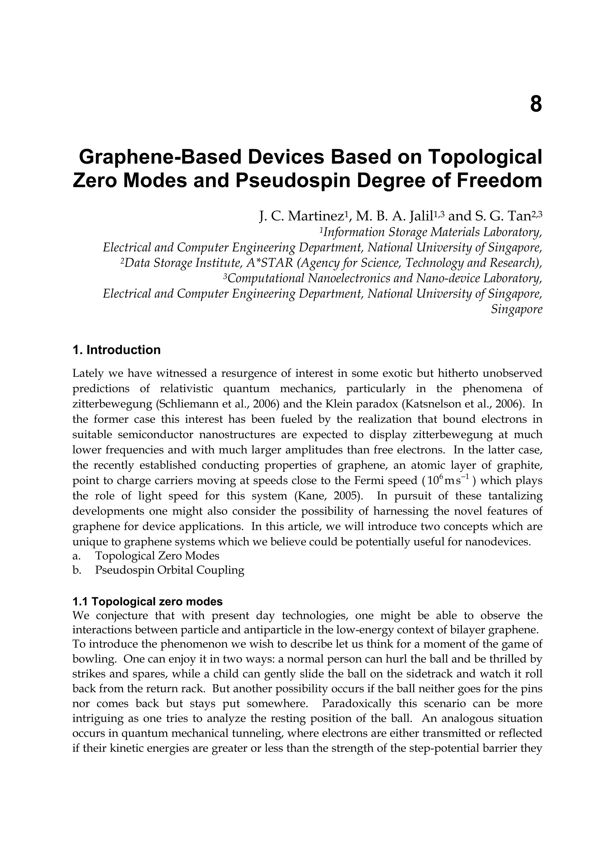 8
Graphene-Based Devices Based on Topological
Zero Modes and Pseudospin Degree of Freedom
J. C. Martinez1, M. B. A. Jalil1,3 and S. G. Tan2,3
1Information Storage Materials Laboratory,
Electrical and Computer Engineering Department, National University of Singapore,
2Data Storage Institute, A*STAR (Agency for Science, Technology and Research),
3Computational Nanoelectronics and Nano-device Laboratory,
Electrical and Computer Engineering Department, National University of Singapore,
Singapore
1. Introduction
Lately we have witnessed a resurgence of interest in some exotic but hitherto unobserved
predictions of relativistic quantum mechanics, particularly in the phenomena of
zitterbewegung (Schliemann et al., 2006) and the Klein paradox (Katsnelson et al., 2006). In
the former case this interest has been fueled by the realization that bound electrons in
suitable semiconductor nanostructures are expected to display zitterbewegung at much
lower frequencies and with much larger amplitudes than free electrons. In the latter case,
the recently established conducting properties of graphene, an atomic layer of graphite,
point to charge carriers moving at speeds close to the Fermi speed ( 6 1
10 ms−
) which plays
the role of light speed for this system (Kane, 2005). In pursuit of these tantalizing
developments one might also consider the possibility of harnessing the novel features of
graphene for device applications. In this article, we will introduce two concepts which are
unique to graphene systems which we believe could be potentially useful for nanodevices.
a. Topological Zero Modes
b. Pseudospin Orbital Coupling
1.1 Topological zero modes
We conjecture that with present day technologies, one might be able to observe the
interactions between particle and antiparticle in the low-energy context of bilayer graphene.
To introduce the phenomenon we wish to describe let us think for a moment of the game of
bowling. One can enjoy it in two ways: a normal person can hurl the ball and be thrilled by
strikes and spares, while a child can gently slide the ball on the sidetrack and watch it roll
back from the return rack. But another possibility occurs if the ball neither goes for the pins
nor comes back but stays put somewhere. Paradoxically this scenario can be more
intriguing as one tries to analyze the resting position of the ball. An analogous situation
occurs in quantum mechanical tunneling, where electrons are either transmitted or reflected
if their kinetic energies are greater or less than the strength of the step-potential barrier they
 