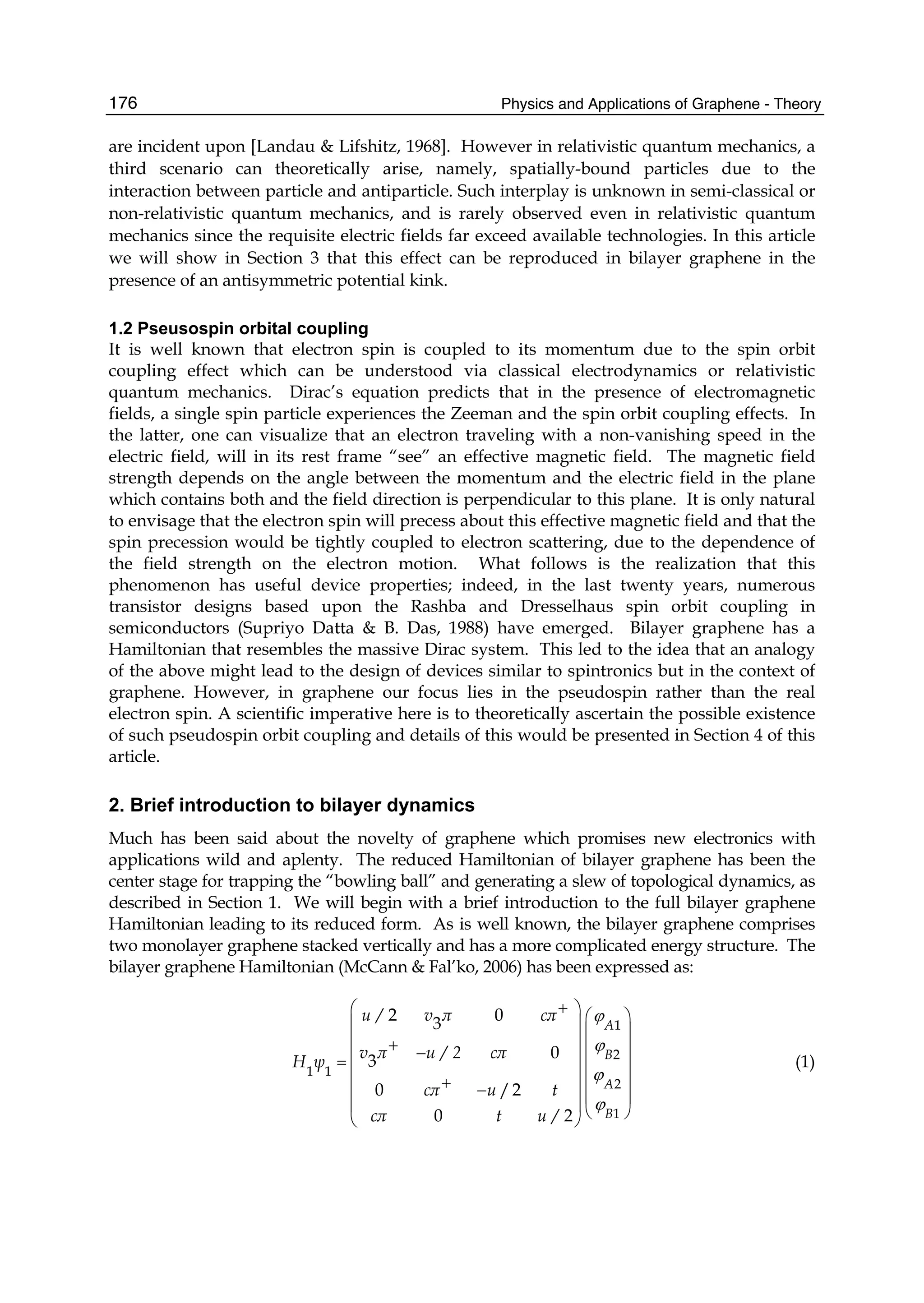 Physics and Applications of Graphene - Theory176
are incident upon [Landau & Lifshitz, 1968]. However in relativistic quantum mechanics, a
third scenario can theoretically arise, namely, spatially-bound particles due to the
interaction between particle and antiparticle. Such interplay is unknown in semi-classical or
non-relativistic quantum mechanics, and is rarely observed even in relativistic quantum
mechanics since the requisite electric fields far exceed available technologies. In this article
we will show in Section 3 that this effect can be reproduced in bilayer graphene in the
presence of an antisymmetric potential kink.
1.2 Pseusospin orbital coupling
It is well known that electron spin is coupled to its momentum due to the spin orbit
coupling effect which can be understood via classical electrodynamics or relativistic
quantum mechanics. Dirac’s equation predicts that in the presence of electromagnetic
fields, a single spin particle experiences the Zeeman and the spin orbit coupling effects. In
the latter, one can visualize that an electron traveling with a non-vanishing speed in the
electric field, will in its rest frame “see” an effective magnetic field. The magnetic field
strength depends on the angle between the momentum and the electric field in the plane
which contains both and the field direction is perpendicular to this plane. It is only natural
to envisage that the electron spin will precess about this effective magnetic field and that the
spin precession would be tightly coupled to electron scattering, due to the dependence of
the field strength on the electron motion. What follows is the realization that this
phenomenon has useful device properties; indeed, in the last twenty years, numerous
transistor designs based upon the Rashba and Dresselhaus spin orbit coupling in
semiconductors (Supriyo Datta & B. Das, 1988) have emerged. Bilayer graphene has a
Hamiltonian that resembles the massive Dirac system. This led to the idea that an analogy
of the above might lead to the design of devices similar to spintronics but in the context of
graphene. However, in graphene our focus lies in the pseudospin rather than the real
electron spin. A scientific imperative here is to theoretically ascertain the possible existence
of such pseudospin orbit coupling and details of this would be presented in Section 4 of this
article.
2. Brief introduction to bilayer dynamics
Much has been said about the novelty of graphene which promises new electronics with
applications wild and aplenty. The reduced Hamiltonian of bilayer graphene has been the
center stage for trapping the “bowling ball” and generating a slew of topological dynamics, as
described in Section 1. We will begin with a brief introduction to the full bilayer graphene
Hamiltonian leading to its reduced form. As is well known, the bilayer graphene comprises
two monolayer graphene stacked vertically and has a more complicated energy structure. The
bilayer graphene Hamiltonian (McCann & Fal’ko, 2006) has been expressed as:
1
2
1 1
2
1
2 03
03
0 /2
0 2
A
B
A
B
u / v π cπ
v π u / 2 cπ
H ψ
cπ u t
cπ t u /
ϕ
ϕ
ϕ
ϕ
+⎛ ⎞ ⎛ ⎞⎜ ⎟ ⎜ ⎟⎜ ⎟+ ⎜ ⎟−⎜ ⎟= ⎜ ⎟⎜ ⎟ ⎜ ⎟+⎜ ⎟− ⎜ ⎟⎜ ⎟ ⎝ ⎠⎝ ⎠
(1)
 