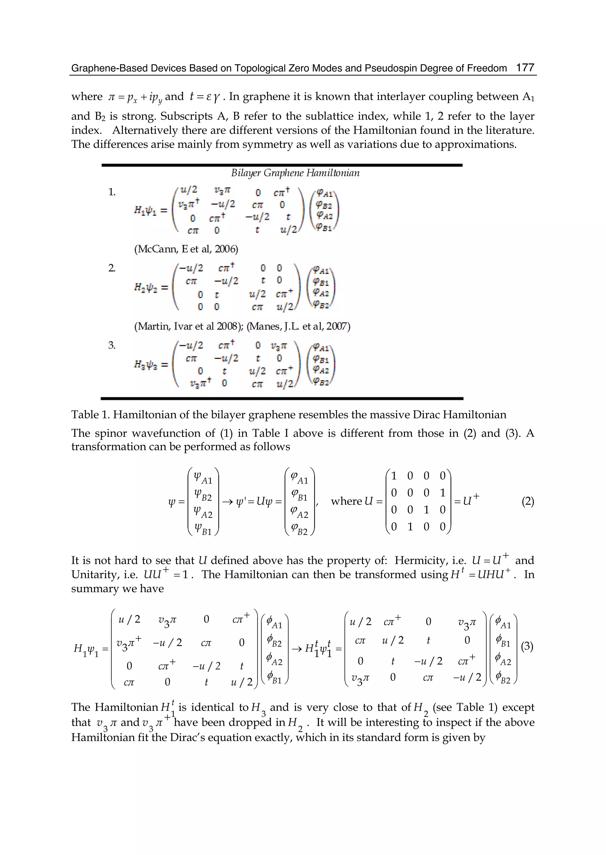 Graphene-Based Devices Based on Topological Zero Modes and Pseudospin Degree of Freedom 177
where x yπ p ip= + and γεt = . In graphene it is known that interlayer coupling between A1
and B2 is strong. Subscripts A, B refer to the sublattice index, while 1, 2 refer to the layer
index. Alternatively there are different versions of the Hamiltonian found in the literature.
The differences arise mainly from symmetry as well as variations due to approximations.
Table 1. Hamiltonian of the bilayer graphene resembles the massive Dirac Hamiltonian
The spinor wavefunction of (1) in Table I above is different from those in (2) and (3). A
transformation can be performed as follows
+
====→=
⎟
⎟
⎟
⎟
⎠
⎞
⎜
⎜
⎜
⎜
⎝
⎛
⎟⎟
⎟
⎟
⎟
⎠
⎞
⎜⎜
⎜
⎜
⎜
⎝
⎛
⎟⎟
⎟
⎟
⎟
⎠
⎞
⎜⎜
⎜
⎜
⎜
⎝
⎛
UU,Uψψ'
ψ
ψ
ψ
ψ
ψ
B
A
B
A
B
A
B
A
0010
0100
1000
0001
where
2
2
1
1
1
2
2
1
ϕ
ϕ
ϕ
ϕ
(2)
It is not hard to see that U defined above has the property of: Hermicity, i.e. += UU and
Unitarity, i.e. 1=+UU . The Hamiltonian can then be transformed using +
= UHUH t
. In
summary we have
1 1
2 1
1 1
2 2
1 2
/ 2 0 / 2 03 3
/ 2 02 03
1 1
0 / 20 /
0 / 20 / 2 3
A A
B B
A A
B B
u v π cπ u cπ v π
cπ u tv π u / cπ t tH ψ H ψ
t u cπcπ u 2 t
v π cπ ucπ t u
φ φ
φ φ
φ φ
φ φ
+⎛ ⎞ +⎛ ⎞⎛ ⎞ ⎛ ⎞⎜ ⎟ ⎜ ⎟⎜ ⎟ ⎜ ⎟⎜ ⎟ ⎜ ⎟+ ⎜ ⎟ ⎜ ⎟−⎜ ⎟ ⎜ ⎟= → =⎜ ⎟ ⎜ ⎟⎜ ⎟ +⎜ ⎟⎜ ⎟ ⎜ ⎟−+⎜ ⎟− ⎜ ⎟⎜ ⎟ ⎜ ⎟⎜ ⎟ ⎜ ⎟−⎝ ⎠ ⎝ ⎠⎝ ⎠⎝ ⎠
(3)
The Hamiltonian t
H
1
is identical to
3
H and is very close to that of
2
H (see Table 1) except
that πv
3
and +πv
3
have been dropped in
2
H . It will be interesting to inspect if the above
Hamiltonian fit the Dirac’s equation exactly, which in its standard form is given by
 