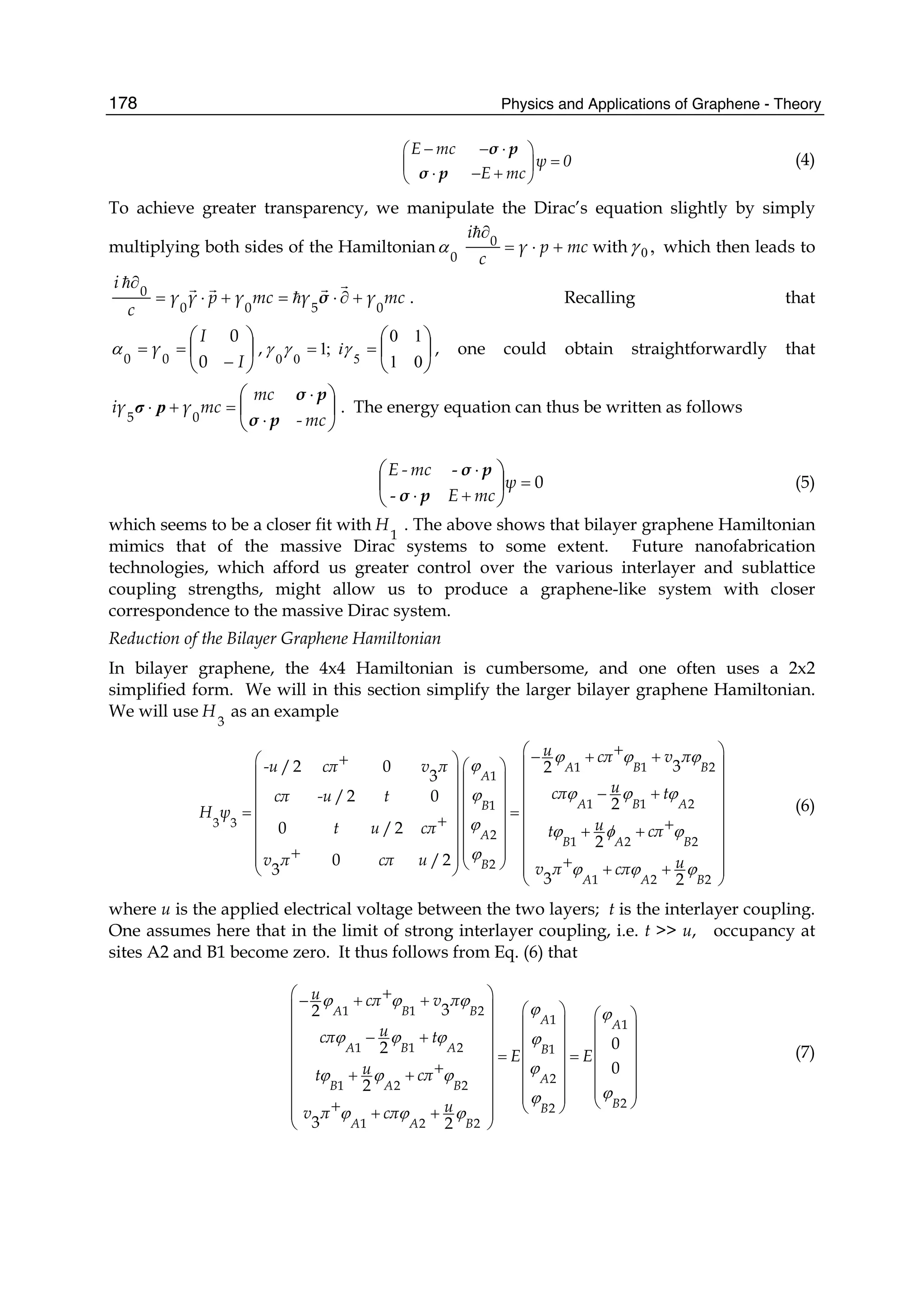 Physics and Applications of Graphene - Theory178
E mc
ψ 0
E mc
− − ⋅⎛ ⎞
=⎜ ⎟
⋅ − +⎝ ⎠
σ p
σ p
(4)
To achieve greater transparency, we manipulate the Dirac’s equation slightly by simply
multiplying both sides of the Hamiltonian mcpγ
c
i
+⋅=
∂0
0
α with ,0γ which then leads to
mcγγmcγpγγ
c
i
0500
0
+∂⋅=+⋅=
∂
σ . Recalling that
⎟
⎠
⎞
⎜
⎝
⎛
−
==
I
I
γ
0
0
00
α , ;1
00
=γγ ⎟
⎠
⎞
⎜
⎝
⎛
=
01
10
5
γi , one could obtain straightforwardly that
⎟
⎠
⎞
⎜
⎝
⎛
⋅
⋅
=+⋅
mc-
mc
mcγiγ
pσ
pσ
05
pσ . The energy equation can thus be written as follows
0
-
-
=
+⋅
⋅
⎟
⎠
⎞
⎜
⎝
⎛
ψ
mcE
mc-E
pσ
pσ
(5)
which seems to be a closer fit with
1
H . The above shows that bilayer graphene Hamiltonian
mimics that of the massive Dirac systems to some extent. Future nanofabrication
technologies, which afford us greater control over the various interlayer and sublattice
coupling strengths, might allow us to produce a graphene-like system with closer
correspondence to the massive Dirac system.
Reduction of the Bilayer Graphene Hamiltonian
In bilayer graphene, the 4x4 Hamiltonian is cumbersome, and one often uses a 2x2
simplified form. We will in this section simplify the larger bilayer graphene Hamiltonian.
We will use
3
H as an example
1 1 2
1
1 1 21
3 3
2
1 2 2
2
1 2 2
3/2 0 2
3
/2 0 2
0 /2
2
0 /2
3
3 2
A B B
A
A B AB
A
B A B
B
A A B
u cπ v π
-u cπ v π
ucπ tcπ -u t
H ψ
ut u cπ t cπ
v π cπ u uv π cπ
ϕ ϕ ϕ
ϕ
ϕ ϕ ϕϕ
ϕ ϕ φ ϕ
ϕ
ϕ ϕ ϕ
+⎛ ⎞− + ++⎛ ⎞ ⎜ ⎟⎛ ⎞⎜ ⎟ ⎜ ⎟⎜ ⎟
⎜ ⎟ − +⎜ ⎟⎜ ⎟
⎜ ⎟ ⎜ ⎟⎜ ⎟= =
+⎜ ⎟ +⎜ ⎟⎜ ⎟ + +⎜ ⎟ ⎜ ⎟⎜ ⎟
⎜ ⎟+ ⎜ ⎟ ⎜ ⎟⎜ ⎟ +⎝ ⎠ + +⎜ ⎟⎝ ⎠
⎝ ⎠
(6)
where u is the applied electrical voltage between the two layers; t is the interlayer coupling.
One assumes here that in the limit of strong interlayer coupling, i.e. t >> u, occupancy at
sites A2 and B1 become zero. It thus follows from Eq. (6) that
1 1 2
1 1
1 1 2 1
2
1 2 2
22
1 2 2
32
02
0
2
3 2
A B B
A A
A B A B
A
B A B
BB
A A B
u cπ v π
ucπ t
E E
ut cπ
uv π cπ
ϕ ϕ ϕ
ϕ ϕ
ϕ ϕ ϕ ϕ
ϕϕ ϕ ϕ
ϕϕ
ϕ ϕ ϕ
+⎛ ⎞− + +
⎜ ⎟ ⎛ ⎞ ⎛ ⎞
⎜ ⎟ ⎜ ⎟ ⎜ ⎟− +⎜ ⎟ ⎜ ⎟ ⎜ ⎟
⎜ ⎟ ⎜ ⎟= = ⎜ ⎟+⎜ ⎟ ⎜ ⎟+ + ⎜ ⎟
⎜ ⎟ ⎜ ⎟ ⎜ ⎟⎜ ⎟⎜ ⎟ ⎝ ⎠+ ⎝ ⎠+ +⎜ ⎟
⎝ ⎠
(7)
 