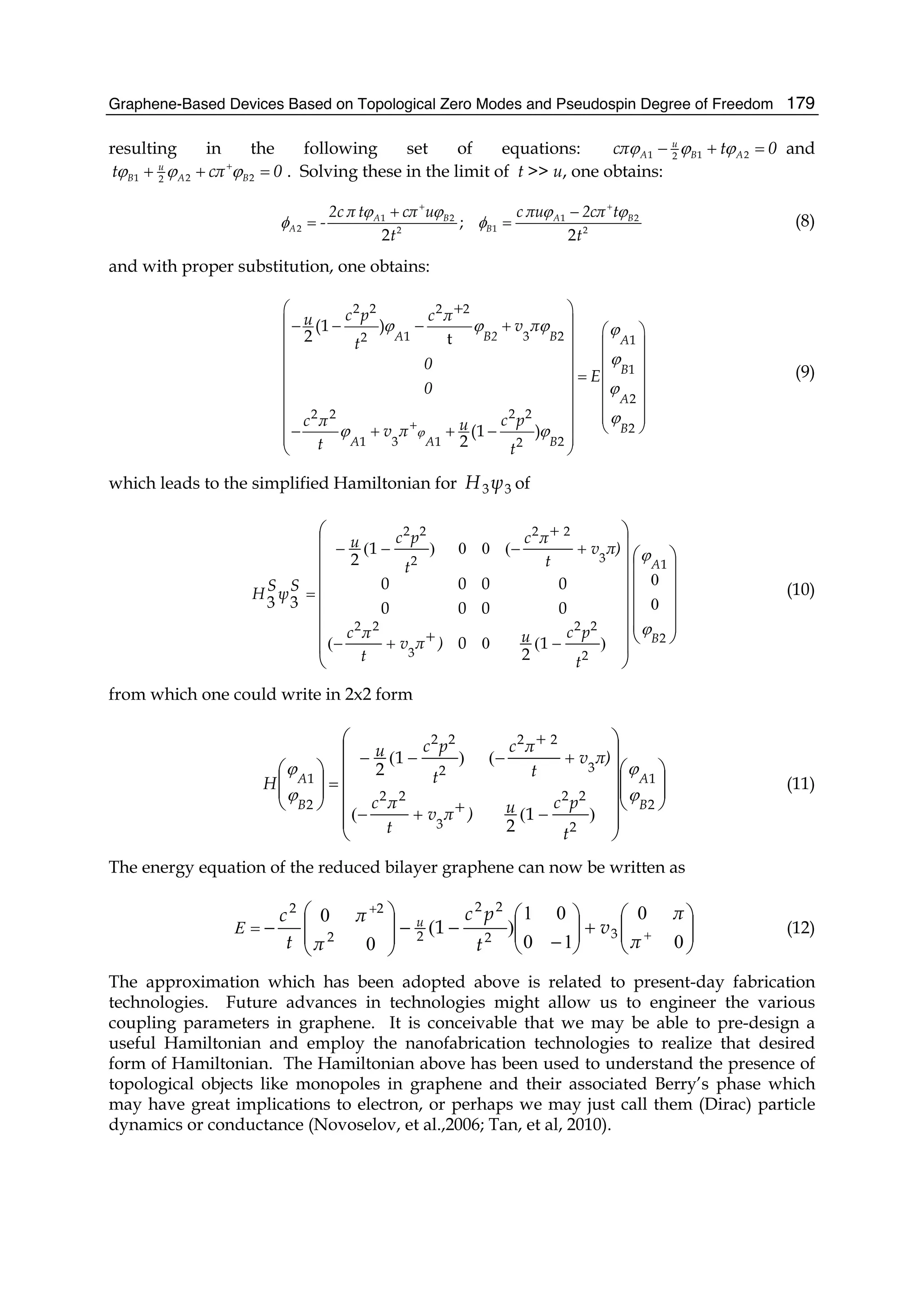Graphene-Based Devices Based on Topological Zero Modes and Pseudospin Degree of Freedom 179
resulting in the following set of equations: 1 1 22
u
A B Acπ t 0ϕ ϕ ϕ− + = and
1 2 22
u
B A Bt cπ 0ϕ ϕ ϕ+
+ + = . Solving these in the limit of t >> u, one obtains:
1 2 1 2
2 12 2
;
2 2
A B A B
A B
2c π t cπ u c πu 2cπ t
-
t t
ϕ ϕ ϕ ϕ
φ φ
+ +
+ −
= = (8)
and with proper substitution, one obtains:
2 2 2 2
1 3 22 1
1
2
2 22 2
2
1 3 1 22
(1 )
2 t
(1 )
2
A B2 B A
B
A
B
A A B
c p c πu v π
t
0
E
0
c pc π uv π
t t
ϕ
ϕ ϕ ϕ ϕ
ϕ
ϕ
ϕ
ϕ ϕ+
+⎛ ⎞
⎜ ⎟− − − + ⎛ ⎞⎜ ⎟ ⎜ ⎟
⎜ ⎟ ⎜ ⎟
⎜ ⎟ ⎜ ⎟=
⎜ ⎟ ⎜ ⎟
⎜ ⎟ ⎜ ⎟
⎜ ⎟ ⎜ ⎟
⎝ ⎠− + + −⎜ ⎟⎜ ⎟
⎝ ⎠
(9)
which leads to the simplified Hamiltonian for 33ψH of
⎟⎟
⎟
⎟
⎟
⎠
⎞
⎜⎜
⎜
⎜
⎜
⎝
⎛
⎟
⎟
⎟
⎟
⎟
⎟
⎟
⎠
⎞
⎜
⎜
⎜
⎜
⎜
⎜
⎜
⎝
⎛
−++−
+
+
−−−
=
2
1
2
22
3
22
3
22
2
22
1
2
0
0000
0000
1
2
33
B
A
t
pcu)πv
t
πc
π)v
t
πc
t
pcu
SψSH
ϕ
ϕ
0
0
)(0(
(00)(
(10)
from which one could write in 2x2 form
⎟⎟
⎠
⎞
⎜⎜
⎝
⎛
⎟
⎟
⎟
⎟
⎟
⎠
⎞
⎜
⎜
⎜
⎜
⎜
⎝
⎛
⎟⎟
⎠
⎞
⎜⎜
⎝
⎛
−++−
+
+
−−−
=
2
1
2
22
3
22
3
22
2
22
2
1
1
2
1
2
B
A
B
A
t
pcu)πv
t
πc
π)v
t
πc
t
pcu
H
ϕ
ϕ
ϕ
ϕ
)((
()(
(11)
The energy equation of the reduced bilayer graphene can now be written as
⎟⎟
⎠
⎞
⎜⎜
⎝
⎛
+⎟⎟
⎠
⎞
⎜⎜
⎝
⎛
−
−−⎟
⎟
⎠
⎞
⎜
⎜
⎝
⎛
− +
+
=
0
0
10
01
)(
0
0
π
π
v
t
pc
π
π
t
c u
32
22
22
22
1E (12)
The approximation which has been adopted above is related to present-day fabrication
technologies. Future advances in technologies might allow us to engineer the various
coupling parameters in graphene. It is conceivable that we may be able to pre-design a
useful Hamiltonian and employ the nanofabrication technologies to realize that desired
form of Hamiltonian. The Hamiltonian above has been used to understand the presence of
topological objects like monopoles in graphene and their associated Berry’s phase which
may have great implications to electron, or perhaps we may just call them (Dirac) particle
dynamics or conductance (Novoselov, et al.,2006; Tan, et al, 2010).
 