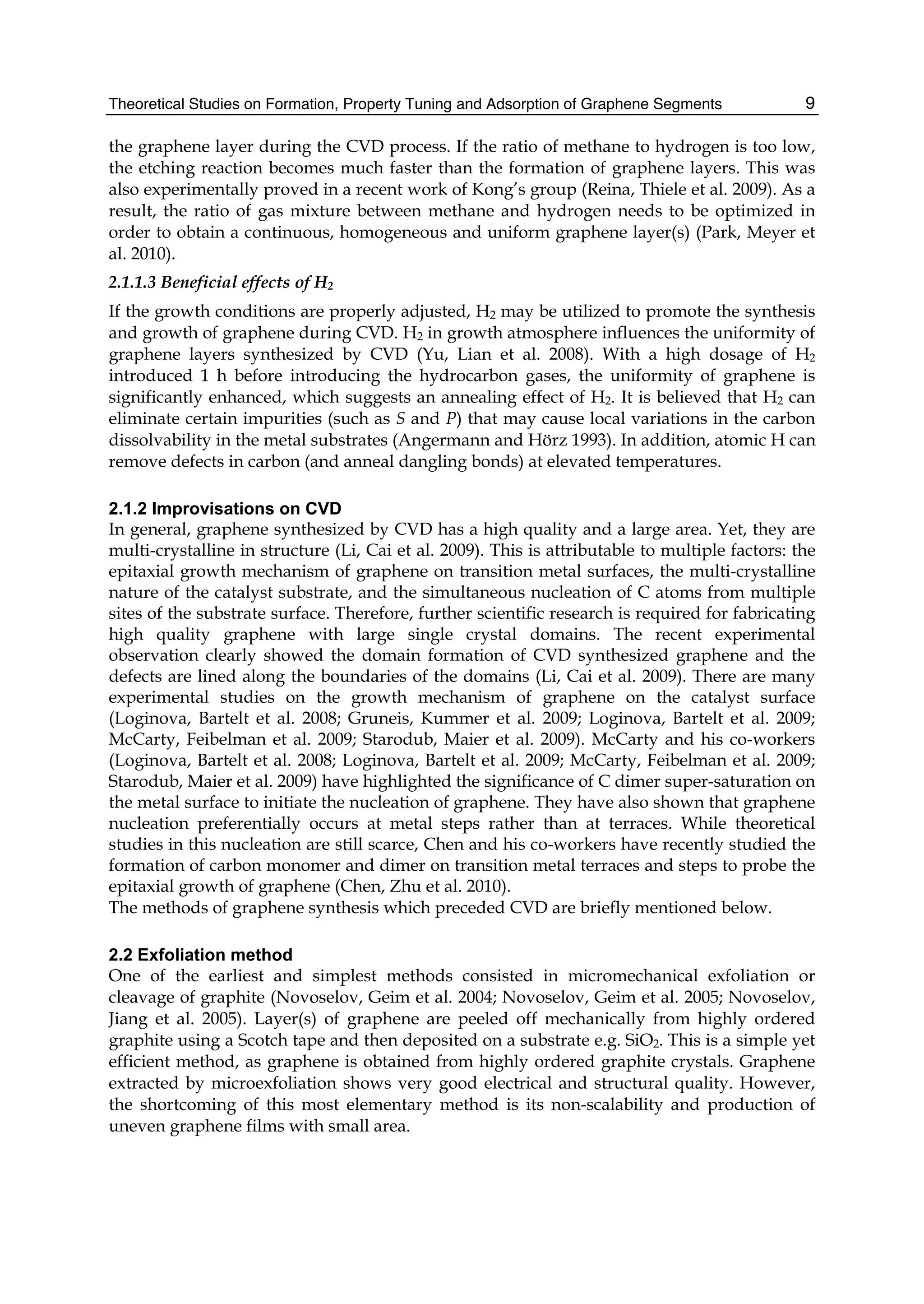 Theoretical Studies on Formation, Property Tuning and Adsorption of Graphene Segments 9
the graphene layer during the CVD process. If the ratio of methane to hydrogen is too low,
the etching reaction becomes much faster than the formation of graphene layers. This was
also experimentally proved in a recent work of Kong’s group (Reina, Thiele et al. 2009). As a
result, the ratio of gas mixture between methane and hydrogen needs to be optimized in
order to obtain a continuous, homogeneous and uniform graphene layer(s) (Park, Meyer et
al. 2010).
2.1.1.3 Beneficial effects of H2
If the growth conditions are properly adjusted, H2 may be utilized to promote the synthesis
and growth of graphene during CVD. H2 in growth atmosphere influences the uniformity of
graphene layers synthesized by CVD (Yu, Lian et al. 2008). With a high dosage of H2
introduced 1 h before introducing the hydrocarbon gases, the uniformity of graphene is
significantly enhanced, which suggests an annealing effect of H2. It is believed that H2 can
eliminate certain impurities (such as S and P) that may cause local variations in the carbon
dissolvability in the metal substrates (Angermann and Hörz 1993). In addition, atomic H can
remove defects in carbon (and anneal dangling bonds) at elevated temperatures.
2.1.2 Improvisations on CVD
In general, graphene synthesized by CVD has a high quality and a large area. Yet, they are
multi-crystalline in structure (Li, Cai et al. 2009). This is attributable to multiple factors: the
epitaxial growth mechanism of graphene on transition metal surfaces, the multi-crystalline
nature of the catalyst substrate, and the simultaneous nucleation of C atoms from multiple
sites of the substrate surface. Therefore, further scientific research is required for fabricating
high quality graphene with large single crystal domains. The recent experimental
observation clearly showed the domain formation of CVD synthesized graphene and the
defects are lined along the boundaries of the domains (Li, Cai et al. 2009). There are many
experimental studies on the growth mechanism of graphene on the catalyst surface
(Loginova, Bartelt et al. 2008; Gruneis, Kummer et al. 2009; Loginova, Bartelt et al. 2009;
McCarty, Feibelman et al. 2009; Starodub, Maier et al. 2009). McCarty and his co-workers
(Loginova, Bartelt et al. 2008; Loginova, Bartelt et al. 2009; McCarty, Feibelman et al. 2009;
Starodub, Maier et al. 2009) have highlighted the significance of C dimer super-saturation on
the metal surface to initiate the nucleation of graphene. They have also shown that graphene
nucleation preferentially occurs at metal steps rather than at terraces. While theoretical
studies in this nucleation are still scarce, Chen and his co-workers have recently studied the
formation of carbon monomer and dimer on transition metal terraces and steps to probe the
epitaxial growth of graphene (Chen, Zhu et al. 2010).
The methods of graphene synthesis which preceded CVD are briefly mentioned below.
2.2 Exfoliation method
One of the earliest and simplest methods consisted in micromechanical exfoliation or
cleavage of graphite (Novoselov, Geim et al. 2004; Novoselov, Geim et al. 2005; Novoselov,
Jiang et al. 2005). Layer(s) of graphene are peeled off mechanically from highly ordered
graphite using a Scotch tape and then deposited on a substrate e.g. SiO2. This is a simple yet
efficient method, as graphene is obtained from highly ordered graphite crystals. Graphene
extracted by microexfoliation shows very good electrical and structural quality. However,
the shortcoming of this most elementary method is its non-scalability and production of
uneven graphene films with small area.
 