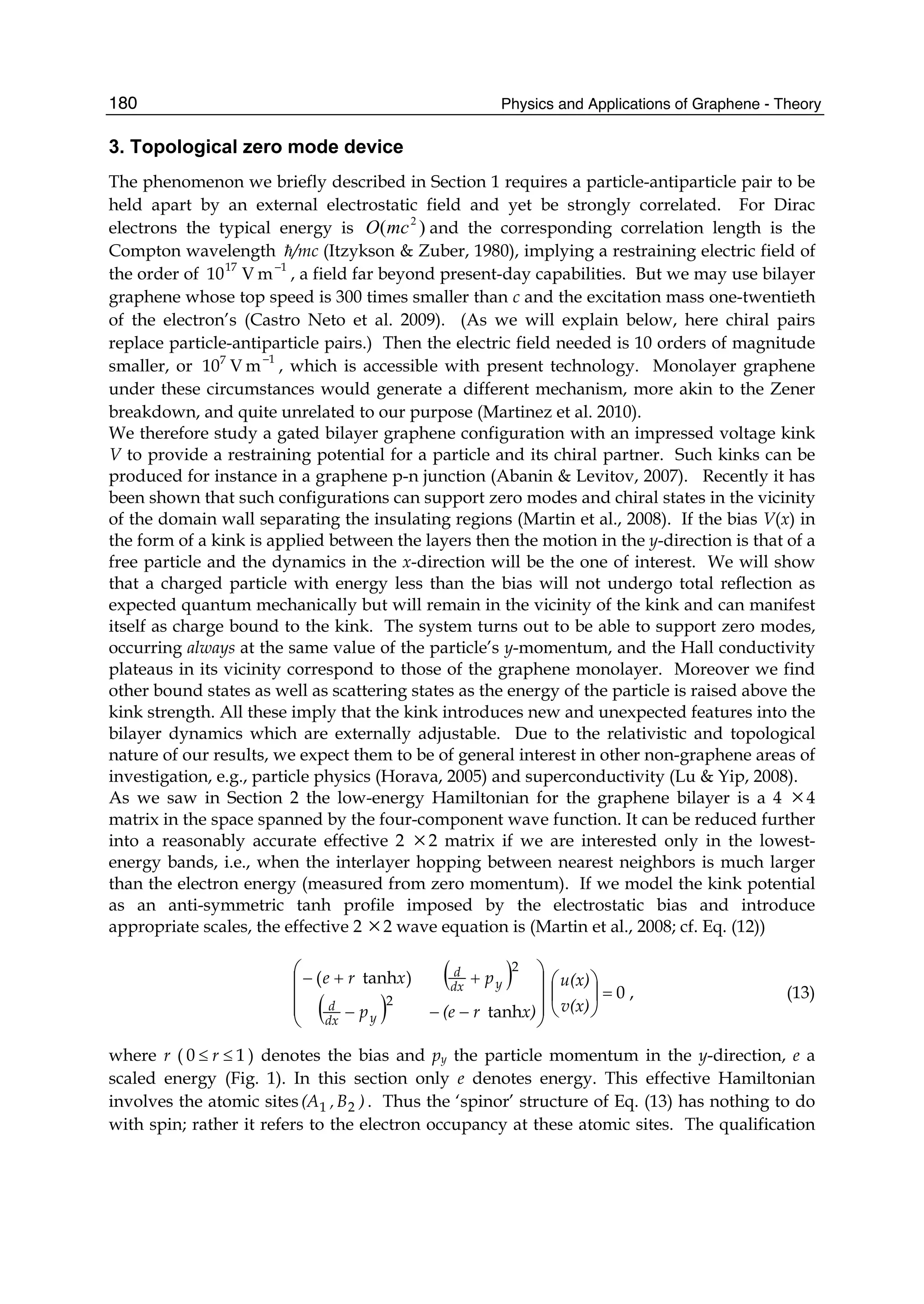 Physics and Applications of Graphene - Theory180
3. Topological zero mode device
The phenomenon we briefly described in Section 1 requires a particle-antiparticle pair to be
held apart by an external electrostatic field and yet be strongly correlated. For Dirac
electrons the typical energy is )( 2
mcO and the corresponding correlation length is the
Compton wavelength /mc (Itzykson & Zuber, 1980), implying a restraining electric field of
the order of 17
10 V 1
m
−
, a field far beyond present-day capabilities. But we may use bilayer
graphene whose top speed is 300 times smaller than c and the excitation mass one-twentieth
of the electron’s (Castro Neto et al. 2009). (As we will explain below, here chiral pairs
replace particle-antiparticle pairs.) Then the electric field needed is 10 orders of magnitude
smaller, or 7
10 V 1
m
−
, which is accessible with present technology. Monolayer graphene
under these circumstances would generate a different mechanism, more akin to the Zener
breakdown, and quite unrelated to our purpose (Martinez et al. 2010).
We therefore study a gated bilayer graphene configuration with an impressed voltage kink
V to provide a restraining potential for a particle and its chiral partner. Such kinks can be
produced for instance in a graphene p-n junction (Abanin & Levitov, 2007). Recently it has
been shown that such configurations can support zero modes and chiral states in the vicinity
of the domain wall separating the insulating regions (Martin et al., 2008). If the bias V(x) in
the form of a kink is applied between the layers then the motion in the y-direction is that of a
free particle and the dynamics in the x-direction will be the one of interest. We will show
that a charged particle with energy less than the bias will not undergo total reflection as
expected quantum mechanically but will remain in the vicinity of the kink and can manifest
itself as charge bound to the kink. The system turns out to be able to support zero modes,
occurring always at the same value of the particle’s y-momentum, and the Hall conductivity
plateaus in its vicinity correspond to those of the graphene monolayer. Moreover we find
other bound states as well as scattering states as the energy of the particle is raised above the
kink strength. All these imply that the kink introduces new and unexpected features into the
bilayer dynamics which are externally adjustable. Due to the relativistic and topological
nature of our results, we expect them to be of general interest in other non-graphene areas of
investigation, e.g., particle physics (Horava, 2005) and superconductivity (Lu & Yip, 2008).
As we saw in Section 2 the low-energy Hamiltonian for the graphene bilayer is a 4 ×4
matrix in the space spanned by the four-component wave function. It can be reduced further
into a reasonably accurate effective 2 ×2 matrix if we are interested only in the lowest-
energy bands, i.e., when the interlayer hopping between nearest neighbors is much larger
than the electron energy (measured from zero momentum). If we model the kink potential
as an anti-symmetric tanh profile imposed by the electrostatic bias and introduce
appropriate scales, the effective 2 ×2 wave equation is (Martin et al., 2008; cf. Eq. (12))
( )
( )
0
tanh
)tanh(
2
2
=
−−−
++−
⎟
⎠
⎞
⎜
⎝
⎛
⎟⎟
⎟
⎠
⎞
⎜⎜
⎜
⎝
⎛
v(x)
u(x)
x)r(ep
pxre
ydx
d
ydx
d
, (13)
where r ( 10 ≤≤ r ) denotes the bias and py the particle momentum in the y-direction, e a
scaled energy (Fig. 1). In this section only e denotes energy. This effective Hamiltonian
involves the atomic sites )B,(A 21 . Thus the ‘spinor’ structure of Eq. (13) has nothing to do
with spin; rather it refers to the electron occupancy at these atomic sites. The qualification
 