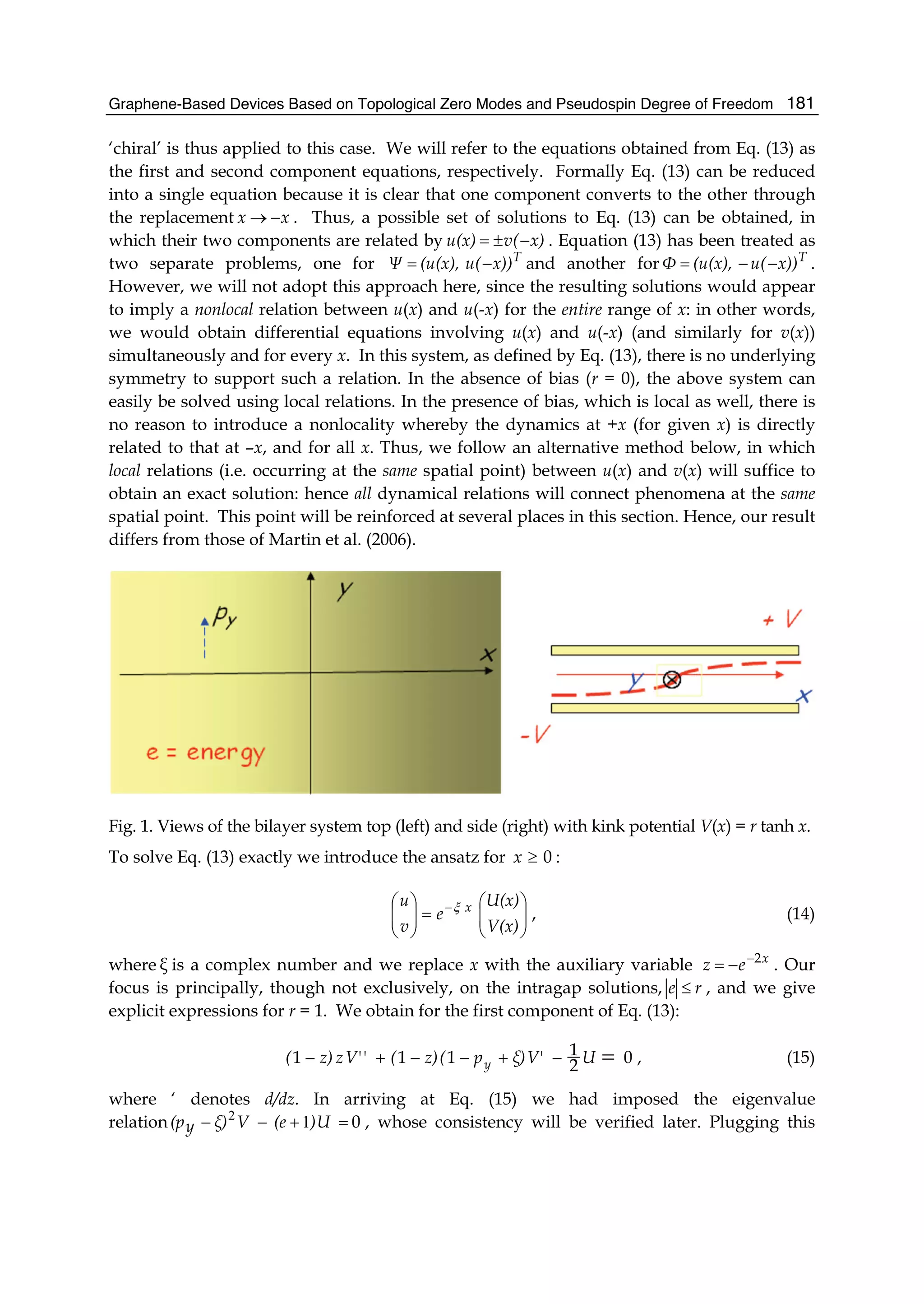 Graphene-Based Devices Based on Topological Zero Modes and Pseudospin Degree of Freedom 181
‘chiral’ is thus applied to this case. We will refer to the equations obtained from Eq. (13) as
the first and second component equations, respectively. Formally Eq. (13) can be reduced
into a single equation because it is clear that one component converts to the other through
the replacement xx −→ . Thus, a possible set of solutions to Eq. (13) can be obtained, in
which their two components are related by x)v(u(x) −±= . Equation (13) has been treated as
two separate problems, one for T
x))u((u(x),Ψ −= and another for T
x))u((u(x),Φ −−= .
However, we will not adopt this approach here, since the resulting solutions would appear
to imply a nonlocal relation between u(x) and u(-x) for the entire range of x: in other words,
we would obtain differential equations involving u(x) and u(-x) (and similarly for v(x))
simultaneously and for every x. In this system, as defined by Eq. (13), there is no underlying
symmetry to support such a relation. In the absence of bias (r = 0), the above system can
easily be solved using local relations. In the presence of bias, which is local as well, there is
no reason to introduce a nonlocality whereby the dynamics at +x (for given x) is directly
related to that at –x, and for all x. Thus, we follow an alternative method below, in which
local relations (i.e. occurring at the same spatial point) between u(x) and v(x) will suffice to
obtain an exact solution: hence all dynamical relations will connect phenomena at the same
spatial point. This point will be reinforced at several places in this section. Hence, our result
differs from those of Martin et al. (2006).
Fig. 1. Views of the bilayer system top (left) and side (right) with kink potential V(x) = r tanh x.
To solve Eq. (13) exactly we introduce the ansatz for 0≥x :
⎟⎟
⎠
⎞
⎜⎜
⎝
⎛
=⎟⎟
⎠
⎞
⎜⎜
⎝
⎛ −
V(x)
U(x)
e
v
u xξ
, (14)
where ξ is a complex number and we replace x with the auxiliary variable x
ez 2−
−= . Our
focus is principally, though not exclusively, on the intragap solutions, re ≤ , and we give
explicit expressions for r = 1. We obtain for the first component of Eq. (13):
02
1111 =−+−−+− UV'ξ)p(z)('V'zz)( y , (15)
where ‘ denotes d/dz. In arriving at Eq. (15) we had imposed the eigenvalue
relation 0=+−− U)(eVξ)y(p 12
, whose consistency will be verified later. Plugging this
 