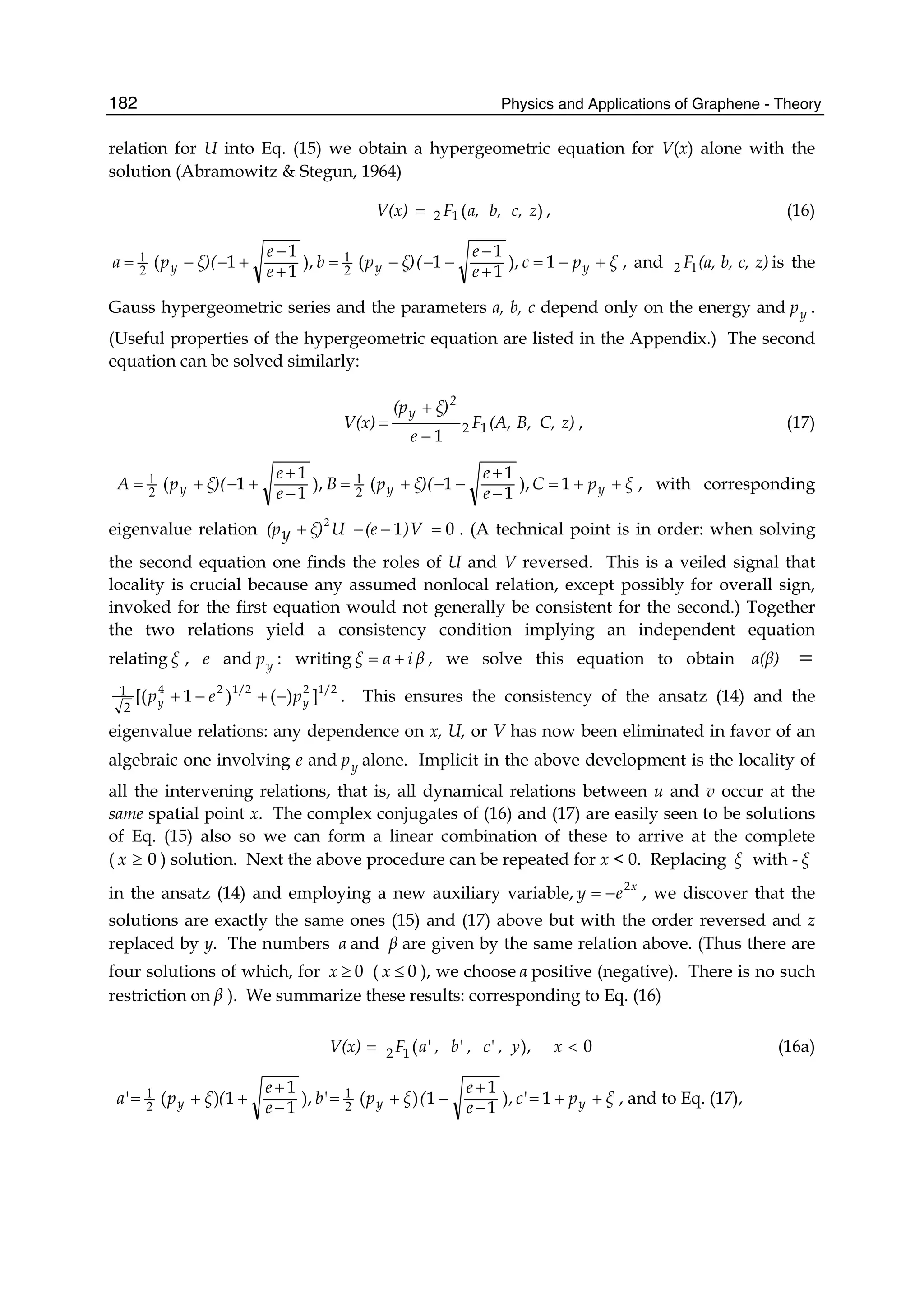 Physics and Applications of Graphene - Theory182
relation for U into Eq. (15) we obtain a hypergeometric equation for V(x) alone with the
solution (Abramowitz & Stegun, 1964)
)(12 zc,b,a,FV(x) = , (16)
ξpc
e
e
(ξ)pb
e
e
ξ)(pa yyy +−=
+
−
−−−=
+
−
+−−= 1),
1
1
1(),
1
1
1( 2
1
2
1 , and z)c,b,(a,F12 is the
Gauss hypergeometric series and the parameters a, b, c depend only on the energy and yp .
(Useful properties of the hypergeometric equation are listed in the Appendix.) The second
equation can be solved similarly:
z)C,B,(A,F
e
ξ)(p
V(x)
2
y
12
1−
+
= , (17)
ξpC
e
e
ξ)(pB
e
e
ξ)(pA yyy ++=
−
+
−−+=
−
+
+−+= 1),
1
1
1(),
1
1
1( 2
1
2
1 , with corresponding
eigenvalue relation 01 =−−+ V)(eUξ)y(p
2
. (A technical point is in order: when solving
the second equation one finds the roles of U and V reversed. This is a veiled signal that
locality is crucial because any assumed nonlocal relation, except possibly for overall sign,
invoked for the first equation would not generally be consistent for the second.) Together
the two relations yield a consistency condition implying an independent equation
relating ξ , e and yp : writing βiαξ += , we solve this equation to obtain α(β) =
1/221/224
])()1[(
2
1
yy pep −+−+ . This ensures the consistency of the ansatz (14) and the
eigenvalue relations: any dependence on x, U, or V has now been eliminated in favor of an
algebraic one involving e and yp alone. Implicit in the above development is the locality of
all the intervening relations, that is, all dynamical relations between u and v occur at the
same spatial point x. The complex conjugates of (16) and (17) are easily seen to be solutions
of Eq. (15) also so we can form a linear combination of these to arrive at the complete
( 0≥x ) solution. Next the above procedure can be repeated for x < 0. Replacing ξ with - ξ
in the ansatz (14) and employing a new auxiliary variable,
x
ey
2
−= , we discover that the
solutions are exactly the same ones (15) and (17) above but with the order reversed and z
replaced by y. The numbers α and β are given by the same relation above. (Thus there are
four solutions of which, for 0≥x ( 0≤x ), we choose α positive (negative). There is no such
restriction on β ). We summarize these results: corresponding to Eq. (16)
0),(12 <= x,c',b',a'FV(x) y (16a)
ξpc'
e
e
(ξpb'
e
e
(ξpa' yyy ++=
−
+
−+=
−
+
++= 1),
1
1
1)(),
1
1
1)( 2
1
2
1 , and to Eq. (17),
 