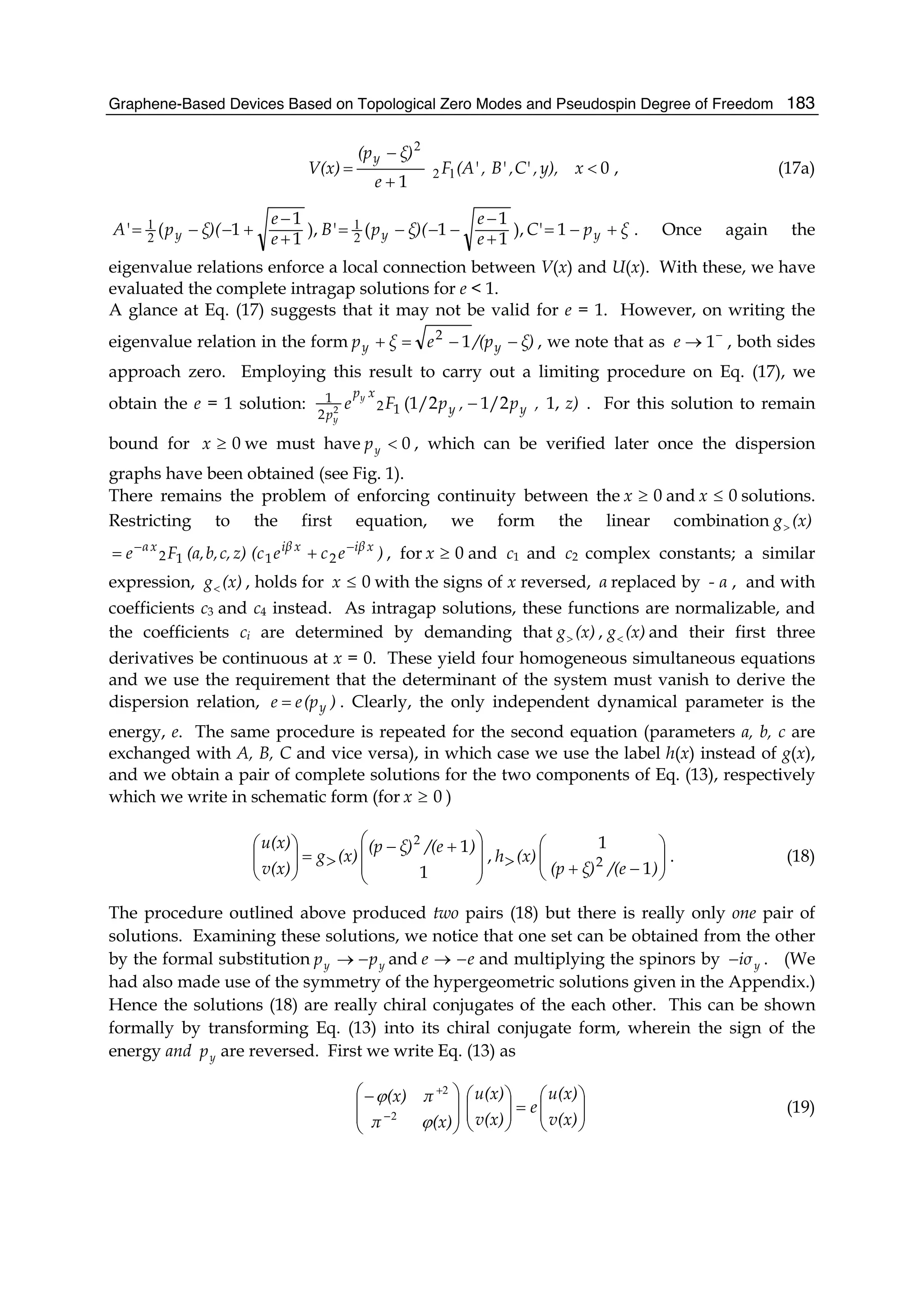 Graphene-Based Devices Based on Topological Zero Modes and Pseudospin Degree of Freedom 183
0
1
<
+
−
= xy),,C',B',(A'F
e
ξ)(p
V(x)
y
12
2
, (17a)
ξpC'
e
e
ξ)(pB'
e
e
ξ)(pA' yyy +−=
+
−
−−−=
+
−
+−−= 1),
1
1
1(),
1
1
1( 2
1
2
1 . Once again the
eigenvalue relations enforce a local connection between V(x) and U(x). With these, we have
evaluated the complete intragap solutions for e < 1.
A glance at Eq. (17) suggests that it may not be valid for e = 1. However, on writing the
eigenvalue relation in the form ξ)/(peξp yy −−=+ 12
, we note that as −
→ 1e , both sides
approach zero. Employing this result to carry out a limiting procedure on Eq. (17), we
obtain the e = 1 solution: z),p,pFe yy
xp
p
y
y
1,1/2(1/212
2
1
2 − . For this solution to remain
bound for 0≥x we must have 0<yp , which can be verified later once the dispersion
graphs have been obtained (see Fig. 1).
There remains the problem of enforcing continuity between the 0≥x and 0≤x solutions.
Restricting to the first equation, we form the linear combination (x)g>
)ece(cz)c,b,(a,Fe xiβxiβxα −−
+= 2112 , for 0≥x and c1 and c2 complex constants; a similar
expression, (x)g< , holds for 0≤x with the signs of x reversed, α replaced by α- , and with
coefficients c3 and c4 instead. As intragap solutions, these functions are normalizable, and
the coefficients ci are determined by demanding that (x)g> , (x)g< and their first three
derivatives be continuous at x = 0. These yield four homogeneous simultaneous equations
and we use the requirement that the determinant of the system must vanish to derive the
dispersion relation, )(pee y= . Clearly, the only independent dynamical parameter is the
energy, e. The same procedure is repeated for the second equation (parameters a, b, c are
exchanged with A, B, C and vice versa), in which case we use the label h(x) instead of g(x),
and we obtain a pair of complete solutions for the two components of Eq. (13), respectively
which we write in schematic form (for 0≥x )
⎟
⎟
⎠
⎞
⎜
⎜
⎝
⎛ +−
>=⎟⎟
⎠
⎞
⎜⎜
⎝
⎛
1
1)/(eξ)(p
(x)g
v(x)
u(x) 2
, ⎟⎟
⎠
⎞
⎜⎜
⎝
⎛
−+> )/(eξ)(p
(x)h
1
1
2 . (18)
The procedure outlined above produced two pairs (18) but there is really only one pair of
solutions. Examining these solutions, we notice that one set can be obtained from the other
by the formal substitution yy pp −→ and ee −→ and multiplying the spinors by yiσ− . (We
had also made use of the symmetry of the hypergeometric solutions given in the Appendix.)
Hence the solutions (18) are really chiral conjugates of the each other. This can be shown
formally by transforming Eq. (13) into its chiral conjugate form, wherein the sign of the
energy and yp are reversed. First we write Eq. (13) as
⎟⎟
⎠
⎞
⎜⎜
⎝
⎛
=⎟⎟
⎠
⎞
⎜⎜
⎝
⎛
⎟
⎟
⎠
⎞
⎜
⎜
⎝
⎛−
−
+
v(x)
u(x)
e
v(x)
u(x)
(x)π
π(x)
ϕ
ϕ
2
2
(19)
 