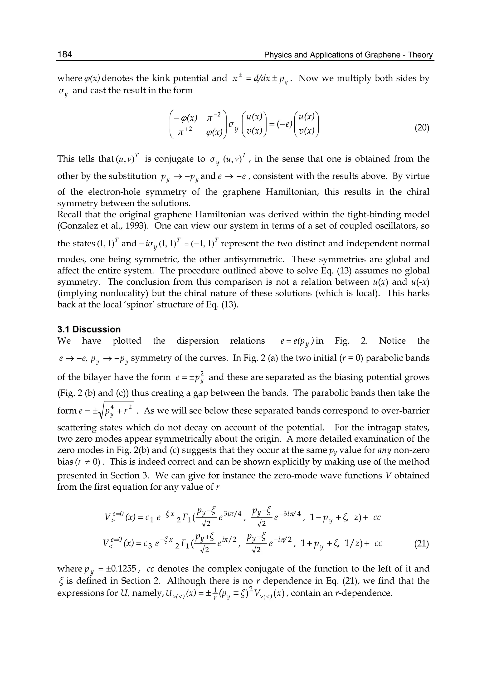 Physics and Applications of Graphene - Theory184
where (x)ϕ denotes the kink potential and ypd/dxπ ±=±
. Now we multiply both sides by
yσ and cast the result in the form
⎟⎟
⎠
⎞
⎜⎜
⎝
⎛
−=⎟⎟
⎠
⎞
⎜⎜
⎝
⎛
⎟
⎟
⎠
⎞
⎜
⎜
⎝
⎛−
+
−
v(x)
u(x)
e)
v(x)
u(x)
σ
(x)π
π(x)
y
(
ϕ
ϕ
2
2
(20)
This tells that T
vu ),( is conjugate to yσ
T
vu ),( , in the sense that one is obtained from the
other by the substitution yy pp −→ and ee −→ , consistent with the results above. By virtue
of the electron-hole symmetry of the graphene Hamiltonian, this results in the chiral
symmetry between the solutions.
Recall that the original graphene Hamiltonian was derived within the tight-binding model
(Gonzalez et al., 1993). One can view our system in terms of a set of coupled oscillators, so
the states T
)1,1( and TT
)1,1()1,1( −− =yiσ represent the two distinct and independent normal
modes, one being symmetric, the other antisymmetric. These symmetries are global and
affect the entire system. The procedure outlined above to solve Eq. (13) assumes no global
symmetry. The conclusion from this comparison is not a relation between u(x) and u(-x)
(implying nonlocality) but the chiral nature of these solutions (which is local). This harks
back at the local ‘spinor’ structure of Eq. (13).
3.1 Discussion
We have plotted the dispersion relations )e(pe y= in Fig. 2. Notice the
yy ppe,e −→−→ symmetry of the curves. In Fig. 2 (a) the two initial (r = 0) parabolic bands
of the bilayer have the form 2
ype ±= and these are separated as the biasing potential grows
(Fig. 2 (b) and (c)) thus creating a gap between the bands. The parabolic bands then take the
form 24
rpe y +±= . As we will see below these separated bands correspond to over-barrier
scattering states which do not decay on account of the potential. For the intragap states,
two zero modes appear symmetrically about the origin. A more detailed examination of the
zero modes in Fig. 2(b) and (c) suggests that they occur at the same py value for any non-zero
bias 0)≠(r . This is indeed correct and can be shown explicitly by making use of the method
presented in Section 3. We can give for instance the zero-mode wave functions V obtained
from the first equation for any value of r
cczξ,p,e
ξp
,e
ξp
Fec(x)V y
/iyiπyxξ0e
++−= −−−−=
> )1( 43
2
/43
2121
π
cczξ,p,e
ξp
,e
ξp
Fec(x)V y
/iyiπyxξ0e
+++= −++−=
< )1/1( 2
2
/2
2123
π
(21)
where 0.1255±=yp , cc denotes the complex conjugate of the function to the left of it and
ξ is defined in Section 2. Although there is no r dependence in Eq. (21), we find that the
expressions for U, namely, )()21 xVξp(x) )(y)( (r
U <><> ±= ∓ , contain an r-dependence.
 