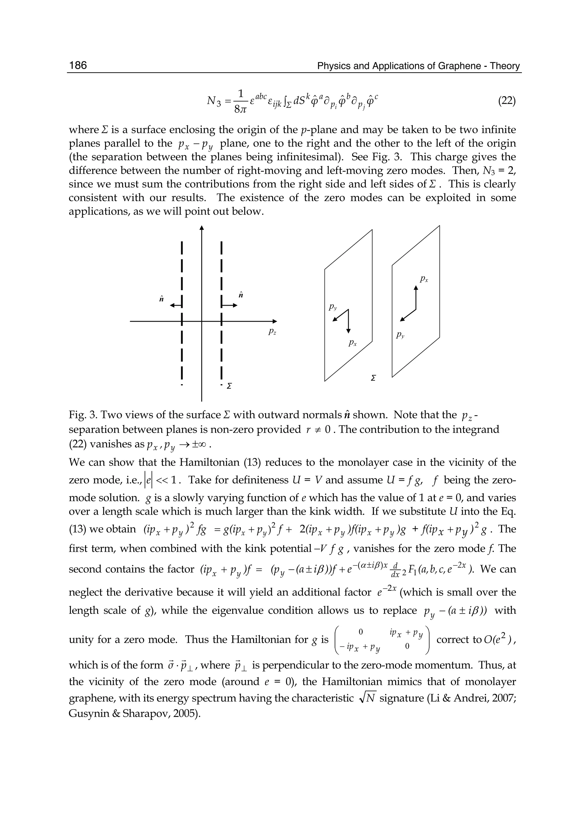 Physics and Applications of Graphene - Theory186
∫ ∂∂= Σ
c
p
b
p
ak
ijk
abc
φφφdSεε
π
N ji
ˆˆˆ
8
1
3 (22)
where Σ is a surface enclosing the origin of the p-plane and may be taken to be two infinite
planes parallel to the yx pp − plane, one to the right and the other to the left of the origin
(the separation between the planes being infinitesimal). See Fig. 3. This charge gives the
difference between the number of right-moving and left-moving zero modes. Then, N3 = 2,
since we must sum the contributions from the right side and left sides of Σ . This is clearly
consistent with our results. The existence of the zero modes can be exploited in some
applications, as we will point out below.
pz
nˆ
nˆ
px
py
px
py
Σ
Σ
Fig. 3. Two views of the surface Σ with outward normals nˆ shown. Note that the zp -
separation between planes is non-zero provided 0≠r . The contribution to the integrand
(22) vanishes as ±∞→yx p,p .
We can show that the Hamiltonian (13) reduces to the monolayer case in the vicinity of the
zero mode, i.e., 1<<e . Take for definiteness U = V and assume U = f g, f being the zero-
mode solution. g is a slowly varying function of e which has the value of 1 at e = 0, and varies
over a length scale which is much larger than the kink width. If we substitute U into the Eq.
(13) we obtain fg)p(ip yx
2
+ 2
)x yg(ip p f= + + )gp)f(ipp(ip yxyx ++2 + g)ypxf(ip 2
+ . The
first term, when combined with the kink potential gfV− , vanishes for the zero mode f. The
second contains the factor =+ )fp(ip yx .)(
)ec,b,(a,Fe))fi(α(p 2x
dx
dxi
y
−±−
+±− 12
βα
β We can
neglect the derivative because it will yield an additional factor x
e 2−
(which is small over the
length scale of g), while the eigenvalue condition allows us to replace ))i(αpy β±− with
unity for a zero mode. Thus the Hamiltonian for g is ⎟⎟
⎠
⎞
⎜⎜
⎝
⎛
+−
+
0
0
ypxip
ypxip
correct to )O(e2
,
which is of the form ⊥⋅ pσ , where ⊥p is perpendicular to the zero-mode momentum. Thus, at
the vicinity of the zero mode (around e = 0), the Hamiltonian mimics that of monolayer
graphene, with its energy spectrum having the characteristic N signature (Li & Andrei, 2007;
Gusynin & Sharapov, 2005).
 