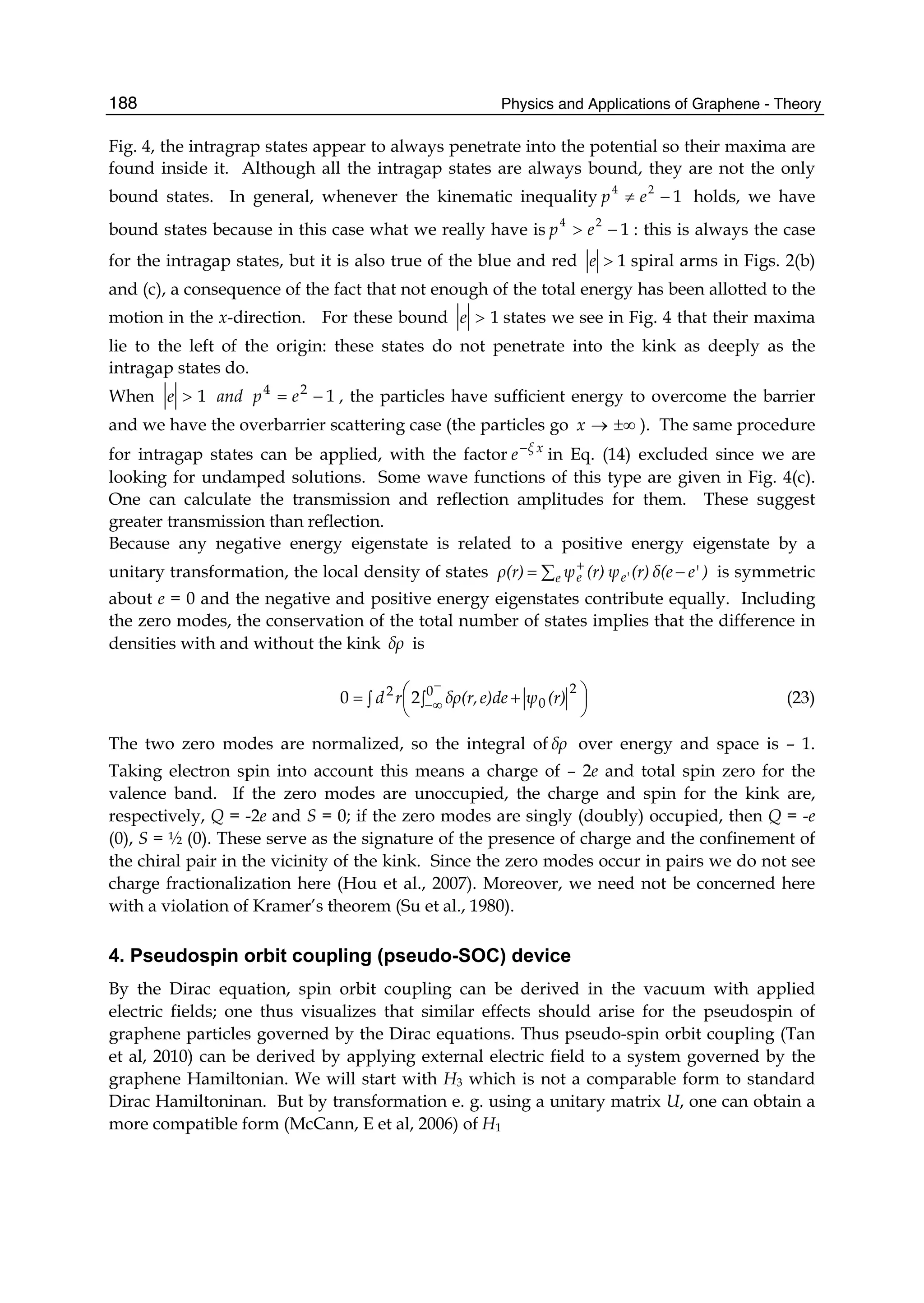 Physics and Applications of Graphene - Theory188
Fig. 4, the intragrap states appear to always penetrate into the potential so their maxima are
found inside it. Although all the intragap states are always bound, they are not the only
bound states. In general, whenever the kinematic inequality 1
24
−≠ ep holds, we have
bound states because in this case what we really have is 1
24
−> ep : this is always the case
for the intragap states, but it is also true of the blue and red 1>e spiral arms in Figs. 2(b)
and (c), a consequence of the fact that not enough of the total energy has been allotted to the
motion in the x-direction. For these bound 1>e states we see in Fig. 4 that their maxima
lie to the left of the origin: these states do not penetrate into the kink as deeply as the
intragap states do.
When 1>e and 124
−= ep , the particles have sufficient energy to overcome the barrier
and we have the overbarrier scattering case (the particles go ±∞→x ). The same procedure
for intragap states can be applied, with the factor xξ
e−
in Eq. (14) excluded since we are
looking for undamped solutions. Some wave functions of this type are given in Fig. 4(c).
One can calculate the transmission and reflection amplitudes for them. These suggest
greater transmission than reflection.
Because any negative energy eigenstate is related to a positive energy eigenstate by a
unitary transformation, the local density of states )e'δ(e(r)ψ(r)ψρ(r) e e'e −= ∑ +
is symmetric
about e = 0 and the negative and positive energy eigenstates contribute equally. Including
the zero modes, the conservation of the total number of states implies that the difference in
densities with and without the kink δρ is
∫ ⎟
⎠
⎞⎜
⎝
⎛
∫ +=
−
∞−
0 2
0
2
20 (r)ψe)deδρ(r,rd (23)
The two zero modes are normalized, so the integral of δρ over energy and space is – 1.
Taking electron spin into account this means a charge of – 2e and total spin zero for the
valence band. If the zero modes are unoccupied, the charge and spin for the kink are,
respectively, Q = -2e and S = 0; if the zero modes are singly (doubly) occupied, then Q = -e
(0), S = ½ (0). These serve as the signature of the presence of charge and the confinement of
the chiral pair in the vicinity of the kink. Since the zero modes occur in pairs we do not see
charge fractionalization here (Hou et al., 2007). Moreover, we need not be concerned here
with a violation of Kramer’s theorem (Su et al., 1980).
4. Pseudospin orbit coupling (pseudo-SOC) device
By the Dirac equation, spin orbit coupling can be derived in the vacuum with applied
electric fields; one thus visualizes that similar effects should arise for the pseudospin of
graphene particles governed by the Dirac equations. Thus pseudo-spin orbit coupling (Tan
et al, 2010) can be derived by applying external electric field to a system governed by the
graphene Hamiltonian. We will start with H3 which is not a comparable form to standard
Dirac Hamiltoninan. But by transformation e. g. using a unitary matrix U, one can obtain a
more compatible form (McCann, E et al, 2006) of H1
 