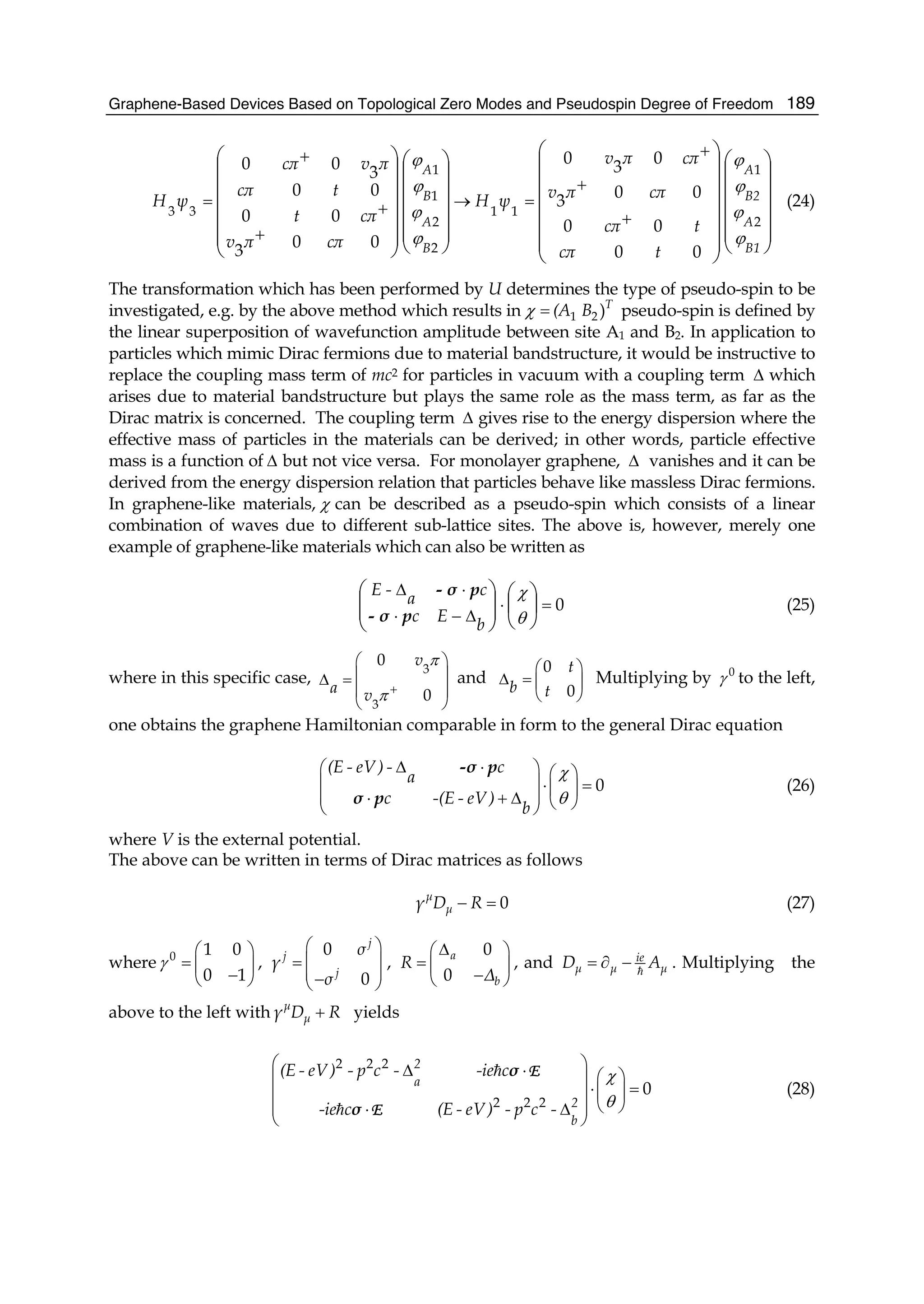 Graphene-Based Devices Based on Topological Zero Modes and Pseudospin Degree of Freedom 189
⎟⎟
⎟
⎟
⎟
⎠
⎞
⎜⎜
⎜
⎜
⎜
⎝
⎛
⎟⎟
⎟
⎟
⎟
⎟
⎠
⎞
⎜⎜
⎜
⎜
⎜
⎜
⎝
⎛
⎟⎟
⎟
⎟
⎟
⎠
⎞
⎜⎜
⎜
⎜
⎜
⎝
⎛
⎟
⎟
⎟
⎟
⎟
⎠
⎞
⎜
⎜
⎜
⎜
⎜
⎝
⎛
+
+
+
=→
+
+
+
=
B1
A
B2
A
B
A
B
A
tcπ
tcπ
cππv
cππv
ψH
cππv
cπt
tcπ
πvcπ
ψH
ϕ
ϕ
ϕ
ϕ
ϕ
ϕ
ϕ
ϕ
2
1
11
2
2
1
1
33
00
00
00
3
0
3
0
00
3
00
00
3
00
(24)
The transformation which has been performed by U determines the type of pseudo-spin to be
investigated, e.g. by the above method which results in 1 2 )T
(A Bχ = pseudo-spin is defined by
the linear superposition of wavefunction amplitude between site A1 and B2. In application to
particles which mimic Dirac fermions due to material bandstructure, it would be instructive to
replace the coupling mass term of mc2 for particles in vacuum with a coupling term Δ which
arises due to material bandstructure but plays the same role as the mass term, as far as the
Dirac matrix is concerned. The coupling term Δ gives rise to the energy dispersion where the
effective mass of particles in the materials can be derived; in other words, particle effective
mass is a function of Δ but not vice versa. For monolayer graphene, Δ vanishes and it can be
derived from the energy dispersion relation that particles behave like massless Dirac fermions.
In graphene-like materials, χ can be described as a pseudo-spin which consists of a linear
combination of waves due to different sub-lattice sites. The above is, however, merely one
example of graphene-like materials which can also be written as
0=⋅
Δ−⋅
⋅Δ
⎟
⎠
⎞
⎜
⎝
⎛
⎟⎟
⎠
⎞
⎜⎜
⎝
⎛
θ
χ
b
Ec
c
a
-E
pσ-
pσ-
(25)
where in this specific case,
3
3
0
0
v
a v
π
π +
⎛ ⎞
⎜ ⎟Δ =
⎜ ⎟
⎝ ⎠
and
0
0
t
b t
⎛ ⎞
Δ = ⎜ ⎟
⎝ ⎠
Multiplying by 0
γ to the left,
one obtains the graphene Hamiltonian comparable in form to the general Dirac equation
0
(E - eV ) - c
a
c -(E - eV )
b
χ
θ
Δ ⋅⎛ ⎞ ⎛ ⎞
⎜ ⎟⋅ =⎜ ⎟
⎜ ⎟⋅ + Δ ⎝ ⎠⎝ ⎠
-σ p
σ p
(26)
where V is the external potential.
The above can be written in terms of Dirac matrices as follows
0μ
μγ D R− = (27)
where 0 1 0
0 1
γ
⎛ ⎞
= ⎜ ⎟
−⎝ ⎠
,
0
0
j
j
j
σ
γ
σ
⎛ ⎞
⎜ ⎟=
⎜ ⎟−⎝ ⎠
,
0
0
a
b
R
Δ
Δ⎛ ⎞
= ⎜ ⎟
−⎝ ⎠
, and ie
μ μ μD A= ∂ − . Multiplying the
above to the left with μ
μγ D R+ yields
2 2 2
2 2 2
0
2
a
2
b
(E - eV ) - p c - -ie c
-ie c (E - eV) - p c -
χ
θ
⎛ ⎞Δ ⋅ ⎛ ⎞⎜ ⎟
⋅ =⎜ ⎟⎜ ⎟
⎝ ⎠⎜ ⎟⋅ Δ
⎝ ⎠
σ
σ
E
E
(28)
 