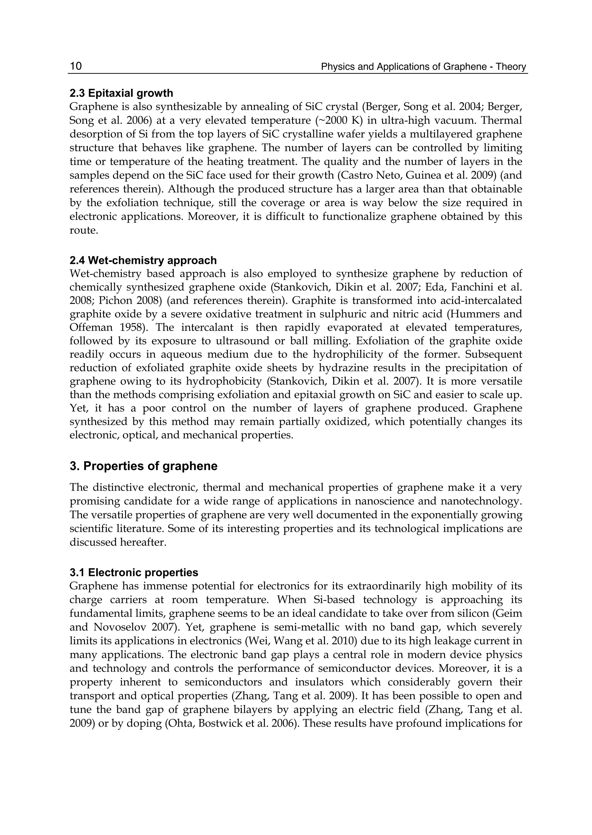 Physics and Applications of Graphene - Theory10
2.3 Epitaxial growth
Graphene is also synthesizable by annealing of SiC crystal (Berger, Song et al. 2004; Berger,
Song et al. 2006) at a very elevated temperature (~2000 K) in ultra-high vacuum. Thermal
desorption of Si from the top layers of SiC crystalline wafer yields a multilayered graphene
structure that behaves like graphene. The number of layers can be controlled by limiting
time or temperature of the heating treatment. The quality and the number of layers in the
samples depend on the SiC face used for their growth (Castro Neto, Guinea et al. 2009) (and
references therein). Although the produced structure has a larger area than that obtainable
by the exfoliation technique, still the coverage or area is way below the size required in
electronic applications. Moreover, it is difficult to functionalize graphene obtained by this
route.
2.4 Wet-chemistry approach
Wet-chemistry based approach is also employed to synthesize graphene by reduction of
chemically synthesized graphene oxide (Stankovich, Dikin et al. 2007; Eda, Fanchini et al.
2008; Pichon 2008) (and references therein). Graphite is transformed into acid-intercalated
graphite oxide by a severe oxidative treatment in sulphuric and nitric acid (Hummers and
Offeman 1958). The intercalant is then rapidly evaporated at elevated temperatures,
followed by its exposure to ultrasound or ball milling. Exfoliation of the graphite oxide
readily occurs in aqueous medium due to the hydrophilicity of the former. Subsequent
reduction of exfoliated graphite oxide sheets by hydrazine results in the precipitation of
graphene owing to its hydrophobicity (Stankovich, Dikin et al. 2007). It is more versatile
than the methods comprising exfoliation and epitaxial growth on SiC and easier to scale up.
Yet, it has a poor control on the number of layers of graphene produced. Graphene
synthesized by this method may remain partially oxidized, which potentially changes its
electronic, optical, and mechanical properties.
3. Properties of graphene
The distinctive electronic, thermal and mechanical properties of graphene make it a very
promising candidate for a wide range of applications in nanoscience and nanotechnology.
The versatile properties of graphene are very well documented in the exponentially growing
scientific literature. Some of its interesting properties and its technological implications are
discussed hereafter.
3.1 Electronic properties
Graphene has immense potential for electronics for its extraordinarily high mobility of its
charge carriers at room temperature. When Si-based technology is approaching its
fundamental limits, graphene seems to be an ideal candidate to take over from silicon (Geim
and Novoselov 2007). Yet, graphene is semi-metallic with no band gap, which severely
limits its applications in electronics (Wei, Wang et al. 2010) due to its high leakage current in
many applications. The electronic band gap plays a central role in modern device physics
and technology and controls the performance of semiconductor devices. Moreover, it is a
property inherent to semiconductors and insulators which considerably govern their
transport and optical properties (Zhang, Tang et al. 2009). It has been possible to open and
tune the band gap of graphene bilayers by applying an electric field (Zhang, Tang et al.
2009) or by doping (Ohta, Bostwick et al. 2006). These results have profound implications for
 