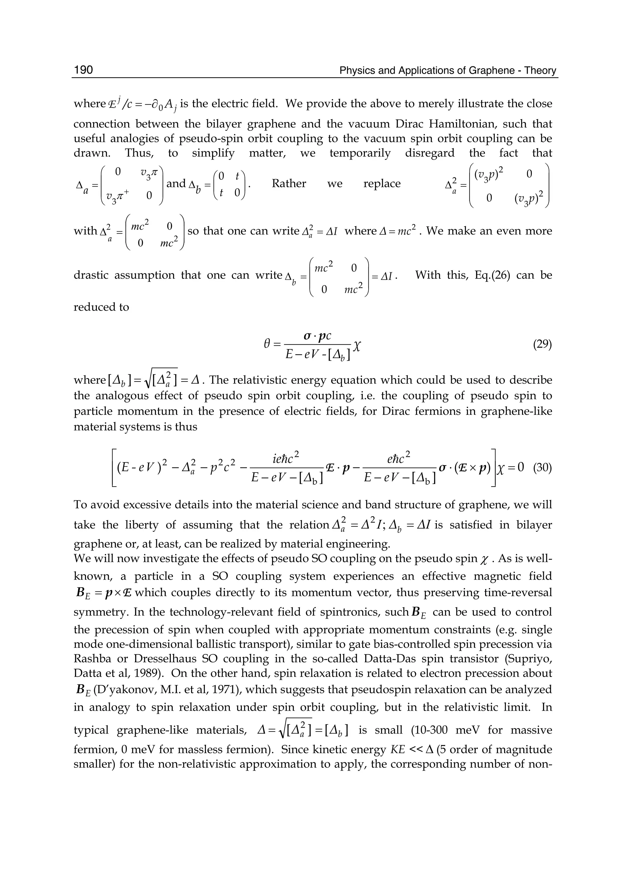Physics and Applications of Graphene - Theory190
where j
j
A/c 0−∂=E is the electric field. We provide the above to merely illustrate the close
connection between the bilayer graphene and the vacuum Dirac Hamiltonian, such that
useful analogies of pseudo-spin orbit coupling to the vacuum spin orbit coupling can be
drawn. Thus, to simplify matter, we temporarily disregard the fact that
3
3
0
0
v
a v
π
π +
⎛ ⎞
⎜ ⎟Δ =
⎜ ⎟
⎝ ⎠
and
0
0
t
b t
⎛ ⎞
Δ = ⎜ ⎟
⎝ ⎠
. Rather we replace
2
32
2
3
( ) 0
0 ( )
a
v p
v p
⎛ ⎞
⎜ ⎟Δ = ⎜ ⎟
⎜ ⎟
⎝ ⎠
with
⎟
⎟
⎠
⎞
⎜
⎜
⎝
⎛
=Δ
2
2
2
0
0
mc
mc
a
so that one can write 2
aΔ ΔI= where 2
Δ mc= . We make an even more
drastic assumption that one can write
2
2
0
0
b
mc
ΔI
mc
⎛ ⎞
⎜ ⎟Δ = =
⎜ ⎟
⎝ ⎠
. With this, Eq.(26) can be
reduced to
χ
Δ-eE
c
θ
b ][V−
⋅
=
pσ
(29)
where ΔΔΔ ab == ][][ 2
. The relativistic energy equation which could be used to describe
the analogous effect of pseudo spin orbit coupling, i.e. the coupling of pseudo spin to
particle momentum in the presence of electric fields, for Dirac fermions in graphene-like
material systems is thus
0)(
][][
)(
b
2
b
2
2222
=
⎥
⎥
⎦
⎤
⎢
⎢
⎣
⎡
×⋅
−−
−⋅
−−
−−− χ
ΔeE
ce
ΔeE
cie
cpΔe-E a pσp EE
VV
V (30)
To avoid excessive details into the material science and band structure of graphene, we will
take the liberty of assuming that the relation II ΔΔΔΔ ba == ;22
is satisfied in bilayer
graphene or, at least, can be realized by material engineering.
We will now investigate the effects of pseudo SO coupling on the pseudo spin χ . As is well-
known, a particle in a SO coupling system experiences an effective magnetic field
E×= pBΕ which couples directly to its momentum vector, thus preserving time-reversal
symmetry. In the technology-relevant field of spintronics, such ΕB can be used to control
the precession of spin when coupled with appropriate momentum constraints (e.g. single
mode one-dimensional ballistic transport), similar to gate bias-controlled spin precession via
Rashba or Dresselhaus SO coupling in the so-called Datta-Das spin transistor (Supriyo,
Datta et al, 1989). On the other hand, spin relaxation is related to electron precession about
ΕB (D’yakonov, M.I. et al, 1971), which suggests that pseudospin relaxation can be analyzed
in analogy to spin relaxation under spin orbit coupling, but in the relativistic limit. In
typical graphene-like materials, ][][ 2
ba ΔΔΔ == is small (10-300 meV for massive
fermion, 0 meV for massless fermion). Since kinetic energy KE << Δ (5 order of magnitude
smaller) for the non-relativistic approximation to apply, the corresponding number of non-
 
