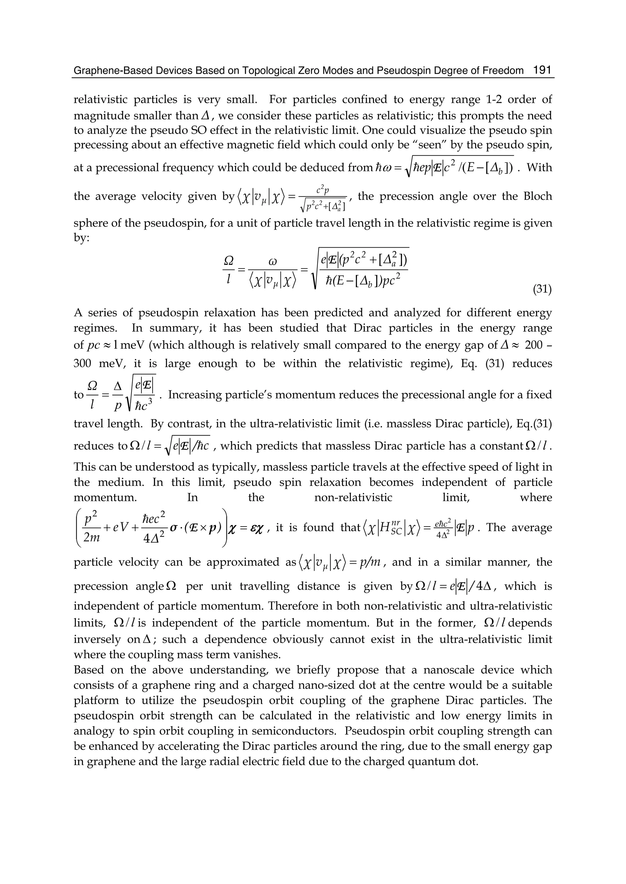 Graphene-Based Devices Based on Topological Zero Modes and Pseudospin Degree of Freedom 191
relativistic particles is very small. For particles confined to energy range 1-2 order of
magnitude smaller than Δ, we consider these particles as relativistic; this prompts the need
to analyze the pseudo SO effect in the relativistic limit. One could visualize the pseudo spin
precessing about an effective magnetic field which could only be “seen” by the pseudo spin,
at a precessional frequency which could be deduced from ])/(2
bΔEep [−= cEω . With
the average velocity given by
][ 2
a
22
2
Δcp
pc
μ χvχ
+
= , the precession angle over the Bloch
sphere of the pseudospin, for a unit of particle travel length in the relativistic regime is given
by:
2
)pcΔ(E
Δc(pe
χvχ
ω
l
Ω
b
a
22
μ ][
])[ 2
−
+
==
E
(31)
A series of pseudospin relaxation has been predicted and analyzed for different energy
regimes. In summary, it has been studied that Dirac particles in the energy range
of 1≈pc meV (which although is relatively small compared to the energy gap of ≈Δ 200 –
300 meV, it is large enough to be within the relativistic regime), Eq. (31) reduces
to 3
cp
Ee
l
Ω Δ
= . Increasing particle’s momentum reduces the precessional angle for a fixed
travel length. By contrast, in the ultra-relativistic limit (i.e. massless Dirac particle), Eq.(31)
reduces to c/eE=Ω l/ , which predicts that massless Dirac particle has a constant l/Ω .
This can be understood as typically, massless particle travels at the effective speed of light in
the medium. In this limit, pseudo spin relaxation becomes independent of particle
momentum. In the non-relativistic limit, where
εχχ =
⎟
⎟
⎠
⎞
⎜
⎜
⎝
⎛
×⋅++ )(
Δ
ec
Ve
2m
p
pσ E2
22
4
, it is found that pχHχ nr
SC E2
2
4Δ
= ce . The average
particle velocity can be approximated as p/mχvχ μ = , and in a similar manner, the
precession angle Ω per unit travelling distance is given by Δ=Ω 4/eEl/ , which is
independent of particle momentum. Therefore in both non-relativistic and ultra-relativistic
limits, l/Ω is independent of the particle momentum. But in the former, l/Ω depends
inversely on Δ ; such a dependence obviously cannot exist in the ultra-relativistic limit
where the coupling mass term vanishes.
Based on the above understanding, we briefly propose that a nanoscale device which
consists of a graphene ring and a charged nano-sized dot at the centre would be a suitable
platform to utilize the pseudospin orbit coupling of the graphene Dirac particles. The
pseudospin orbit strength can be calculated in the relativistic and low energy limits in
analogy to spin orbit coupling in semiconductors. Pseudospin orbit coupling strength can
be enhanced by accelerating the Dirac particles around the ring, due to the small energy gap
in graphene and the large radial electric field due to the charged quantum dot.
 