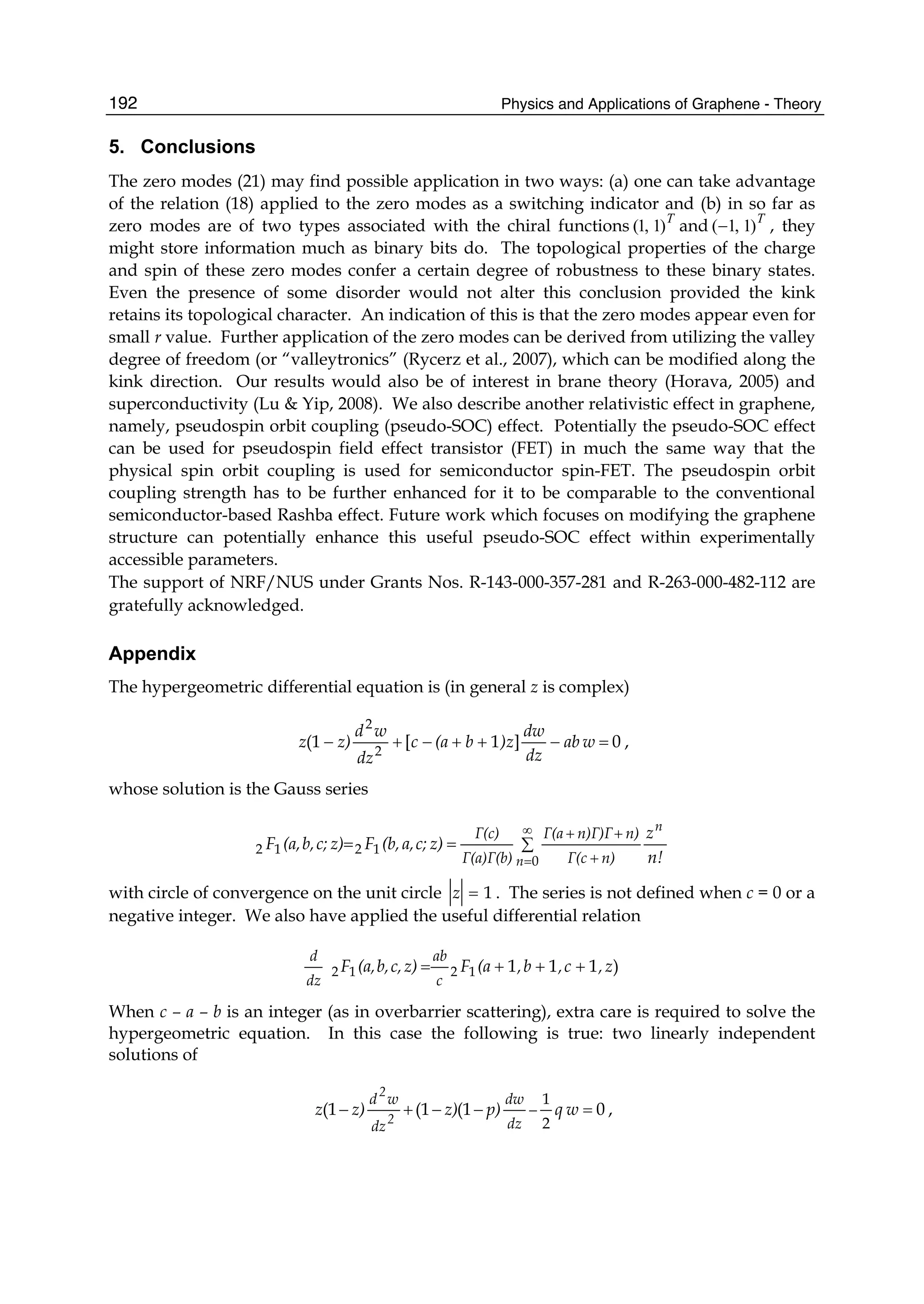 Physics and Applications of Graphene - Theory192
5. Conclusions
The zero modes (21) may find possible application in two ways: (a) one can take advantage
of the relation (18) applied to the zero modes as a switching indicator and (b) in so far as
zero modes are of two types associated with the chiral functions T
)1,1( and T
)1,1(− , they
might store information much as binary bits do. The topological properties of the charge
and spin of these zero modes confer a certain degree of robustness to these binary states.
Even the presence of some disorder would not alter this conclusion provided the kink
retains its topological character. An indication of this is that the zero modes appear even for
small r value. Further application of the zero modes can be derived from utilizing the valley
degree of freedom (or “valleytronics” (Rycerz et al., 2007), which can be modified along the
kink direction. Our results would also be of interest in brane theory (Horava, 2005) and
superconductivity (Lu & Yip, 2008). We also describe another relativistic effect in graphene,
namely, pseudospin orbit coupling (pseudo-SOC) effect. Potentially the pseudo-SOC effect
can be used for pseudospin field effect transistor (FET) in much the same way that the
physical spin orbit coupling is used for semiconductor spin-FET. The pseudospin orbit
coupling strength has to be further enhanced for it to be comparable to the conventional
semiconductor-based Rashba effect. Future work which focuses on modifying the graphene
structure can potentially enhance this useful pseudo-SOC effect within experimentally
accessible parameters.
The support of NRF/NUS under Grants Nos. R-143-000-357-281 and R-263-000-482-112 are
gratefully acknowledged.
Appendix
The hypergeometric differential equation is (in general z is complex)
0]1[(1 2
2
=−++−+− wab
dz
dw
)zb(ac
dz
wd
z)z ,
whose solution is the Gauss series
n!
z
z)c;a,(b,Fz)c;b,(a,F
n
n n)Γ(c
n)n)Γ)ΓΓ(a
Γ(a)Γ(b)
Γ(c)
∑==
∞
= +
++
0
1212
with circle of convergence on the unit circle 1=z . The series is not defined when c = 0 or a
negative integer. We also have applied the useful differential relation
)1111212 z,c,b,(aFz)c,b,(a,F
c
ab
dz
d
+++=
When c – a – b is an integer (as in overbarrier scattering), extra care is required to solve the
hypergeometric equation. In this case the following is true: two linearly independent
solutions of
0(1(1(1
2
1
=−−+− − wqp)z)z)z
dz
dw
dz
wd
2
2
,
 