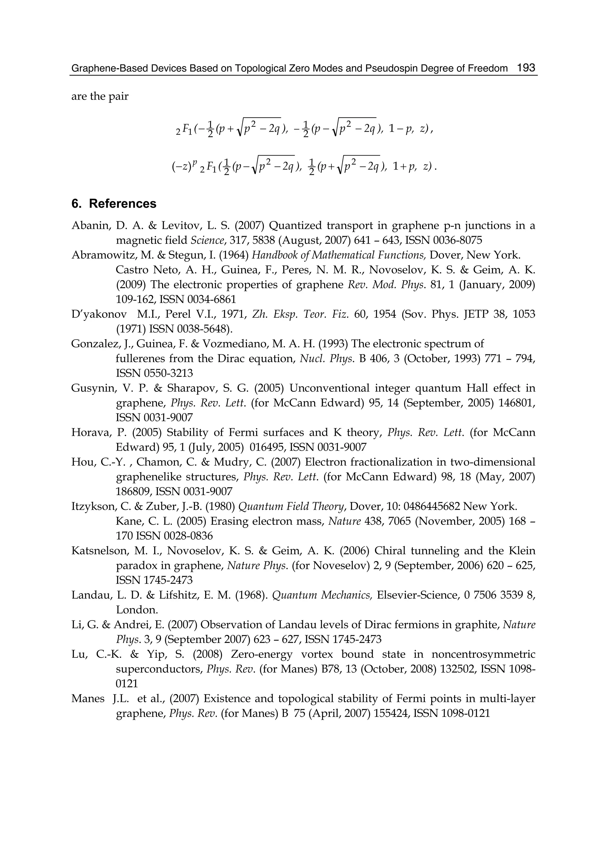 Graphene-Based Devices Based on Topological Zero Modes and Pseudospin Degree of Freedom 193
are the pair
z)p,),2qp(p),2qp(p(F −−−−+− − 122
12 2
1
2
1 ,
z)p,),2qp(p),2qp(p(Fz p
+−+−−− 1)( 22
12 2
1
2
1 .
6. References
Abanin, D. A. & Levitov, L. S. (2007) Quantized transport in graphene p-n junctions in a
magnetic field Science, 317, 5838 (August, 2007) 641 – 643, ISSN 0036-8075
Abramowitz, M. & Stegun, I. (1964) Handbook of Mathematical Functions, Dover, New York.
Castro Neto, A. H., Guinea, F., Peres, N. M. R., Novoselov, K. S. & Geim, A. K.
(2009) The electronic properties of graphene Rev. Mod. Phys. 81, 1 (January, 2009)
109-162, ISSN 0034-6861
D’yakonov M.I., Perel V.I., 1971, Zh. Eksp. Teor. Fiz. 60, 1954 (Sov. Phys. JETP 38, 1053
(1971) ISSN 0038-5648).
Gonzalez, J., Guinea, F. & Vozmediano, M. A. H. (1993) The electronic spectrum of
fullerenes from the Dirac equation, Nucl. Phys. B 406, 3 (October, 1993) 771 – 794,
ISSN 0550-3213
Gusynin, V. P. & Sharapov, S. G. (2005) Unconventional integer quantum Hall effect in
graphene, Phys. Rev. Lett. (for McCann Edward) 95, 14 (September, 2005) 146801,
ISSN 0031-9007
Horava, P. (2005) Stability of Fermi surfaces and K theory, Phys. Rev. Lett. (for McCann
Edward) 95, 1 (July, 2005) 016495, ISSN 0031-9007
Hou, C.-Y. , Chamon, C. & Mudry, C. (2007) Electron fractionalization in two-dimensional
graphenelike structures, Phys. Rev. Lett. (for McCann Edward) 98, 18 (May, 2007)
186809, ISSN 0031-9007
Itzykson, C. & Zuber, J.-B. (1980) Quantum Field Theory, Dover, 10: 0486445682 New York.
Kane, C. L. (2005) Erasing electron mass, Nature 438, 7065 (November, 2005) 168 –
170 ISSN 0028-0836
Katsnelson, M. I., Novoselov, K. S. & Geim, A. K. (2006) Chiral tunneling and the Klein
paradox in graphene, Nature Phys. (for Noveselov) 2, 9 (September, 2006) 620 – 625,
ISSN 1745-2473
Landau, L. D. & Lifshitz, E. M. (1968). Quantum Mechanics, Elsevier-Science, 0 7506 3539 8,
London.
Li, G. & Andrei, E. (2007) Observation of Landau levels of Dirac fermions in graphite, Nature
Phys. 3, 9 (September 2007) 623 – 627, ISSN 1745-2473
Lu, C.-K. & Yip, S. (2008) Zero-energy vortex bound state in noncentrosymmetric
superconductors, Phys. Rev. (for Manes) B78, 13 (October, 2008) 132502, ISSN 1098-
0121
Manes J.L. et al., (2007) Existence and topological stability of Fermi points in multi-layer
graphene, Phys. Rev. (for Manes) B 75 (April, 2007) 155424, ISSN 1098-0121
 
