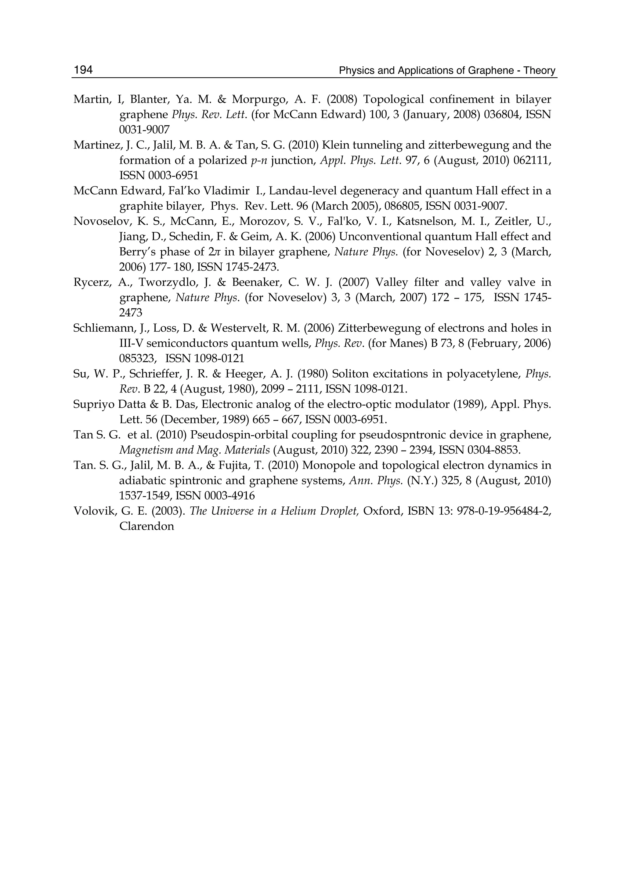 Physics and Applications of Graphene - Theory194
Martin, I, Blanter, Ya. M. & Morpurgo, A. F. (2008) Topological confinement in bilayer
graphene Phys. Rev. Lett. (for McCann Edward) 100, 3 (January, 2008) 036804, ISSN
0031-9007
Martinez, J. C., Jalil, M. B. A. & Tan, S. G. (2010) Klein tunneling and zitterbewegung and the
formation of a polarized p-n junction, Appl. Phys. Lett. 97, 6 (August, 2010) 062111,
ISSN 0003-6951
McCann Edward, Fal’ko Vladimir I., Landau-level degeneracy and quantum Hall effect in a
graphite bilayer, Phys. Rev. Lett. 96 (March 2005), 086805, ISSN 0031-9007.
Novoselov, K. S., McCann, E., Morozov, S. V., Fal'ko, V. I., Katsnelson, M. I., Zeitler, U.,
Jiang, D., Schedin, F. & Geim, A. K. (2006) Unconventional quantum Hall effect and
Berry’s phase of 2π in bilayer graphene, Nature Phys. (for Noveselov) 2, 3 (March,
2006) 177- 180, ISSN 1745-2473.
Rycerz, A., Tworzydlo, J. & Beenaker, C. W. J. (2007) Valley filter and valley valve in
graphene, Nature Phys. (for Noveselov) 3, 3 (March, 2007) 172 – 175, ISSN 1745-
2473
Schliemann, J., Loss, D. & Westervelt, R. M. (2006) Zitterbewegung of electrons and holes in
III-V semiconductors quantum wells, Phys. Rev. (for Manes) B 73, 8 (February, 2006)
085323, ISSN 1098-0121
Su, W. P., Schrieffer, J. R. & Heeger, A. J. (1980) Soliton excitations in polyacetylene, Phys.
Rev. B 22, 4 (August, 1980), 2099 – 2111, ISSN 1098-0121.
Supriyo Datta & B. Das, Electronic analog of the electro-optic modulator (1989), Appl. Phys.
Lett. 56 (December, 1989) 665 – 667, ISSN 0003-6951.
Tan S. G. et al. (2010) Pseudospin-orbital coupling for pseudospntronic device in graphene,
Magnetism and Mag. Materials (August, 2010) 322, 2390 – 2394, ISSN 0304-8853.
Tan. S. G., Jalil, M. B. A., & Fujita, T. (2010) Monopole and topological electron dynamics in
adiabatic spintronic and graphene systems, Ann. Phys. (N.Y.) 325, 8 (August, 2010)
1537-1549, ISSN 0003-4916
Volovik, G. E. (2003). The Universe in a Helium Droplet, Oxford, ISBN 13: 978-0-19-956484-2,
Clarendon
 