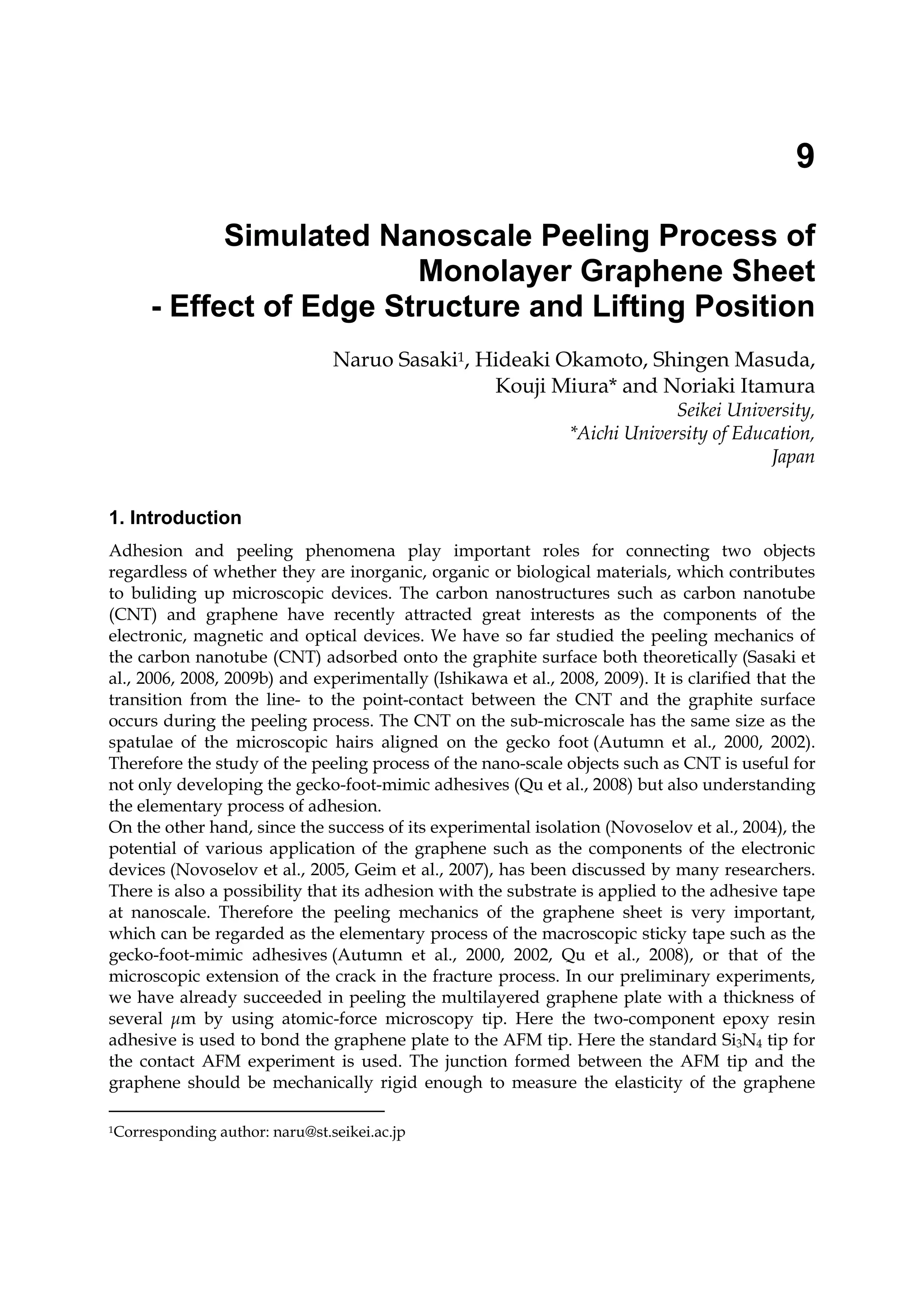 9
Simulated Nanoscale Peeling Process of
Monolayer Graphene Sheet
- Effect of Edge Structure and Lifting Position
Naruo Sasaki1, Hideaki Okamoto, Shingen Masuda,
Kouji Miura* and Noriaki Itamura
Seikei University,
*Aichi University of Education,
Japan
1. Introduction
Adhesion and peeling phenomena play important roles for connecting two objects
regardless of whether they are inorganic, organic or biological materials, which contributes
to buliding up microscopic devices. The carbon nanostructures such as carbon nanotube
(CNT) and graphene have recently attracted great interests as the components of the
electronic, magnetic and optical devices. We have so far studied the peeling mechanics of
the carbon nanotube (CNT) adsorbed onto the graphite surface both theoretically (Sasaki et
al., 2006, 2008, 2009b) and experimentally (Ishikawa et al., 2008, 2009). It is clarified that the
transition from the line- to the point-contact between the CNT and the graphite surface
occurs during the peeling process. The CNT on the sub-microscale has the same size as the
spatulae of the microscopic hairs aligned on the gecko foot (Autumn et al., 2000, 2002).
Therefore the study of the peeling process of the nano-scale objects such as CNT is useful for
not only developing the gecko-foot-mimic adhesives (Qu et al., 2008) but also understanding
the elementary process of adhesion.
On the other hand, since the success of its experimental isolation (Novoselov et al., 2004), the
potential of various application of the graphene such as the components of the electronic
devices (Novoselov et al., 2005, Geim et al., 2007), has been discussed by many researchers.
There is also a possibility that its adhesion with the substrate is applied to the adhesive tape
at nanoscale. Therefore the peeling mechanics of the graphene sheet is very important,
which can be regarded as the elementary process of the macroscopic sticky tape such as the
gecko-foot-mimic adhesives (Autumn et al., 2000, 2002, Qu et al., 2008), or that of the
microscopic extension of the crack in the fracture process. In our preliminary experiments,
we have already succeeded in peeling the multilayered graphene plate with a thickness of
several μm by using atomic-force microscopy tip. Here the two-component epoxy resin
adhesive is used to bond the graphene plate to the AFM tip. Here the standard Si3N4 tip for
the contact AFM experiment is used. The junction formed between the AFM tip and the
graphene should be mechanically rigid enough to measure the elasticity of the graphene
1Corresponding author: naru@st.seikei.ac.jp
 