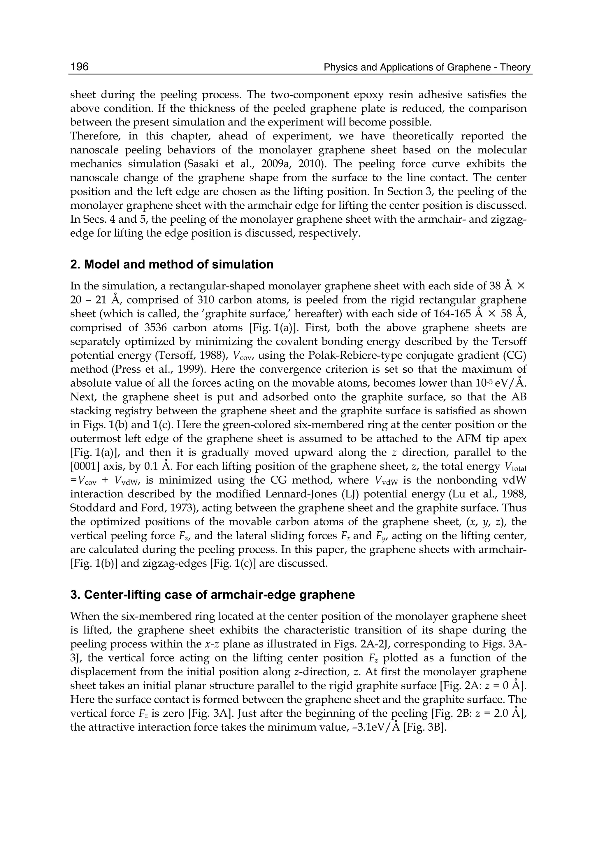 Physics and Applications of Graphene - Theory196
sheet during the peeling process. The two-component epoxy resin adhesive satisfies the
above condition. If the thickness of the peeled graphene plate is reduced, the comparison
between the present simulation and the experiment will become possible.
Therefore, in this chapter, ahead of experiment, we have theoretically reported the
nanoscale peeling behaviors of the monolayer graphene sheet based on the molecular
mechanics simulation (Sasaki et al., 2009a, 2010). The peeling force curve exhibits the
nanoscale change of the graphene shape from the surface to the line contact. The center
position and the left edge are chosen as the lifting position. In Section 3, the peeling of the
monolayer graphene sheet with the armchair edge for lifting the center position is discussed.
In Secs. 4 and 5, the peeling of the monolayer graphene sheet with the armchair- and zigzag-
edge for lifting the edge position is discussed, respectively.
2. Model and method of simulation
In the simulation, a rectangular-shaped monolayer graphene sheet with each side of 38 Å ×
20 – 21 Å, comprised of 310 carbon atoms, is peeled from the rigid rectangular graphene
sheet (which is called, the ’graphite surface,’ hereafter) with each side of 164-165 Å × 58 Å,
comprised of 3536 carbon atoms [Fig. 1(a)]. First, both the above graphene sheets are
separately optimized by minimizing the covalent bonding energy described by the Tersoff
potential energy (Tersoff, 1988), Vcov, using the Polak-Rebiere-type conjugate gradient (CG)
method (Press et al., 1999). Here the convergence criterion is set so that the maximum of
absolute value of all the forces acting on the movable atoms, becomes lower than 10-5 eV/Å.
Next, the graphene sheet is put and adsorbed onto the graphite surface, so that the AB
stacking registry between the graphene sheet and the graphite surface is satisfied as shown
in Figs. 1(b) and 1(c). Here the green-colored six-membered ring at the center position or the
outermost left edge of the graphene sheet is assumed to be attached to the AFM tip apex
[Fig. 1(a)], and then it is gradually moved upward along the z direction, parallel to the
[0001] axis, by 0.1 Å. For each lifting position of the graphene sheet, z, the total energy Vtotal
=Vcov + VvdW, is minimized using the CG method, where VvdW is the nonbonding vdW
interaction described by the modified Lennard-Jones (LJ) potential energy (Lu et al., 1988,
Stoddard and Ford, 1973), acting between the graphene sheet and the graphite surface. Thus
the optimized positions of the movable carbon atoms of the graphene sheet, (x, y, z), the
vertical peeling force Fz, and the lateral sliding forces Fx and Fy, acting on the lifting center,
are calculated during the peeling process. In this paper, the graphene sheets with armchair-
[Fig. 1(b)] and zigzag-edges [Fig. 1(c)] are discussed.
3. Center-lifting case of armchair-edge graphene
When the six-membered ring located at the center position of the monolayer graphene sheet
is lifted, the graphene sheet exhibits the characteristic transition of its shape during the
peeling process within the x-z plane as illustrated in Figs. 2A-2J, corresponding to Figs. 3A-
3J, the vertical force acting on the lifting center position Fz plotted as a function of the
displacement from the initial position along z-direction, z. At first the monolayer graphene
sheet takes an initial planar structure parallel to the rigid graphite surface [Fig. 2A: z = 0 Å].
Here the surface contact is formed between the graphene sheet and the graphite surface. The
vertical force Fz is zero [Fig. 3A]. Just after the beginning of the peeling [Fig. 2B: z = 2.0 Å],
the attractive interaction force takes the minimum value, –3.1eV/Å [Fig. 3B].
 