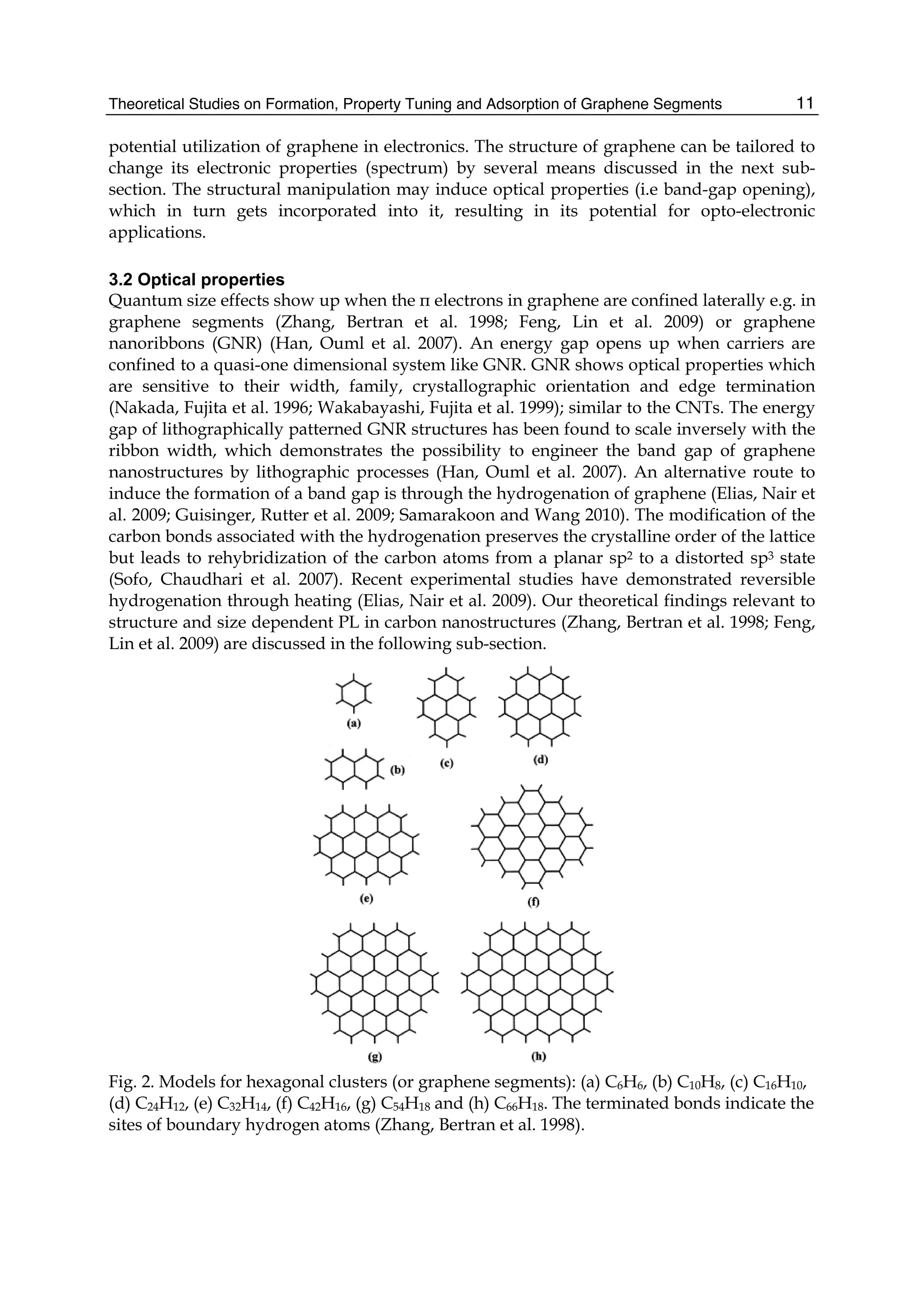 Theoretical Studies on Formation, Property Tuning and Adsorption of Graphene Segments 11
potential utilization of graphene in electronics. The structure of graphene can be tailored to
change its electronic properties (spectrum) by several means discussed in the next sub-
section. The structural manipulation may induce optical properties (i.e band-gap opening),
which in turn gets incorporated into it, resulting in its potential for opto-electronic
applications.
3.2 Optical properties
Quantum size effects show up when the π electrons in graphene are confined laterally e.g. in
graphene segments (Zhang, Bertran et al. 1998; Feng, Lin et al. 2009) or graphene
nanoribbons (GNR) (Han, Ouml et al. 2007). An energy gap opens up when carriers are
confined to a quasi-one dimensional system like GNR. GNR shows optical properties which
are sensitive to their width, family, crystallographic orientation and edge termination
(Nakada, Fujita et al. 1996; Wakabayashi, Fujita et al. 1999); similar to the CNTs. The energy
gap of lithographically patterned GNR structures has been found to scale inversely with the
ribbon width, which demonstrates the possibility to engineer the band gap of graphene
nanostructures by lithographic processes (Han, Ouml et al. 2007). An alternative route to
induce the formation of a band gap is through the hydrogenation of graphene (Elias, Nair et
al. 2009; Guisinger, Rutter et al. 2009; Samarakoon and Wang 2010). The modification of the
carbon bonds associated with the hydrogenation preserves the crystalline order of the lattice
but leads to rehybridization of the carbon atoms from a planar sp2 to a distorted sp3 state
(Sofo, Chaudhari et al. 2007). Recent experimental studies have demonstrated reversible
hydrogenation through heating (Elias, Nair et al. 2009). Our theoretical findings relevant to
structure and size dependent PL in carbon nanostructures (Zhang, Bertran et al. 1998; Feng,
Lin et al. 2009) are discussed in the following sub-section.
Fig. 2. Models for hexagonal clusters (or graphene segments): (a) C6H6, (b) C10H8, (c) C16H10,
(d) C24H12, (e) C32H14, (f) C42H16, (g) C54H18 and (h) C66H18. The terminated bonds indicate the
sites of boundary hydrogen atoms (Zhang, Bertran et al. 1998).
 