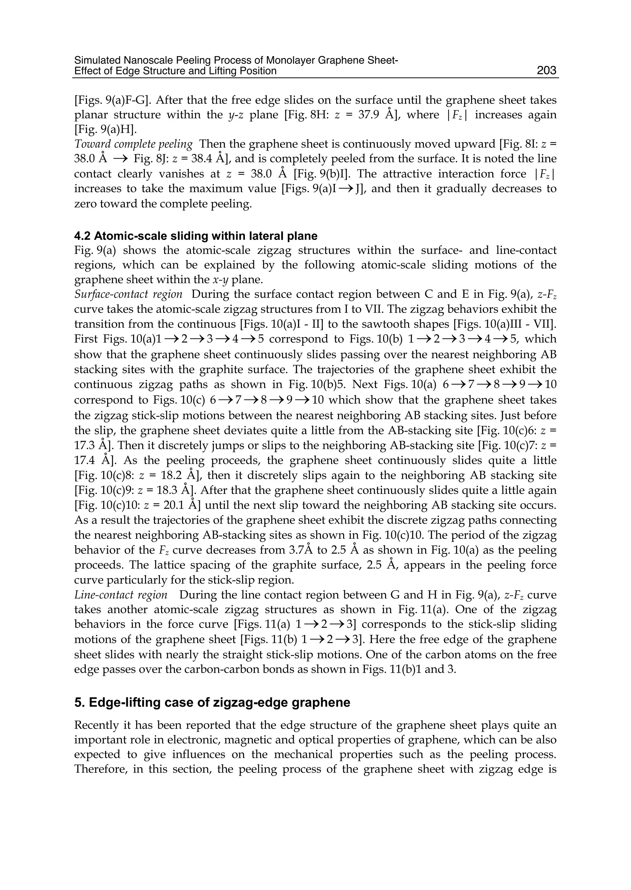 Simulated Nanoscale Peeling Process of Monolayer Graphene Sheet-
Effect of Edge Structure and Lifting Position 203
[Figs. 9(a)F-G]. After that the free edge slides on the surface until the graphene sheet takes
planar structure within the y-z plane [Fig. 8H: z = 37.9 Å], where |Fz| increases again
[Fig. 9(a)H].
Toward complete peeling Then the graphene sheet is continuously moved upward [Fig. 8I: z =
38.0 Å → Fig. 8J: z = 38.4 Å], and is completely peeled from the surface. It is noted the line
contact clearly vanishes at z = 38.0 Å [Fig. 9(b)I]. The attractive interaction force |Fz|
increases to take the maximum value [Figs. 9(a)I →J], and then it gradually decreases to
zero toward the complete peeling.
4.2 Atomic-scale sliding within lateral plane
Fig. 9(a) shows the atomic-scale zigzag structures within the surface- and line-contact
regions, which can be explained by the following atomic-scale sliding motions of the
graphene sheet within the x-y plane.
Surface-contact region During the surface contact region between C and E in Fig. 9(a), z-Fz
curve takes the atomic-scale zigzag structures from I to VII. The zigzag behaviors exhibit the
transition from the continuous [Figs. 10(a)I - II] to the sawtooth shapes [Figs. 10(a)III - VII].
First Figs. 10(a)1 →2 →3 →4 →5 correspond to Figs. 10(b) 1 →2 →3 →4 →5, which
show that the graphene sheet continuously slides passing over the nearest neighboring AB
stacking sites with the graphite surface. The trajectories of the graphene sheet exhibit the
continuous zigzag paths as shown in Fig. 10(b)5. Next Figs. 10(a) 6 →7 →8 →9 →10
correspond to Figs. 10(c) 6 →7 →8 →9 →10 which show that the graphene sheet takes
the zigzag stick-slip motions between the nearest neighboring AB stacking sites. Just before
the slip, the graphene sheet deviates quite a little from the AB-stacking site [Fig. 10(c)6: z =
17.3 Å]. Then it discretely jumps or slips to the neighboring AB-stacking site [Fig. 10(c)7: z =
17.4 Å]. As the peeling proceeds, the graphene sheet continuously slides quite a little
[Fig. 10(c)8: z = 18.2 Å], then it discretely slips again to the neighboring AB stacking site
[Fig. 10(c)9: z = 18.3 Å]. After that the graphene sheet continuously slides quite a little again
[Fig. 10(c)10: z = 20.1 Å] until the next slip toward the neighboring AB stacking site occurs.
As a result the trajectories of the graphene sheet exhibit the discrete zigzag paths connecting
the nearest neighboring AB-stacking sites as shown in Fig. 10(c)10. The period of the zigzag
behavior of the Fz curve decreases from 3.7Å to 2.5 Å as shown in Fig. 10(a) as the peeling
proceeds. The lattice spacing of the graphite surface, 2.5 Å, appears in the peeling force
curve particularly for the stick-slip region.
Line-contact region During the line contact region between G and H in Fig. 9(a), z-Fz curve
takes another atomic-scale zigzag structures as shown in Fig. 11(a). One of the zigzag
behaviors in the force curve [Figs. 11(a) 1 →2 →3] corresponds to the stick-slip sliding
motions of the graphene sheet [Figs. 11(b) 1 →2 →3]. Here the free edge of the graphene
sheet slides with nearly the straight stick-slip motions. One of the carbon atoms on the free
edge passes over the carbon-carbon bonds as shown in Figs. 11(b)1 and 3.
5. Edge-lifting case of zigzag-edge graphene
Recently it has been reported that the edge structure of the graphene sheet plays quite an
important role in electronic, magnetic and optical properties of graphene, which can be also
expected to give influences on the mechanical properties such as the peeling process.
Therefore, in this section, the peeling process of the graphene sheet with zigzag edge is
 
