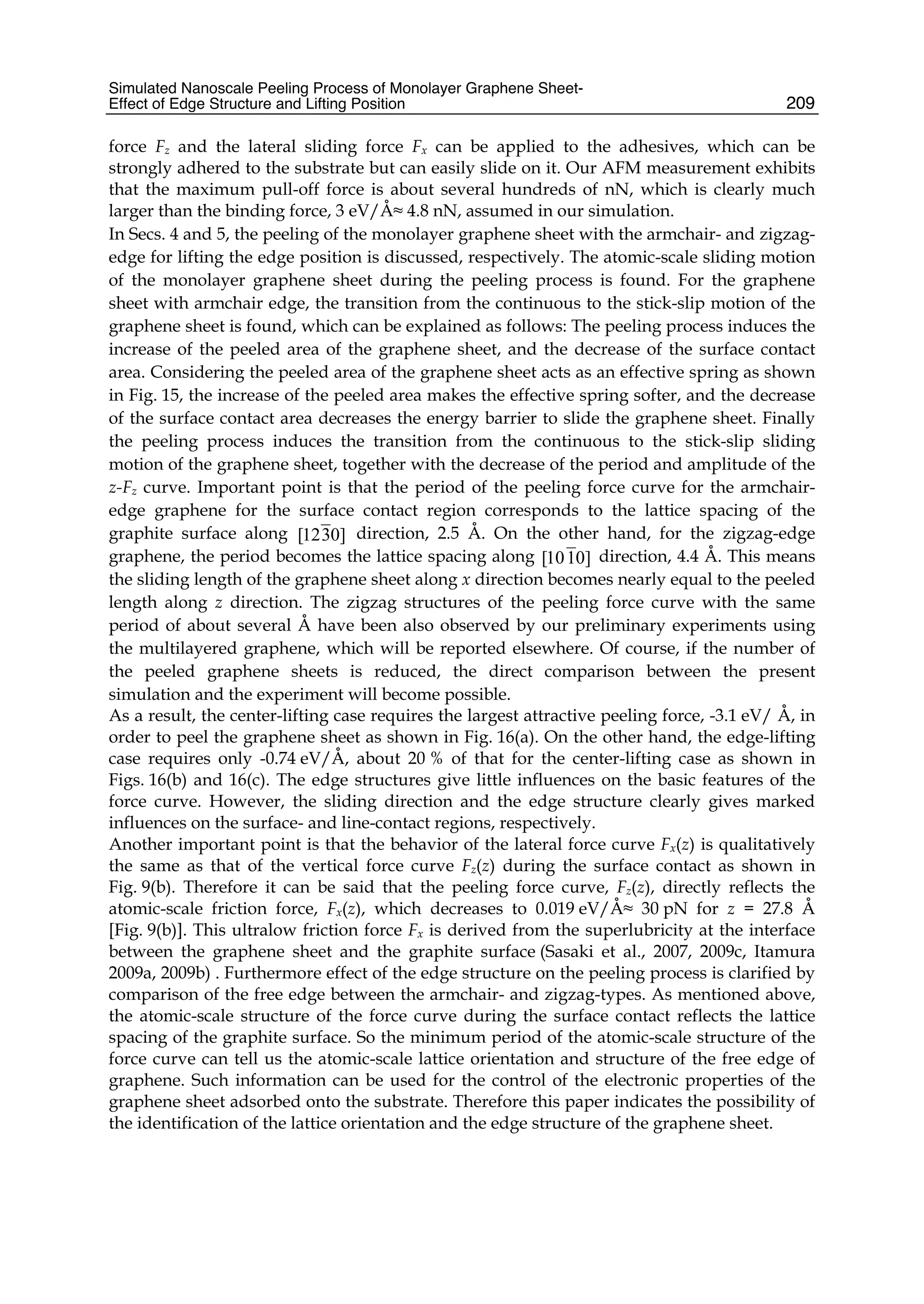 Simulated Nanoscale Peeling Process of Monolayer Graphene Sheet-
Effect of Edge Structure and Lifting Position 209
force Fz and the lateral sliding force Fx can be applied to the adhesives, which can be
strongly adhered to the substrate but can easily slide on it. Our AFM measurement exhibits
that the maximum pull-off force is about several hundreds of nN, which is clearly much
larger than the binding force, 3 eV/Å≈ 4.8 nN, assumed in our simulation.
In Secs. 4 and 5, the peeling of the monolayer graphene sheet with the armchair- and zigzag-
edge for lifting the edge position is discussed, respectively. The atomic-scale sliding motion
of the monolayer graphene sheet during the peeling process is found. For the graphene
sheet with armchair edge, the transition from the continuous to the stick-slip motion of the
graphene sheet is found, which can be explained as follows: The peeling process induces the
increase of the peeled area of the graphene sheet, and the decrease of the surface contact
area. Considering the peeled area of the graphene sheet acts as an effective spring as shown
in Fig. 15, the increase of the peeled area makes the effective spring softer, and the decrease
of the surface contact area decreases the energy barrier to slide the graphene sheet. Finally
the peeling process induces the transition from the continuous to the stick-slip sliding
motion of the graphene sheet, together with the decrease of the period and amplitude of the
z-Fz curve. Important point is that the period of the peeling force curve for the armchair-
edge graphene for the surface contact region corresponds to the lattice spacing of the
graphite surface along [1230] direction, 2.5 Å. On the other hand, for the zigzag-edge
graphene, the period becomes the lattice spacing along [1010] direction, 4.4 Å. This means
the sliding length of the graphene sheet along x direction becomes nearly equal to the peeled
length along z direction. The zigzag structures of the peeling force curve with the same
period of about several Å have been also observed by our preliminary experiments using
the multilayered graphene, which will be reported elsewhere. Of course, if the number of
the peeled graphene sheets is reduced, the direct comparison between the present
simulation and the experiment will become possible.
As a result, the center-lifting case requires the largest attractive peeling force, -3.1 eV/ Å, in
order to peel the graphene sheet as shown in Fig. 16(a). On the other hand, the edge-lifting
case requires only -0.74 eV/Å, about 20 % of that for the center-lifting case as shown in
Figs. 16(b) and 16(c). The edge structures give little influences on the basic features of the
force curve. However, the sliding direction and the edge structure clearly gives marked
influences on the surface- and line-contact regions, respectively.
Another important point is that the behavior of the lateral force curve Fx(z) is qualitatively
the same as that of the vertical force curve Fz(z) during the surface contact as shown in
Fig. 9(b). Therefore it can be said that the peeling force curve, Fz(z), directly reflects the
atomic-scale friction force, Fx(z), which decreases to 0.019 eV/Å≈ 30 pN for z = 27.8 Å
[Fig. 9(b)]. This ultralow friction force Fx is derived from the superlubricity at the interface
between the graphene sheet and the graphite surface (Sasaki et al., 2007, 2009c, Itamura
2009a, 2009b) . Furthermore effect of the edge structure on the peeling process is clarified by
comparison of the free edge between the armchair- and zigzag-types. As mentioned above,
the atomic-scale structure of the force curve during the surface contact reflects the lattice
spacing of the graphite surface. So the minimum period of the atomic-scale structure of the
force curve can tell us the atomic-scale lattice orientation and structure of the free edge of
graphene. Such information can be used for the control of the electronic properties of the
graphene sheet adsorbed onto the substrate. Therefore this paper indicates the possibility of
the identification of the lattice orientation and the edge structure of the graphene sheet.
 