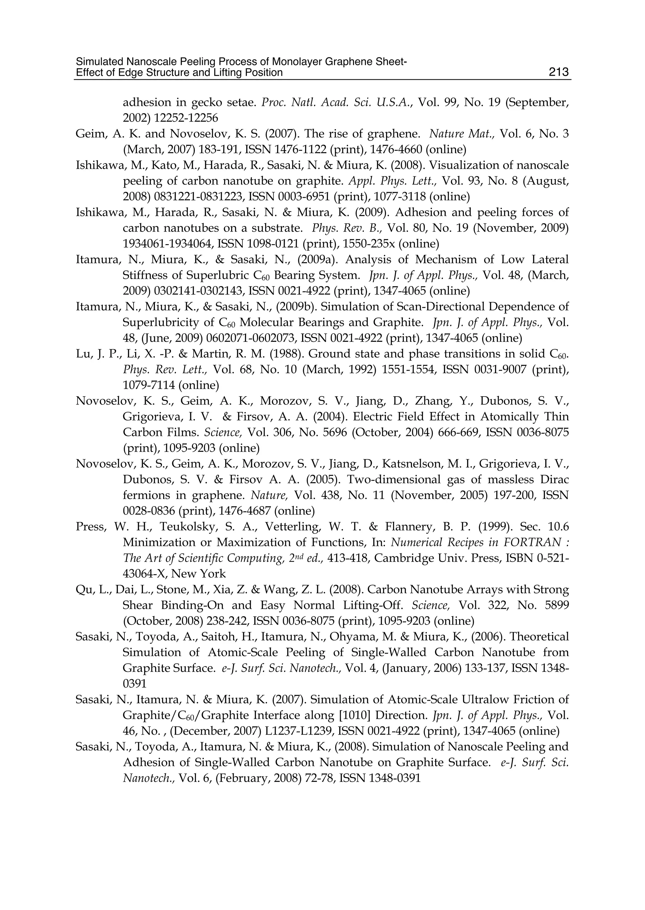 Simulated Nanoscale Peeling Process of Monolayer Graphene Sheet-
Effect of Edge Structure and Lifting Position 213
adhesion in gecko setae. Proc. Natl. Acad. Sci. U.S.A., Vol. 99, No. 19 (September,
2002) 12252-12256
Geim, A. K. and Novoselov, K. S. (2007). The rise of graphene. Nature Mat., Vol. 6, No. 3
(March, 2007) 183-191, ISSN 1476-1122 (print), 1476-4660 (online)
Ishikawa, M., Kato, M., Harada, R., Sasaki, N. & Miura, K. (2008). Visualization of nanoscale
peeling of carbon nanotube on graphite. Appl. Phys. Lett., Vol. 93, No. 8 (August,
2008) 0831221-0831223, ISSN 0003-6951 (print), 1077-3118 (online)
Ishikawa, M., Harada, R., Sasaki, N. & Miura, K. (2009). Adhesion and peeling forces of
carbon nanotubes on a substrate. Phys. Rev. B., Vol. 80, No. 19 (November, 2009)
1934061-1934064, ISSN 1098-0121 (print), 1550-235x (online)
Itamura, N., Miura, K., & Sasaki, N., (2009a). Analysis of Mechanism of Low Lateral
Stiffness of Superlubric C60 Bearing System. Jpn. J. of Appl. Phys., Vol. 48, (March,
2009) 0302141-0302143, ISSN 0021-4922 (print), 1347-4065 (online)
Itamura, N., Miura, K., & Sasaki, N., (2009b). Simulation of Scan-Directional Dependence of
Superlubricity of C60 Molecular Bearings and Graphite. Jpn. J. of Appl. Phys., Vol.
48, (June, 2009) 0602071-0602073, ISSN 0021-4922 (print), 1347-4065 (online)
Lu, J. P., Li, X. -P. & Martin, R. M. (1988). Ground state and phase transitions in solid C60.
Phys. Rev. Lett., Vol. 68, No. 10 (March, 1992) 1551-1554, ISSN 0031-9007 (print),
1079-7114 (online)
Novoselov, K. S., Geim, A. K., Morozov, S. V., Jiang, D., Zhang, Y., Dubonos, S. V.,
Grigorieva, I. V. & Firsov, A. A. (2004). Electric Field Effect in Atomically Thin
Carbon Films. Science, Vol. 306, No. 5696 (October, 2004) 666-669, ISSN 0036-8075
(print), 1095-9203 (online)
Novoselov, K. S., Geim, A. K., Morozov, S. V., Jiang, D., Katsnelson, M. I., Grigorieva, I. V.,
Dubonos, S. V. & Firsov A. A. (2005). Two-dimensional gas of massless Dirac
fermions in graphene. Nature, Vol. 438, No. 11 (November, 2005) 197-200, ISSN
0028-0836 (print), 1476-4687 (online)
Press, W. H., Teukolsky, S. A., Vetterling, W. T. & Flannery, B. P. (1999). Sec. 10.6
Minimization or Maximization of Functions, In: Numerical Recipes in FORTRAN :
The Art of Scientific Computing, 2nd ed., 413-418, Cambridge Univ. Press, ISBN 0-521-
43064-X, New York
Qu, L., Dai, L., Stone, M., Xia, Z. & Wang, Z. L. (2008). Carbon Nanotube Arrays with Strong
Shear Binding-On and Easy Normal Lifting-Off. Science, Vol. 322, No. 5899
(October, 2008) 238-242, ISSN 0036-8075 (print), 1095-9203 (online)
Sasaki, N., Toyoda, A., Saitoh, H., Itamura, N., Ohyama, M. & Miura, K., (2006). Theoretical
Simulation of Atomic-Scale Peeling of Single-Walled Carbon Nanotube from
Graphite Surface. e-J. Surf. Sci. Nanotech., Vol. 4, (January, 2006) 133-137, ISSN 1348-
0391
Sasaki, N., Itamura, N. & Miura, K. (2007). Simulation of Atomic-Scale Ultralow Friction of
Graphite/C60/Graphite Interface along [1010] Direction. Jpn. J. of Appl. Phys., Vol.
46, No. , (December, 2007) L1237-L1239, ISSN 0021-4922 (print), 1347-4065 (online)
Sasaki, N., Toyoda, A., Itamura, N. & Miura, K., (2008). Simulation of Nanoscale Peeling and
Adhesion of Single-Walled Carbon Nanotube on Graphite Surface. e-J. Surf. Sci.
Nanotech., Vol. 6, (February, 2008) 72-78, ISSN 1348-0391
 