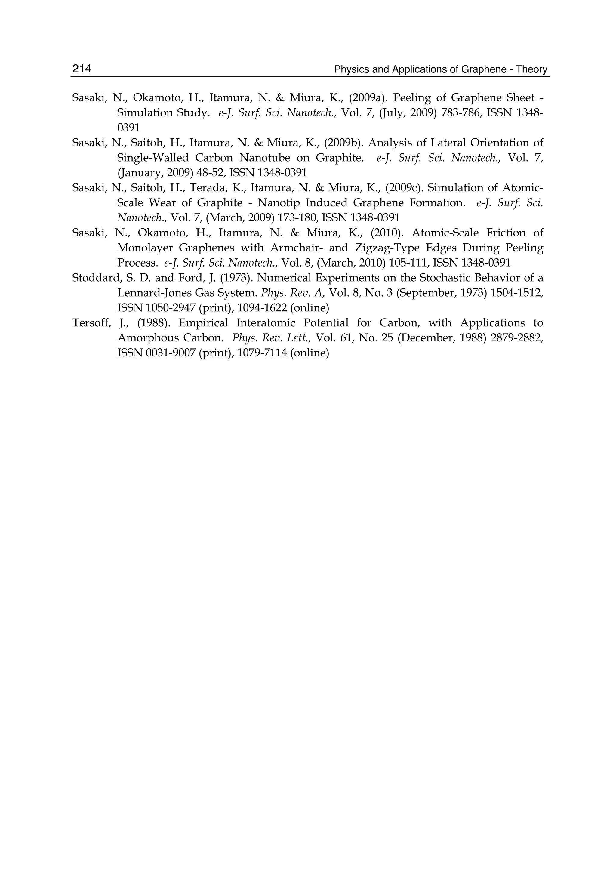 Physics and Applications of Graphene - Theory214
Sasaki, N., Okamoto, H., Itamura, N. & Miura, K., (2009a). Peeling of Graphene Sheet -
Simulation Study. e-J. Surf. Sci. Nanotech., Vol. 7, (July, 2009) 783-786, ISSN 1348-
0391
Sasaki, N., Saitoh, H., Itamura, N. & Miura, K., (2009b). Analysis of Lateral Orientation of
Single-Walled Carbon Nanotube on Graphite. e-J. Surf. Sci. Nanotech., Vol. 7,
(January, 2009) 48-52, ISSN 1348-0391
Sasaki, N., Saitoh, H., Terada, K., Itamura, N. & Miura, K., (2009c). Simulation of Atomic-
Scale Wear of Graphite - Nanotip Induced Graphene Formation. e-J. Surf. Sci.
Nanotech., Vol. 7, (March, 2009) 173-180, ISSN 1348-0391
Sasaki, N., Okamoto, H., Itamura, N. & Miura, K., (2010). Atomic-Scale Friction of
Monolayer Graphenes with Armchair- and Zigzag-Type Edges During Peeling
Process. e-J. Surf. Sci. Nanotech., Vol. 8, (March, 2010) 105-111, ISSN 1348-0391
Stoddard, S. D. and Ford, J. (1973). Numerical Experiments on the Stochastic Behavior of a
Lennard-Jones Gas System. Phys. Rev. A, Vol. 8, No. 3 (September, 1973) 1504-1512,
ISSN 1050-2947 (print), 1094-1622 (online)
Tersoff, J., (1988). Empirical Interatomic Potential for Carbon, with Applications to
Amorphous Carbon. Phys. Rev. Lett., Vol. 61, No. 25 (December, 1988) 2879-2882,
ISSN 0031-9007 (print), 1079-7114 (online)
 