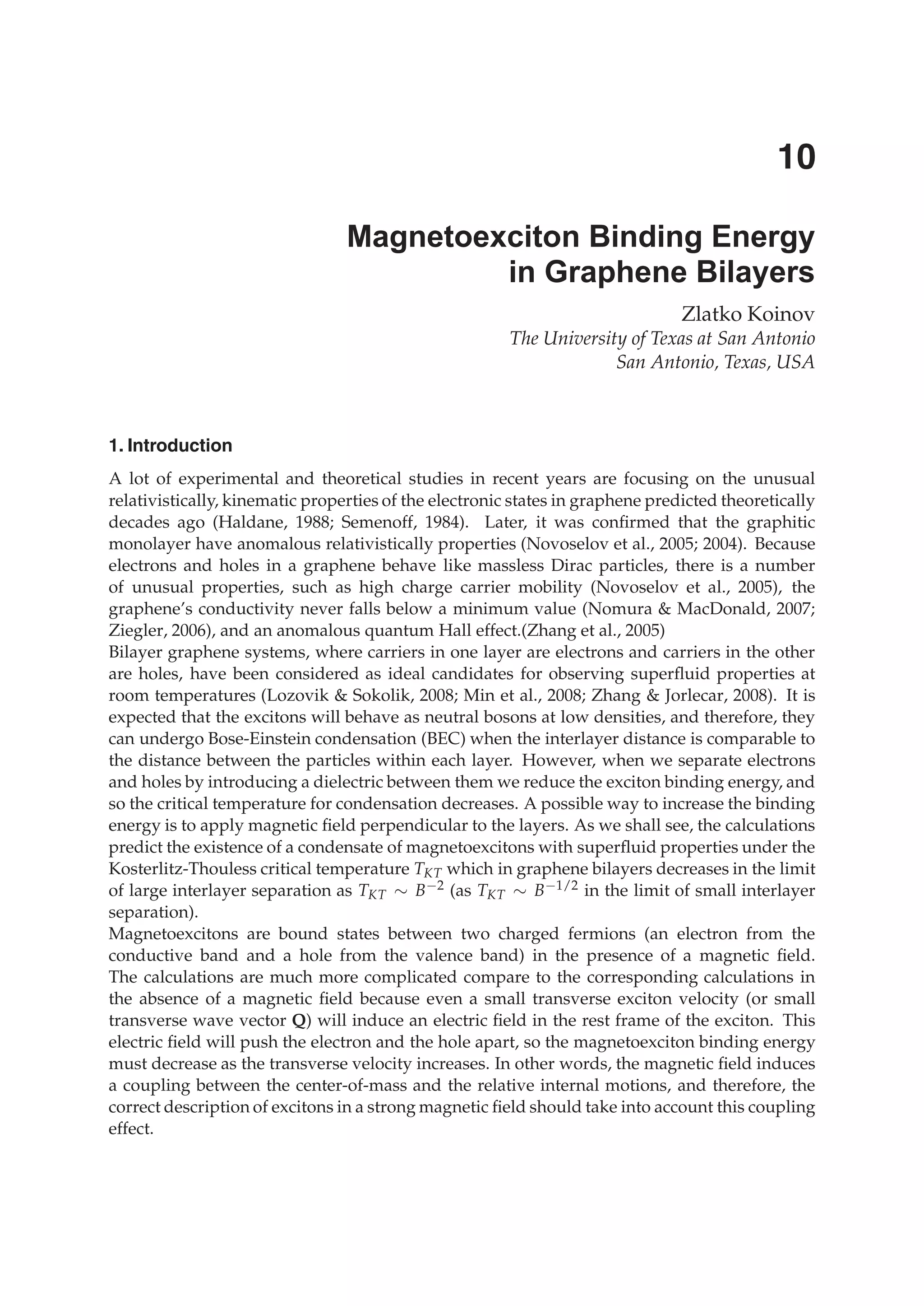 Zlatko Koinov
The University of Texas at San Antonio
San Antonio, Texas, USA
1. Introduction
A lot of experimental and theoretical studies in recent years are focusing on the unusual
relativistically, kinematic properties of the electronic states in graphene predicted theoretically
decades ago (Haldane, 1988; Semenoff, 1984). Later, it was conﬁrmed that the graphitic
monolayer have anomalous relativistically properties (Novoselov et al., 2005; 2004). Because
electrons and holes in a graphene behave like massless Dirac particles, there is a number
of unusual properties, such as high charge carrier mobility (Novoselov et al., 2005), the
graphene’s conductivity never falls below a minimum value (Nomura & MacDonald, 2007;
Ziegler, 2006), and an anomalous quantum Hall effect.(Zhang et al., 2005)
Bilayer graphene systems, where carriers in one layer are electrons and carriers in the other
are holes, have been considered as ideal candidates for observing superﬂuid properties at
room temperatures (Lozovik & Sokolik, 2008; Min et al., 2008; Zhang & Jorlecar, 2008). It is
expected that the excitons will behave as neutral bosons at low densities, and therefore, they
can undergo Bose-Einstein condensation (BEC) when the interlayer distance is comparable to
the distance between the particles within each layer. However, when we separate electrons
and holes by introducing a dielectric between them we reduce the exciton binding energy, and
so the critical temperature for condensation decreases. A possible way to increase the binding
energy is to apply magnetic ﬁeld perpendicular to the layers. As we shall see, the calculations
predict the existence of a condensate of magnetoexcitons with superﬂuid properties under the
Kosterlitz-Thouless critical temperature TKT which in graphene bilayers decreases in the limit
of large interlayer separation as TKT ∼ B−2 (as TKT ∼ B−1/2 in the limit of small interlayer
separation).
Magnetoexcitons are bound states between two charged fermions (an electron from the
conductive band and a hole from the valence band) in the presence of a magnetic ﬁeld.
The calculations are much more complicated compare to the corresponding calculations in
the absence of a magnetic ﬁeld because even a small transverse exciton velocity (or small
transverse wave vector Q) will induce an electric ﬁeld in the rest frame of the exciton. This
electric ﬁeld will push the electron and the hole apart, so the magnetoexciton binding energy
must decrease as the transverse velocity increases. In other words, the magnetic ﬁeld induces
a coupling between the center-of-mass and the relative internal motions, and therefore, the
correct description of excitons in a strong magnetic ﬁeld should take into account this coupling
effect.
Magnetoexciton Binding Energy
in Graphene Bilayers
10
 