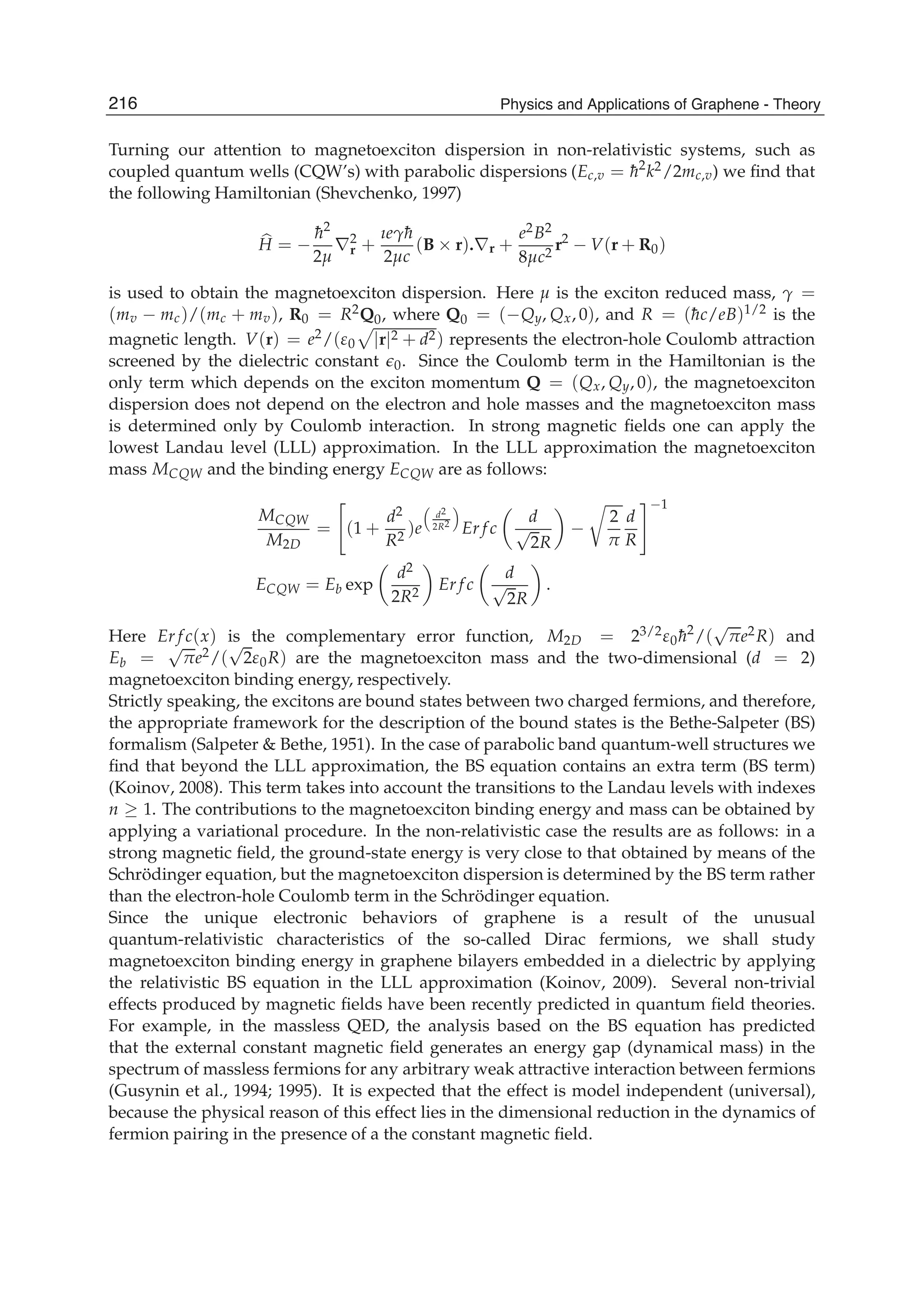 Turning our attention to magnetoexciton dispersion in non-relativistic systems, such as
coupled quantum wells (CQW’s) with parabolic dispersions (Ec,v = ¯h2
k2/2mc,v) we ﬁnd that
the following Hamiltonian (Shevchenko, 1997)
H = −
¯h2
2μ
∇2
r +
ıeγ¯h
2μc
(B × r).∇r +
e2B2
8μc2
r2
− V(r + R0)
is used to obtain the magnetoexciton dispersion. Here μ is the exciton reduced mass, γ =
(mv − mc)/(mc + mv), R0 = R2Q0, where Q0 = (−Qy, Qx, 0), and R = (¯hc/eB)1/2 is the
magnetic length. V(r) = e2/(ε0 |r|2 + d2) represents the electron-hole Coulomb attraction
screened by the dielectric constant 0. Since the Coulomb term in the Hamiltonian is the
only term which depends on the exciton momentum Q = (Qx, Qy, 0), the magnetoexciton
dispersion does not depend on the electron and hole masses and the magnetoexciton mass
is determined only by Coulomb interaction. In strong magnetic ﬁelds one can apply the
lowest Landau level (LLL) approximation. In the LLL approximation the magnetoexciton
mass MCQW and the binding energy ECQW are as follows:
MCQW
M2D
= (1 +
d2
R2
)e
d2
2R2
Er f c
d
√
2R
−
2
π
d
R
−1
ECQW = Eb exp
d2
2R2
Er f c
d
√
2R
.
Here Er f c(x) is the complementary error function, M2D = 23/2ε0¯h2
/(
√
πe2R) and
Eb =
√
πe2/(
√
2ε0R) are the magnetoexciton mass and the two-dimensional (d = 2)
magnetoexciton binding energy, respectively.
Strictly speaking, the excitons are bound states between two charged fermions, and therefore,
the appropriate framework for the description of the bound states is the Bethe-Salpeter (BS)
formalism (Salpeter & Bethe, 1951). In the case of parabolic band quantum-well structures we
ﬁnd that beyond the LLL approximation, the BS equation contains an extra term (BS term)
(Koinov, 2008). This term takes into account the transitions to the Landau levels with indexes
n ≥ 1. The contributions to the magnetoexciton binding energy and mass can be obtained by
applying a variational procedure. In the non-relativistic case the results are as follows: in a
strong magnetic ﬁeld, the ground-state energy is very close to that obtained by means of the
Schrödinger equation, but the magnetoexciton dispersion is determined by the BS term rather
than the electron-hole Coulomb term in the Schrödinger equation.
Since the unique electronic behaviors of graphene is a result of the unusual
quantum-relativistic characteristics of the so-called Dirac fermions, we shall study
magnetoexciton binding energy in graphene bilayers embedded in a dielectric by applying
the relativistic BS equation in the LLL approximation (Koinov, 2009). Several non-trivial
effects produced by magnetic ﬁelds have been recently predicted in quantum ﬁeld theories.
For example, in the massless QED, the analysis based on the BS equation has predicted
that the external constant magnetic ﬁeld generates an energy gap (dynamical mass) in the
spectrum of massless fermions for any arbitrary weak attractive interaction between fermions
(Gusynin et al., 1994; 1995). It is expected that the effect is model independent (universal),
because the physical reason of this effect lies in the dimensional reduction in the dynamics of
fermion pairing in the presence of a the constant magnetic ﬁeld.
216 Physics and Applications of Graphene - Theory
 