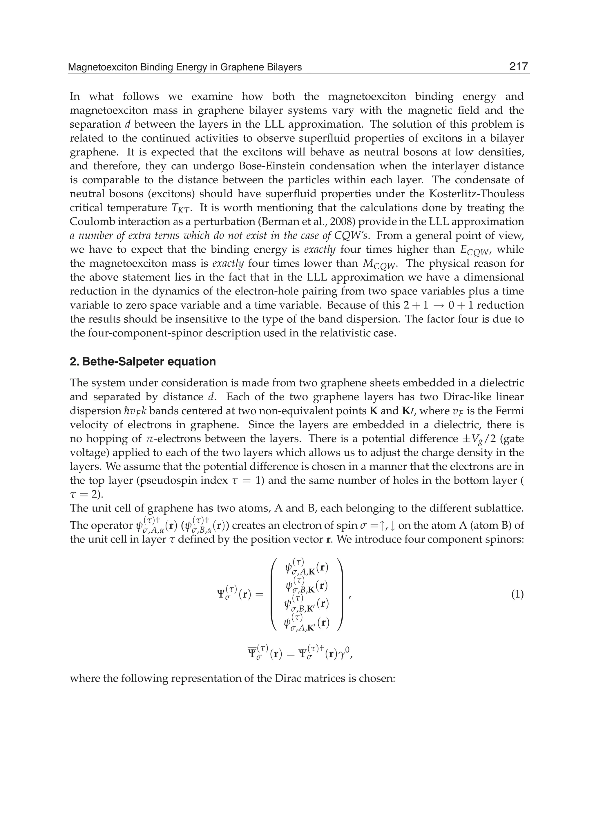In what follows we examine how both the magnetoexciton binding energy and
magnetoexciton mass in graphene bilayer systems vary with the magnetic ﬁeld and the
separation d between the layers in the LLL approximation. The solution of this problem is
related to the continued activities to observe superﬂuid properties of excitons in a bilayer
graphene. It is expected that the excitons will behave as neutral bosons at low densities,
and therefore, they can undergo Bose-Einstein condensation when the interlayer distance
is comparable to the distance between the particles within each layer. The condensate of
neutral bosons (excitons) should have superﬂuid properties under the Kosterlitz-Thouless
critical temperature TKT. It is worth mentioning that the calculations done by treating the
Coulomb interaction as a perturbation (Berman et al., 2008) provide in the LLL approximation
a number of extra terms which do not exist in the case of CQW’s. From a general point of view,
we have to expect that the binding energy is exactly four times higher than ECQW, while
the magnetoexciton mass is exactly four times lower than MCQW. The physical reason for
the above statement lies in the fact that in the LLL approximation we have a dimensional
reduction in the dynamics of the electron-hole pairing from two space variables plus a time
variable to zero space variable and a time variable. Because of this 2 + 1 → 0 + 1 reduction
the results should be insensitive to the type of the band dispersion. The factor four is due to
the four-component-spinor description used in the relativistic case.
2. Bethe-Salpeter equation
The system under consideration is made from two graphene sheets embedded in a dielectric
and separated by distance d. Each of the two graphene layers has two Dirac-like linear
dispersion ¯hvFk bands centered at two non-equivalent points K and K , where vF is the Fermi
velocity of electrons in graphene. Since the layers are embedded in a dielectric, there is
no hopping of π-electrons between the layers. There is a potential difference ±Vg/2 (gate
voltage) applied to each of the two layers which allows us to adjust the charge density in the
layers. We assume that the potential difference is chosen in a manner that the electrons are in
the top layer (pseudospin index τ = 1) and the same number of holes in the bottom layer (
τ = 2).
The unit cell of graphene has two atoms, A and B, each belonging to the different sublattice.
The operator ψ
(τ)†
σ,A,α(r) (ψ
(τ)†
σ,B,α(r)) creates an electron of spin σ =↑, ↓ on the atom A (atom B) of
the unit cell in layer τ deﬁned by the position vector r. We introduce four component spinors:
Ψ
(τ)
σ (r) =
⎛
⎜
⎜
⎜
⎜
⎜
⎝
ψ
(τ)
σ,A,K(r)
ψ
(τ)
σ,B,K(r)
ψ
(τ)
σ,B,K
(r)
ψ
(τ)
σ,A,K
(r)
⎞
⎟
⎟
⎟
⎟
⎟
⎠
, (1)
Ψ
(τ)
σ (r) = Ψ
(τ)†
σ (r)γ0
,
where the following representation of the Dirac matrices is chosen:
217Magnetoexciton Binding Energy in Graphene Bilayers
 