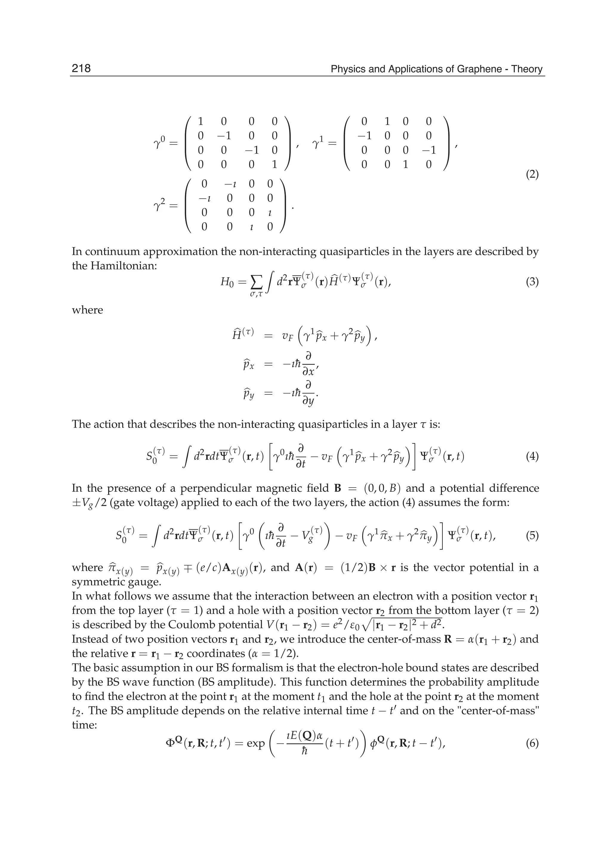 γ0
=
⎛
⎜
⎜
⎝
1 0 0 0
0 −1 0 0
0 0 −1 0
0 0 0 1
⎞
⎟
⎟
⎠ , γ1
=
⎛
⎜
⎜
⎝
0 1 0 0
−1 0 0 0
0 0 0 −1
0 0 1 0
⎞
⎟
⎟
⎠ ,
γ2
=
⎛
⎜
⎜
⎝
0 −ı 0 0
−ı 0 0 0
0 0 0 ı
0 0 ı 0
⎞
⎟
⎟
⎠ .
(2)
In continuum approximation the non-interacting quasiparticles in the layers are described by
the Hamiltonian:
H0 = ∑
σ,τ
d2
rΨ
(τ)
σ (r)H(τ)
Ψ
(τ)
σ (r), (3)
where
H(τ)
= vF γ1
px + γ2
py ,
px = −ı¯h
∂
∂x
,
py = −ı¯h
∂
∂y
.
The action that describes the non-interacting quasiparticles in a layer τ is:
S
(τ)
0 = d2
rdtΨ
(τ)
σ (r, t) γ0
ı¯h
∂
∂t
− vF γ1
px + γ2
py Ψ
(τ)
σ (r, t) (4)
In the presence of a perpendicular magnetic ﬁeld B = (0, 0, B) and a potential difference
±Vg/2 (gate voltage) applied to each of the two layers, the action (4) assumes the form:
S
(τ)
0 = d2
rdtΨ
(τ)
σ (r, t) γ0
ı¯h
∂
∂t
− V
(τ)
g − vF γ1
πx + γ2
πy Ψ
(τ)
σ (r, t), (5)
where πx(y) = px(y) ∓ (e/c)Ax(y)(r), and A(r) = (1/2)B × r is the vector potential in a
symmetric gauge.
In what follows we assume that the interaction between an electron with a position vector r1
from the top layer (τ = 1) and a hole with a position vector r2 from the bottom layer (τ = 2)
is described by the Coulomb potential V(r1 − r2) = e2/ε0 |r1 − r2|2 + d2.
Instead of two position vectors r1 and r2, we introduce the center-of-mass R = α(r1 + r2) and
the relative r = r1 − r2 coordinates (α = 1/2).
The basic assumption in our BS formalism is that the electron-hole bound states are described
by the BS wave function (BS amplitude). This function determines the probability amplitude
to ﬁnd the electron at the point r1 at the moment t1 and the hole at the point r2 at the moment
t2. The BS amplitude depends on the relative internal time t − t and on the "center-of-mass"
time:
ΦQ
(r, R; t, t ) = exp −
ıE(Q)α
¯h
(t + t ) φQ
(r, R; t − t ), (6)
218 Physics and Applications of Graphene - Theory
 