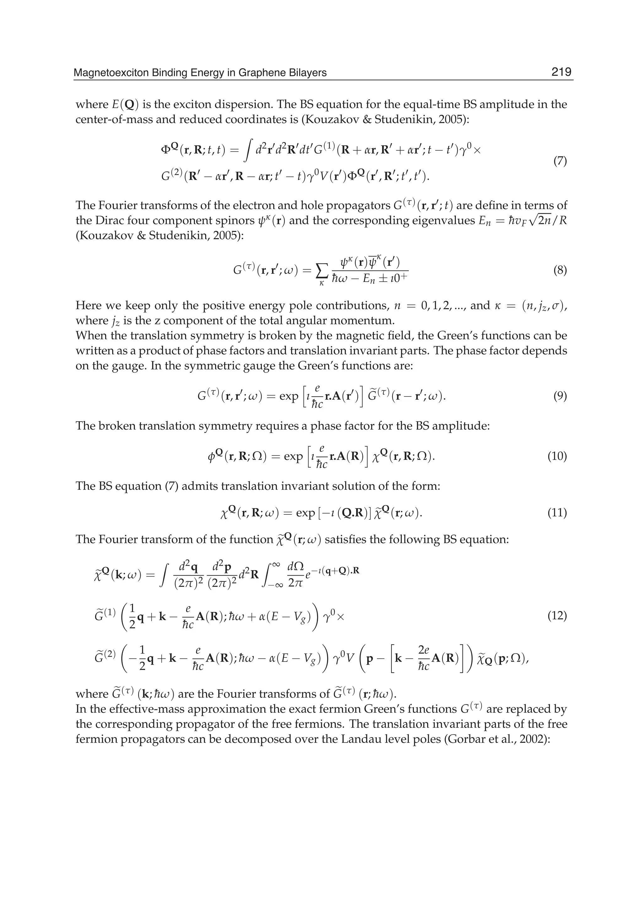where E(Q) is the exciton dispersion. The BS equation for the equal-time BS amplitude in the
center-of-mass and reduced coordinates is (Kouzakov & Studenikin, 2005):
ΦQ
(r, R; t, t) = d2
r d2
R dt G(1)
(R + αr, R + αr ; t − t )γ0
×
G(2)
(R − αr , R − αr; t − t)γ0
V(r )ΦQ
(r , R ; t , t ).
(7)
The Fourier transforms of the electron and hole propagators G(τ)(r, r ; t) are deﬁne in terms of
the Dirac four component spinors ψκ(r) and the corresponding eigenvalues En = ¯hvF
√
2n/R
(Kouzakov & Studenikin, 2005):
G(τ)
(r, r ; ω) = ∑
κ
ψκ(r)ψ
κ
(r )
¯hω − En ± ı0+ (8)
Here we keep only the positive energy pole contributions, n = 0, 1, 2, ..., and κ = (n, jz, σ),
where jz is the z component of the total angular momentum.
When the translation symmetry is broken by the magnetic ﬁeld, the Green’s functions can be
written as a product of phase factors and translation invariant parts. The phase factor depends
on the gauge. In the symmetric gauge the Green’s functions are:
G(τ)
(r, r ; ω) = exp ı
e
¯hc
r.A(r ) G(τ)
(r − r ; ω). (9)
The broken translation symmetry requires a phase factor for the BS amplitude:
φQ
(r, R; Ω) = exp ı
e
¯hc
r.A(R) χQ
(r, R; Ω). (10)
The BS equation (7) admits translation invariant solution of the form:
χQ
(r, R; ω) = exp [−ı (Q.R)] χQ
(r; ω). (11)
The Fourier transform of the function χQ(r; ω) satisﬁes the following BS equation:
χQ
(k; ω) =
d2q
(2π)2
d2p
(2π)2
d2
R
∞
−∞
dΩ
2π
e−ı(q+Q).R
G(1) 1
2
q + k −
e
¯hc
A(R); ¯hω + α(E − Vg) γ0
×
G(2)
−
1
2
q + k −
e
¯hc
A(R); ¯hω − α(E − Vg) γ0
V p − k −
2e
¯hc
A(R) χQ(p; Ω),
(12)
where G(τ) (k; ¯hω) are the Fourier transforms of G(τ) (r; ¯hω).
In the effective-mass approximation the exact fermion Green’s functions G(τ) are replaced by
the corresponding propagator of the free fermions. The translation invariant parts of the free
fermion propagators can be decomposed over the Landau level poles (Gorbar et al., 2002):
219Magnetoexciton Binding Energy in Graphene Bilayers
 