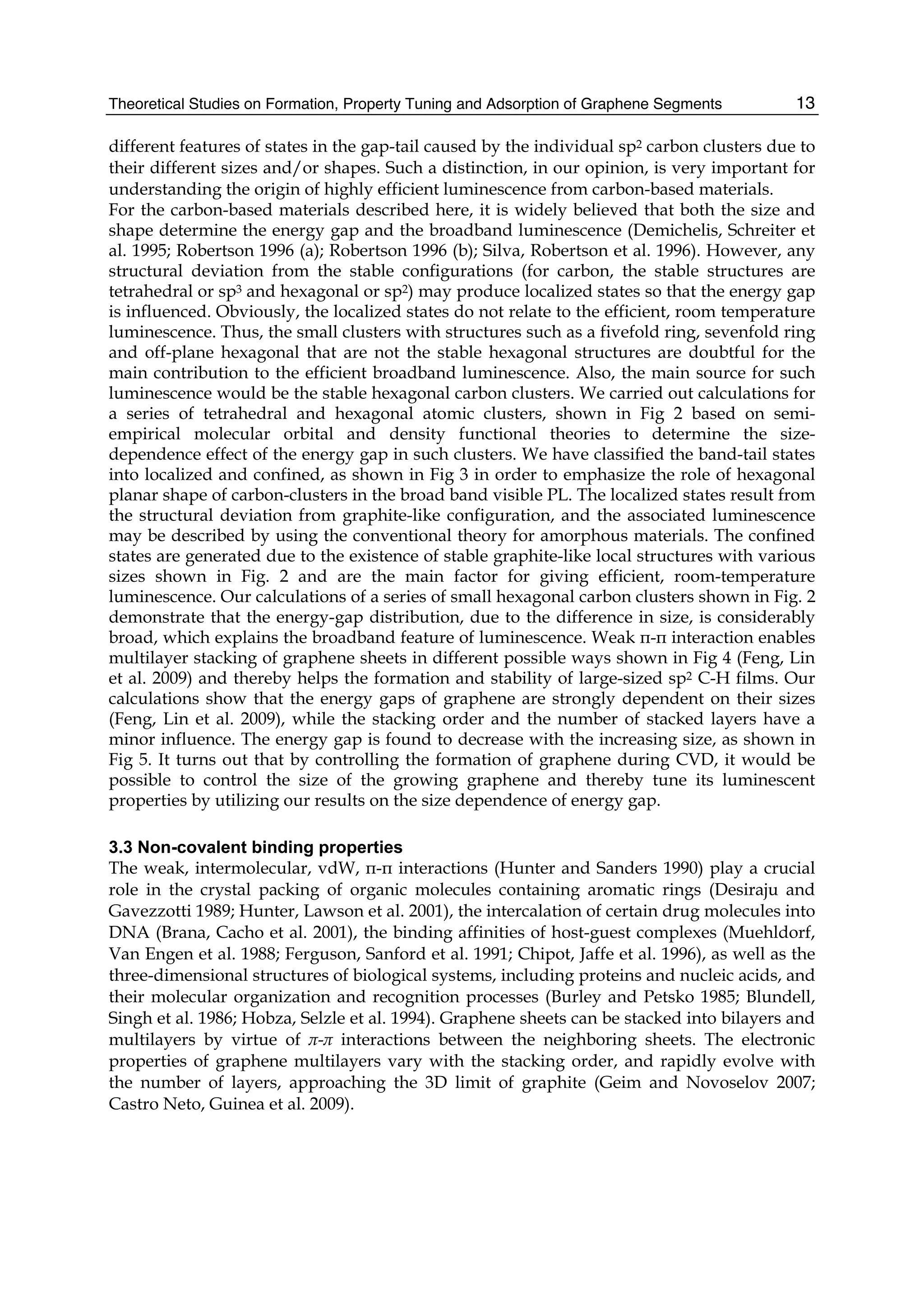 Theoretical Studies on Formation, Property Tuning and Adsorption of Graphene Segments 13
different features of states in the gap-tail caused by the individual sp2 carbon clusters due to
their different sizes and/or shapes. Such a distinction, in our opinion, is very important for
understanding the origin of highly efficient luminescence from carbon-based materials.
For the carbon-based materials described here, it is widely believed that both the size and
shape determine the energy gap and the broadband luminescence (Demichelis, Schreiter et
al. 1995; Robertson 1996 (a); Robertson 1996 (b); Silva, Robertson et al. 1996). However, any
structural deviation from the stable configurations (for carbon, the stable structures are
tetrahedral or sp3 and hexagonal or sp2) may produce localized states so that the energy gap
is influenced. Obviously, the localized states do not relate to the efficient, room temperature
luminescence. Thus, the small clusters with structures such as a fivefold ring, sevenfold ring
and off-plane hexagonal that are not the stable hexagonal structures are doubtful for the
main contribution to the efficient broadband luminescence. Also, the main source for such
luminescence would be the stable hexagonal carbon clusters. We carried out calculations for
a series of tetrahedral and hexagonal atomic clusters, shown in Fig 2 based on semi-
empirical molecular orbital and density functional theories to determine the size-
dependence effect of the energy gap in such clusters. We have classified the band-tail states
into localized and confined, as shown in Fig 3 in order to emphasize the role of hexagonal
planar shape of carbon-clusters in the broad band visible PL. The localized states result from
the structural deviation from graphite-like configuration, and the associated luminescence
may be described by using the conventional theory for amorphous materials. The confined
states are generated due to the existence of stable graphite-like local structures with various
sizes shown in Fig. 2 and are the main factor for giving efficient, room-temperature
luminescence. Our calculations of a series of small hexagonal carbon clusters shown in Fig. 2
demonstrate that the energy-gap distribution, due to the difference in size, is considerably
broad, which explains the broadband feature of luminescence. Weak π-π interaction enables
multilayer stacking of graphene sheets in different possible ways shown in Fig 4 (Feng, Lin
et al. 2009) and thereby helps the formation and stability of large-sized sp2 C-H films. Our
calculations show that the energy gaps of graphene are strongly dependent on their sizes
(Feng, Lin et al. 2009), while the stacking order and the number of stacked layers have a
minor influence. The energy gap is found to decrease with the increasing size, as shown in
Fig 5. It turns out that by controlling the formation of graphene during CVD, it would be
possible to control the size of the growing graphene and thereby tune its luminescent
properties by utilizing our results on the size dependence of energy gap.
3.3 Non-covalent binding properties
The weak, intermolecular, vdW, π-π interactions (Hunter and Sanders 1990) play a crucial
role in the crystal packing of organic molecules containing aromatic rings (Desiraju and
Gavezzotti 1989; Hunter, Lawson et al. 2001), the intercalation of certain drug molecules into
DNA (Brana, Cacho et al. 2001), the binding affinities of host-guest complexes (Muehldorf,
Van Engen et al. 1988; Ferguson, Sanford et al. 1991; Chipot, Jaffe et al. 1996), as well as the
three-dimensional structures of biological systems, including proteins and nucleic acids, and
their molecular organization and recognition processes (Burley and Petsko 1985; Blundell,
Singh et al. 1986; Hobza, Selzle et al. 1994). Graphene sheets can be stacked into bilayers and
multilayers by virtue of π-π interactions between the neighboring sheets. The electronic
properties of graphene multilayers vary with the stacking order, and rapidly evolve with
the number of layers, approaching the 3D limit of graphite (Geim and Novoselov 2007;
Castro Neto, Guinea et al. 2009).
 