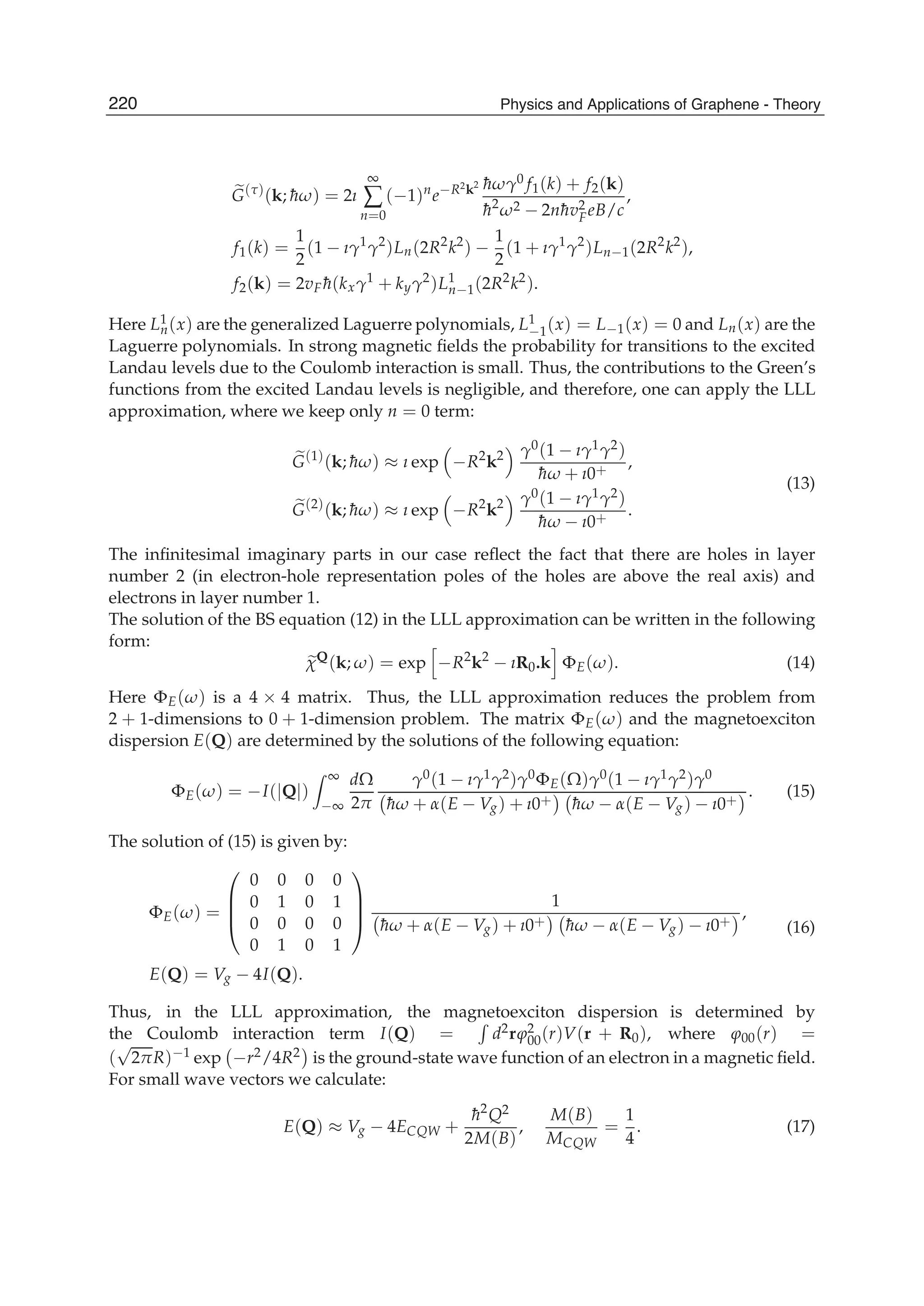 G(τ)
(k; ¯hω) = 2ı
∞
∑
n=0
(−1)n
e−R2
k2 ¯hωγ0 f1(k) + f2(k)
¯h2
ω2 − 2n¯hv2
FeB/c
,
f1(k) =
1
2
(1 − ıγ1
γ2
)Ln(2R2
k2
) −
1
2
(1 + ıγ1
γ2
)Ln−1(2R2
k2
),
f2(k) = 2vF ¯h(kxγ1
+ kyγ2
)L1
n−1(2R2
k2
).
Here L1
n(x) are the generalized Laguerre polynomials, L1
−1(x) = L−1(x) = 0 and Ln(x) are the
Laguerre polynomials. In strong magnetic ﬁelds the probability for transitions to the excited
Landau levels due to the Coulomb interaction is small. Thus, the contributions to the Green’s
functions from the excited Landau levels is negligible, and therefore, one can apply the LLL
approximation, where we keep only n = 0 term:
G(1)
(k; ¯hω) ≈ ı exp −R2
k2 γ0(1 − ıγ1γ2)
¯hω + ı0+ ,
G(2)
(k; ¯hω) ≈ ı exp −R2
k2 γ0(1 − ıγ1γ2)
¯hω − ı0+ .
(13)
The inﬁnitesimal imaginary parts in our case reﬂect the fact that there are holes in layer
number 2 (in electron-hole representation poles of the holes are above the real axis) and
electrons in layer number 1.
The solution of the BS equation (12) in the LLL approximation can be written in the following
form:
χQ
(k; ω) = exp −R2
k2
− ıR0.k ΦE(ω). (14)
Here ΦE(ω) is a 4 × 4 matrix. Thus, the LLL approximation reduces the problem from
2 + 1-dimensions to 0 + 1-dimension problem. The matrix ΦE(ω) and the magnetoexciton
dispersion E(Q) are determined by the solutions of the following equation:
ΦE(ω) = −I(|Q|)
∞
−∞
dΩ
2π
γ0(1 − ıγ1γ2)γ0ΦE(Ω)γ0(1 − ıγ1γ2)γ0
¯hω + α(E − Vg) + ı0+ ¯hω − α(E − Vg) − ı0+
. (15)
The solution of (15) is given by:
ΦE(ω) =
⎛
⎜
⎜
⎝
0 0 0 0
0 1 0 1
0 0 0 0
0 1 0 1
⎞
⎟
⎟
⎠
1
¯hω + α(E − Vg) + ı0+ ¯hω − α(E − Vg) − ı0+
,
E(Q) = Vg − 4I(Q).
(16)
Thus, in the LLL approximation, the magnetoexciton dispersion is determined by
the Coulomb interaction term I(Q) = d2rϕ2
00(r)V(r + R0), where ϕ00(r) =
(
√
2πR)−1 exp −r2/4R2 is the ground-state wave function of an electron in a magnetic ﬁeld.
For small wave vectors we calculate:
E(Q) ≈ Vg − 4ECQW +
¯h2
Q2
2M(B)
,
M(B)
MCQW
=
1
4
. (17)
220 Physics and Applications of Graphene - Theory
 