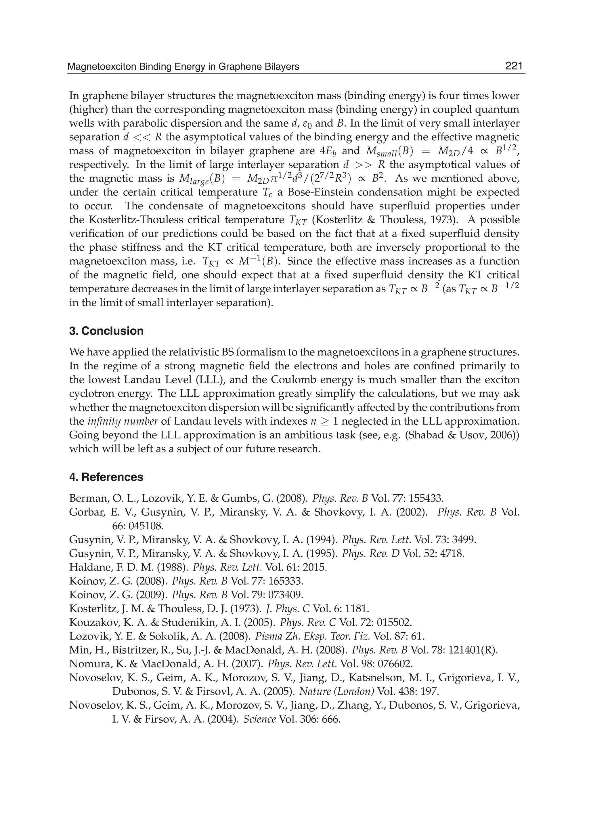 In graphene bilayer structures the magnetoexciton mass (binding energy) is four times lower
(higher) than the corresponding magnetoexciton mass (binding energy) in coupled quantum
wells with parabolic dispersion and the same d, ε0 and B. In the limit of very small interlayer
separation d << R the asymptotical values of the binding energy and the effective magnetic
mass of magnetoexciton in bilayer graphene are 4Eb and Msmall(B) = M2D/4 ∝ B1/2,
respectively. In the limit of large interlayer separation d >> R the asymptotical values of
the magnetic mass is Mlarge(B) = M2Dπ1/2d3/(27/2R3) ∝ B2. As we mentioned above,
under the certain critical temperature Tc a Bose-Einstein condensation might be expected
to occur. The condensate of magnetoexcitons should have superﬂuid properties under
the Kosterlitz-Thouless critical temperature TKT (Kosterlitz & Thouless, 1973). A possible
veriﬁcation of our predictions could be based on the fact that at a ﬁxed superﬂuid density
the phase stiffness and the KT critical temperature, both are inversely proportional to the
magnetoexciton mass, i.e. TKT ∝ M−1(B). Since the effective mass increases as a function
of the magnetic ﬁeld, one should expect that at a ﬁxed superﬂuid density the KT critical
temperature decreases in the limit of large interlayer separation as TKT ∝ B−2 (as TKT ∝ B−1/2
in the limit of small interlayer separation).
3. Conclusion
We have applied the relativistic BS formalism to the magnetoexcitons in a graphene structures.
In the regime of a strong magnetic ﬁeld the electrons and holes are conﬁned primarily to
the lowest Landau Level (LLL), and the Coulomb energy is much smaller than the exciton
cyclotron energy. The LLL approximation greatly simplify the calculations, but we may ask
whether the magnetoexciton dispersion will be signiﬁcantly affected by the contributions from
the inﬁnity number of Landau levels with indexes n ≥ 1 neglected in the LLL approximation.
Going beyond the LLL approximation is an ambitious task (see, e.g. (Shabad & Usov, 2006))
which will be left as a subject of our future research.
4. References
Berman, O. L., Lozovik, Y. E. & Gumbs, G. (2008). Phys. Rev. B Vol. 77: 155433.
Gorbar, E. V., Gusynin, V. P., Miransky, V. A. & Shovkovy, I. A. (2002). Phys. Rev. B Vol.
66: 045108.
Gusynin, V. P., Miransky, V. A. & Shovkovy, I. A. (1994). Phys. Rev. Lett. Vol. 73: 3499.
Gusynin, V. P., Miransky, V. A. & Shovkovy, I. A. (1995). Phys. Rev. D Vol. 52: 4718.
Haldane, F. D. M. (1988). Phys. Rev. Lett. Vol. 61: 2015.
Koinov, Z. G. (2008). Phys. Rev. B Vol. 77: 165333.
Koinov, Z. G. (2009). Phys. Rev. B Vol. 79: 073409.
Kosterlitz, J. M. & Thouless, D. J. (1973). J. Phys. C Vol. 6: 1181.
Kouzakov, K. A. & Studenikin, A. I. (2005). Phys. Rev. C Vol. 72: 015502.
Lozovik, Y. E. & Sokolik, A. A. (2008). Pisma Zh. Eksp. Teor. Fiz. Vol. 87: 61.
Min, H., Bistritzer, R., Su, J.-J. & MacDonald, A. H. (2008). Phys. Rev. B Vol. 78: 121401(R).
Nomura, K. & MacDonald, A. H. (2007). Phys. Rev. Lett. Vol. 98: 076602.
Novoselov, K. S., Geim, A. K., Morozov, S. V., Jiang, D., Katsnelson, M. I., Grigorieva, I. V.,
Dubonos, S. V. & Firsovl, A. A. (2005). Nature (London) Vol. 438: 197.
Novoselov, K. S., Geim, A. K., Morozov, S. V., Jiang, D., Zhang, Y., Dubonos, S. V., Grigorieva,
I. V. & Firsov, A. A. (2004). Science Vol. 306: 666.
221Magnetoexciton Binding Energy in Graphene Bilayers
 