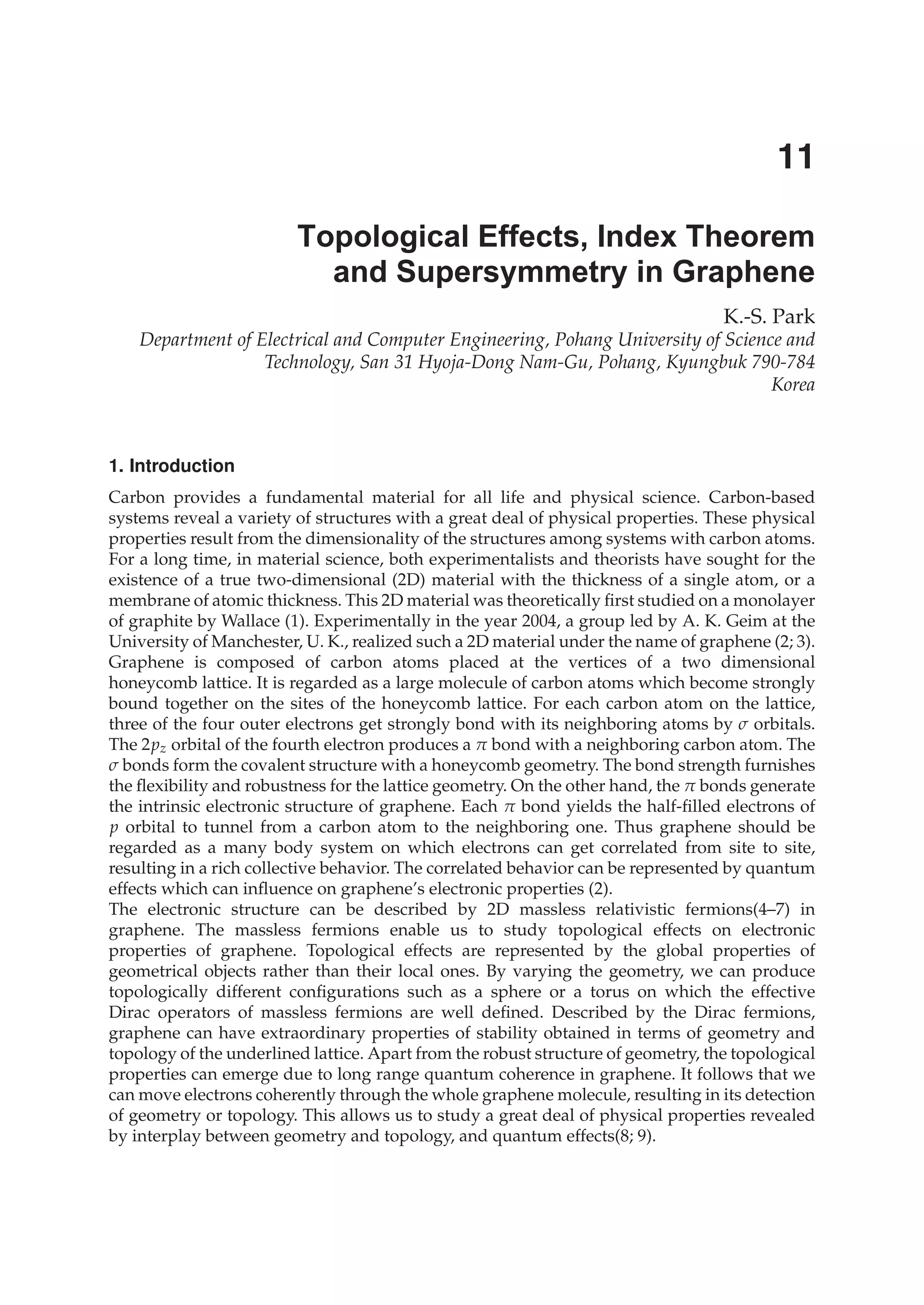 K.-S. Park
Department of Electrical and Computer Engineering, Pohang University of Science and
Technology, San 31 Hyoja-Dong Nam-Gu, Pohang, Kyungbuk 790-784
Korea
1. Introduction
Carbon provides a fundamental material for all life and physical science. Carbon-based
systems reveal a variety of structures with a great deal of physical properties. These physical
properties result from the dimensionality of the structures among systems with carbon atoms.
For a long time, in material science, both experimentalists and theorists have sought for the
existence of a true two-dimensional (2D) material with the thickness of a single atom, or a
membrane of atomic thickness. This 2D material was theoretically ﬁrst studied on a monolayer
of graphite by Wallace (1). Experimentally in the year 2004, a group led by A. K. Geim at the
University of Manchester, U. K., realized such a 2D material under the name of graphene (2; 3).
Graphene is composed of carbon atoms placed at the vertices of a two dimensional
honeycomb lattice. It is regarded as a large molecule of carbon atoms which become strongly
bound together on the sites of the honeycomb lattice. For each carbon atom on the lattice,
three of the four outer electrons get strongly bond with its neighboring atoms by σ orbitals.
The 2pz orbital of the fourth electron produces a π bond with a neighboring carbon atom. The
σ bonds form the covalent structure with a honeycomb geometry. The bond strength furnishes
the ﬂexibility and robustness for the lattice geometry. On the other hand, the π bonds generate
the intrinsic electronic structure of graphene. Each π bond yields the half-ﬁlled electrons of
p orbital to tunnel from a carbon atom to the neighboring one. Thus graphene should be
regarded as a many body system on which electrons can get correlated from site to site,
resulting in a rich collective behavior. The correlated behavior can be represented by quantum
effects which can inﬂuence on graphene’s electronic properties (2).
The electronic structure can be described by 2D massless relativistic fermions(4–7) in
graphene. The massless fermions enable us to study topological effects on electronic
properties of graphene. Topological effects are represented by the global properties of
geometrical objects rather than their local ones. By varying the geometry, we can produce
topologically different conﬁgurations such as a sphere or a torus on which the effective
Dirac operators of massless fermions are well deﬁned. Described by the Dirac fermions,
graphene can have extraordinary properties of stability obtained in terms of geometry and
topology of the underlined lattice. Apart from the robust structure of geometry, the topological
properties can emerge due to long range quantum coherence in graphene. It follows that we
can move electrons coherently through the whole graphene molecule, resulting in its detection
of geometry or topology. This allows us to study a great deal of physical properties revealed
by interplay between geometry and topology, and quantum effects(8; 9).
Topological Effects, Index Theorem
and Supersymmetry in Graphene
11
 