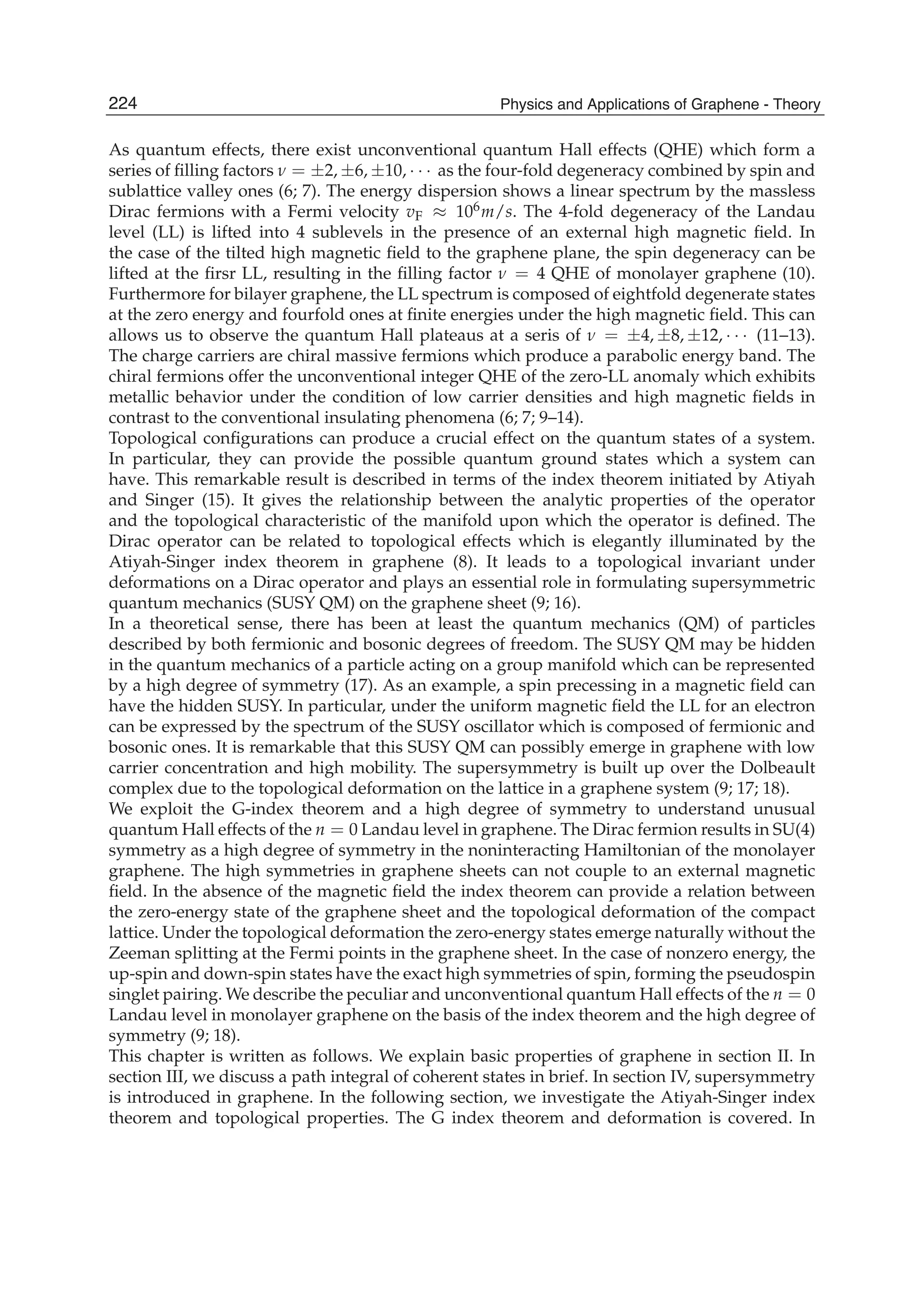 As quantum effects, there exist unconventional quantum Hall effects (QHE) which form a
series of ﬁlling factors ν = ±2, ±6, ±10, · · · as the four-fold degeneracy combined by spin and
sublattice valley ones (6; 7). The energy dispersion shows a linear spectrum by the massless
Dirac fermions with a Fermi velocity vF ≈ 106m/s. The 4-fold degeneracy of the Landau
level (LL) is lifted into 4 sublevels in the presence of an external high magnetic ﬁeld. In
the case of the tilted high magnetic ﬁeld to the graphene plane, the spin degeneracy can be
lifted at the ﬁrsr LL, resulting in the ﬁlling factor ν = 4 QHE of monolayer graphene (10).
Furthermore for bilayer graphene, the LL spectrum is composed of eightfold degenerate states
at the zero energy and fourfold ones at ﬁnite energies under the high magnetic ﬁeld. This can
allows us to observe the quantum Hall plateaus at a seris of ν = ±4, ±8, ±12, · · · (11–13).
The charge carriers are chiral massive fermions which produce a parabolic energy band. The
chiral fermions offer the unconventional integer QHE of the zero-LL anomaly which exhibits
metallic behavior under the condition of low carrier densities and high magnetic ﬁelds in
contrast to the conventional insulating phenomena (6; 7; 9–14).
Topological conﬁgurations can produce a crucial effect on the quantum states of a system.
In particular, they can provide the possible quantum ground states which a system can
have. This remarkable result is described in terms of the index theorem initiated by Atiyah
and Singer (15). It gives the relationship between the analytic properties of the operator
and the topological characteristic of the manifold upon which the operator is deﬁned. The
Dirac operator can be related to topological effects which is elegantly illuminated by the
Atiyah-Singer index theorem in graphene (8). It leads to a topological invariant under
deformations on a Dirac operator and plays an essential role in formulating supersymmetric
quantum mechanics (SUSY QM) on the graphene sheet (9; 16).
In a theoretical sense, there has been at least the quantum mechanics (QM) of particles
described by both fermionic and bosonic degrees of freedom. The SUSY QM may be hidden
in the quantum mechanics of a particle acting on a group manifold which can be represented
by a high degree of symmetry (17). As an example, a spin precessing in a magnetic ﬁeld can
have the hidden SUSY. In particular, under the uniform magnetic ﬁeld the LL for an electron
can be expressed by the spectrum of the SUSY oscillator which is composed of fermionic and
bosonic ones. It is remarkable that this SUSY QM can possibly emerge in graphene with low
carrier concentration and high mobility. The supersymmetry is built up over the Dolbeault
complex due to the topological deformation on the lattice in a graphene system (9; 17; 18).
We exploit the G-index theorem and a high degree of symmetry to understand unusual
quantum Hall effects of the n = 0 Landau level in graphene. The Dirac fermion results in SU(4)
symmetry as a high degree of symmetry in the noninteracting Hamiltonian of the monolayer
graphene. The high symmetries in graphene sheets can not couple to an external magnetic
ﬁeld. In the absence of the magnetic ﬁeld the index theorem can provide a relation between
the zero-energy state of the graphene sheet and the topological deformation of the compact
lattice. Under the topological deformation the zero-energy states emerge naturally without the
Zeeman splitting at the Fermi points in the graphene sheet. In the case of nonzero energy, the
up-spin and down-spin states have the exact high symmetries of spin, forming the pseudospin
singlet pairing. We describe the peculiar and unconventional quantum Hall effects of the n = 0
Landau level in monolayer graphene on the basis of the index theorem and the high degree of
symmetry (9; 18).
This chapter is written as follows. We explain basic properties of graphene in section II. In
section III, we discuss a path integral of coherent states in brief. In section IV, supersymmetry
is introduced in graphene. In the following section, we investigate the Atiyah-Singer index
theorem and topological properties. The G index theorem and deformation is covered. In
224 Physics and Applications of Graphene - Theory
 